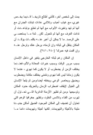 ‫ﻴﻤﺕ ﺇﻟﻰ ﺸﺨﺹ ﺁﺨﺭ، ﻜﺄﻨﻨﻲ ﺃﻁﺎﻟﻊ ﺘﺎﺭﻴ ﹰـﺎ ﻗـﺩﻴﻤﺎ ﻴﺨـﺹ‬
              ‫ﺨ‬
‫ﻏﻴﺭﻱ، ﻤﻊ ﻏﻴﺎﺏ ﺃﺤﺒﺎﺏ ﻭﺘﻼﺸﻲ ﻋﺎﺩﺍﺕ ﺘﺒﺩﻟﺕ ﺍﻟﺠﺩﺭﺍﻥ ﻤﻊ‬
‫ﺃﻨﻬﺎ ﻟﻡ ﺘﻬﺩ ﻭﺘﻐﻴﺭﺕ ﺍﻷﺒﻭﺍﺏ ﻤﻊ ﺃﻨﻬﺎ ﻟﻡ ﺘﺨﻠﻊ ،ﻭﺘﺒﺎﻋـﺩﺕ ﺃﻭ‬
‫ﺘﺩﺍﻨﺕ ﺍﻟﻐﺭﻑ ﻤﻊ ﺃﻨﻬﺎ ﻟﻡ ﺘﺘﺤﻭل. ﻟﻜﻥ.. ﺜﻤﺔ ﻤـﺎ ﻴﺴﺘﻌﺼـﻲ‬
‫ﻋﻠﻰ ﺍﻟﺭﺼﺩ. ﻤﺎ ﻻ ﻴﻤﻜﻥ ﺃﻥ ﺃﻋﺒﺭ ﻋﻨـﻪ ﺒﻜﻠﻤـﺎﺕ ﻴﺅﻜـﺩ ﺃﻥ‬
‫ﺍﻟﻤﻜﺎﻥ ﻴﻨﺘﻘل ﻓﻲ ﺜﺒﺎﺘﻪ ﻭﺇﻥ ﻟﺯﻤﺘﻪ، ﻴﺭﺤل ﻋﻨﻙ ﻭﺘﺭﺤل ﻋﻨـﻪ‬
                     ‫ﻭﺇﻥ ﺃﻗﻤﺕ ﻓﻴﻪ ﻋﻤﺭﻙ" )٠٤٢-١٤٢(.‬

‫ﺇﻥ ﺍﻟﻤﻜﺎﻥ ﺭﻏﻡ ﺜﺒﺎﺘﻪ ﺍﻟﺨﺎﺭﺠﻲ ﻴﺘﻐﻴﺭ ﻓﻲ ﺩﺍﺨل ﺍﻹﻨﺴﺎﻥ‬
‫ﺒﺴﺒﺏ ﻤﺭﻭﺭ ﺍﻟﻭﻗﺕ ﻭﺒﺴﺒﺏ ﺨﺒﺭﺍﺕ ﺍﻟﻤﻌﺎﻨﺎﺓ ﻭﺍﻷﻟﻡ، ﻓﻌﻨـﺩﻤﺎ‬
‫ﻴﺨﺘﻠﻑ ﺍﻟﺯﻤﻥ ﺃﻭ ﻴﻀﻁﺭﺏ ﺃﻭ ﻻ ﻴﻜﻭﻥ ﻜﻤﺎ ﻨﻬﻭﻱ ، ﻋﻨﺩﻤﺎ ﻻ‬
‫ﻴﻜﻭﻥ ﺯﻤﺎﻨﻨﺎ ﻟﻴﺱ ﻜﻤﺎ ﻨﻬﻭﻯ ﻭﻨﺘﻤﻨﻰ ﻴﺨﺘﻠﻑ ﻤﻜﺎﻨﻨﺎ ﻭﻴﻀﻁﺭﺏ‬
‫ﻭﻴﻀﻴﻕ ﻭﻴﺤﺎﺼﺭ ﺍﻟﻭﻋﻲ ﻭﻴﺨﻨﻘﻪ ﺃﻴﻀﺎ،ﻭﻤﻥ ﺜﻡ ﻴﻠﺠﺄ ﺍﻹﻨﺴﺎﻥ‬
‫ﺇﻟﻰ ﺍﻟﺨﻴﺎل ﻹﻴﻘﺎﻑ ﺍﻀﻁﺭﺍﺏ ﺍﻟﺯﻤﺎﻥ ﻭﻟﺘﺤﺭﻴﻙ ﺤﺩﻭﺩ ﺍﻟﻤﻜﺎﻥ‬
‫ﻭﺘﻭﺴﻴﻌﻬﺎ ،ﻭﻤﻥ ﺜﻡ ﺘﻅﻬﺭ ﺍﻷﺯﻤﻨﺔ ﺍﻟﺩﺍﺌﺭﻴﺔ ﺍﻟﺘـﻲ ﺘﺤـﺎﻭل ﺃﻥ‬
‫ﺘﻬﺭﺏ ﻤﻥ ﺍﻟﻔﻨﺎﺀ ﻭﺘﻼﻤﺱ ﺍﻟﺨﻠﻭﺩ، ﻭﺘﻅﻬﺭ ﺠﻐﺭﺍﻓﻴﺎ ﺍﻟﻭﻫﻡ ﺍﻟﺘﻲ‬
‫ﺘﺤﺎﻭل ﺃﻥ ﺘﻀﻴﻑ ﺇﻟﻰ ﺍﻟﻤﻜﺎﻥ ﺍﻟﻤﻭﺠﻭﺩ ﺍﻟﻀﻴﻕ ﺃﻤﺎﻜﻥ ﺠﺩﻴـﺩﺓ‬
‫ﻤﻠﻴﺌﺔ ﺒﺎﻷﺨﻴﻠﺔ ﻭﺍﻟﺘﻬﻭﻴﻤﺎﺕ. ﻟﻜﻨﻬﺎ ﺃﺨﻴﻠﺔ ﻭﺘﻬﻭﻴﻤﺎﺕ ﺩﺍﺌﻤﺎ ﻤـﺎ‬
 