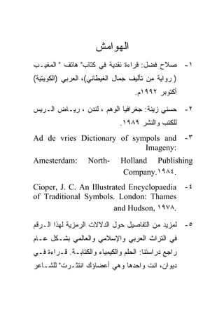 ‫ﺍﻟﻬﻭﺍﻤﺵ‬
‫١- ﺼﻼﺡ ﻓﻀل: ﻗﺭﺍﺀﺓ ﻨﻘﺩﻴﺔ ﻓﻲ ﻜﺘﺎﺏ" ﻫﺎﺘﻑ " ﺍﻟﻤﻐﻴـﺏ‬
‫) ﺭﻭﺍﻴﺔ ﻤﻥ ﺘﺄﻟﻴﻑ ﺠﻤﺎل ﺍﻟﻐﻴﻁﺎﻨﻲ(، ﺍﻟﻌﺭﺒﻲ )ﺍﻟﻜﻭﻴﺘﻴﺔ(‬
                                    ‫ﺃﻜﺘﻭﺒﺭ ٢٩٩١ﻡ.‬

‫٢- ﺤﺴﻨﻲ ﺯﻴﻨﺔ: ﺠﻐﺭﺍﻓﻴﺎ ﺍﻟﻭﻫﻡ ، ﻟﻨﺩﻥ ، ﺭﻴـﺎﺽ ﺍﻟـﺭﻴﺱ‬
                              ‫ﻟﻠﻜﺘﺏ ﻭﺍﻟﻨﺸﺭ ٩٨٩١.‬
‫٣- ‪Ad de vries Dictionary of sympols and‬‬
                             ‫:‪Imageny‬‬
‫:‪Amesterdam‬‬        ‫-‪North‬‬      ‫‪Holland Publishing‬‬
                               ‫.٤٨٩١.‪Company‬‬
‫٤- ‪Cioper, J. C. An Illustrated Encyclopaedia‬‬
‫‪of Traditional Symbols. London: Thames‬‬
                         ‫.٨٧٩١ ,‪and Hudson‬‬

‫٥- ﻟﻤﺯﻴﺩ ﻤﻥ ﺍﻟﺘﻔﺎﺼﻴل ﺤﻭل ﺍﻟﺩﻻﻻﺕ ﺍﻟﺭﻤﺯﻴﺔ ﻟﻬﺫﺍ ﺍﻟـﺭﻗﻡ‬
‫ﻓﻲ ﺍﻟﺘﺭﺍﺙ ﺍﻟﻌﺭﺒﻲ ﻭﺍﻹﺴﻼﻤﻲ ﻭﺍﻟﻌﺎﻟﻤﻲ ﺒﺸـﻜل ﻋـﺎﻡ‬
‫ﺭﺍﺠﻊ ﺩﺭﺍﺴﺘﻨﺎ: ﺍﻟﺤﻠﻡ ﻭﺍﻟﻜﻴﻤﻴﺎﺀ ﻭﺍﻟﻜﺘﺎﺒـﺔ. ﻗـﺭﺍﺀﺓ ﻓـﻲ‬
‫ﺩﻴﻭﺍﻥ، ﺍﻨﺕ ﻭﺍﺤﺩﻫﺎ ﻭﻫﻲ ﺃﻋﻀﺎﺅﻙ ﺍﻨﺘﺜـﺭﺕ" ﻟﻠﺸـﺎﻋﺭ‬
 