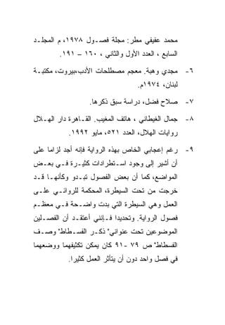 ‫ﻤﺤﻤﺩ ﻋﻔﻴﻔﻲ ﻤﻁﺭ: ﻤﺠﻠﺔ ﻓﺼـﻭل ٨٧٩١، ﻡ ﺍﻟﻤﺠﻠـﺩ‬
        ‫ﺍﻟﺴﺎﺒﻊ ، ﺍﻟﻌﺩﺩ ﺍﻷﻭل ﻭﺍﻟﺜﺎﻨﻲ ، ٠٦١ – ١٩١.‬

‫٦- ﻤﺠﺩﻱ ﻭﻫﺒﺔ. ﻤﻌﺠﻡ ﻤﺼﻁﻠﺤﺎﺕ ﺍﻷﺩﺏ،ﺒﻴﺭﻭﺕ، ﻤﻜﺘﺒـﺔ‬
                                  ‫ﻟﺒﻨﺎﻥ، ٤٧٩١ﻡ.‬

                  ‫٧- ﺼﻼﺡ ﻓﻀل، ﺩﺭﺍﺴﺔ ﺴﺒﻕ ﺫﻜﺭﻫﺎ.‬

‫٨- ﺠﻤﺎل ﺍﻟﻐﻴﻁﺎﻨﻲ ، ﻫﺎﺘﻑ ﺍﻟﻤﻐﻴﺏ. ﺍﻟﻘـﺎﻫﺭﺓ ﺩﺍﺭ ﺍﻟﻬـﻼل‬
           ‫ﺭﻭﺍﻴﺎﺕ ﺍﻟﻬﻼل، ﺍﻟﻌﺩﺩ ١٢٥، ﻤﺎﻴﻭ ٢٩٩١.‬

‫٩- ﺭﻏﻡ ﺇﻋﺠﺎﺒﻲ ﺍﻟﺨﺎﺹ ﺒﻬﺫﻩ ﺍﻟﺭﻭﺍﻴﺔ ﻓﺈﻨﻪ ﺃﺠﺩ ﻟﺯﺍﻤﺎ ﻋﻠﻰ‬
‫ﺃﻥ ﺃﺸﻴﺭ ﺇﻟﻰ ﻭﺠﻭﺩ ﺍﺴـﺘﻁﺭﺍﺩﺍﺕ ﻜﺜﻴـﺭﺓ ﻓـﻲ ﺒﻌـﺽ‬
‫ﺍﻟﻤﻭﺍﻀﻊ، ﻜﻤﺎ ﺃﻥ ﺒﻌﺽ ﺍﻟﻔﺼﻭل ﺘﺒـﺩﻭ ﻭﻜﺄﻨﻬـﺎ ﻗـﺩ‬
‫ﺨﺭﺠﺕ ﻤﻥ ﺘﺤﺕ ﺍﻟﺴﻴﻁﺭﺓ، ﺍﻟﻤﺤﻜﻤﺔ ﻟﻠﺭﻭﺍﺌـﻲ ﻋﻠـﻰ‬
‫ﺍﻟﻌﻤل ﻭﻫﻲ ﺍﻟﺴﻴﻁﺭﺓ ﺍﻟﺘﻲ ﺒﺩﺕ ﻭﺍﻀـﺤﺔ ﻓـﻲ ﻤﻌﻅـﻡ‬
‫ﻓﺼﻭل ﺍﻟﺭﻭﺍﻴﺔ. ﻭﺘﺤﺩﻴﺩﺍ ﻓـﺈﻨﻨﻲ ﺃﻋﺘﻘـﺩ ﺃﻥ ﺍﻟﻔﺼـﻠﻴﻥ‬
‫ﺍﻟﻤﻭﻀﻭﻋﻴﻥ ﺘﺤﺕ ﻋﻨﻭﺍﻨﻲ" ﺫﻜـﺭ ﺍﻟﻔﺴـﻁﺎﻁ" ﻭﺼـﻑ‬
‫ﺍﻟﻔﺴﻁﺎﻁ" ﺹ ٩٧ -١٩ ﻜﺎﻥ ﻴﻤﻜﻥ ﺘﻜﺜﻴﻔﻬﻤﺎ ﻭﻭﻀﻌﻬﻤﺎ‬
           ‫ﻓﻲ ﻓﺼل ﻭﺍﺤﺩ ﺩﻭﻥ ﺃﻥ ﻴﺘﺄﺜﺭ ﺍﻟﻌﻤل ﻜﺜﻴﺭﺍ.‬
 