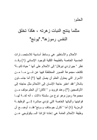 ‫ﺍﻟﺤﻠﻡ:‬

  ‫ﻤﺜﻠﻤﺎ ﻴﻨﺘﺞ ﺍﻟﻨﺒﺎﺕ ﺯﻫﺭﺘﻪ ، ﻫﻜﺫﺍ ﺘﺨﻠﻕ‬
            ‫ﺍﻟﻨﻔﺱ ﺭﻤﻭﺯﻫﺎ". "ﻴﻭﻨﺞ"‬

‫ﺍﻷﺤﻼﻡ ﻭﺍﻷﺴﺎﻁﻴﺭ ﻫﻲ ﻭﺴﺎﺌﻁ ﺃﺴﺎﺴﻴﺔ ﻟﻼﺴﺘﺒﺼـﺎﺭﺍﺕ‬
‫ﺍﻟﺤﺩﺴﻴﺔ ﺍﻟﺨﺎﺼﺔ ﺒﺎﻟﻁﺒﻴﻌﺔ ﺍﻟﻜﻠﻴﺔ ﻟﻠﻭﺠﻭﺩ ﺍﻹﻨﺴﺎﻨﻲ )١( ﻭﻗـﺩ‬
‫ﻨﻅﺭ " ﺠﻴﺭﺍﺭﺩﻱ ﻨﻴﺭﻓﺎل" ﺇﻟﻰ ﺍﻷﺤﻼﻡ ﻋﻠﻰ ﺃﻨﻬﺎ " ﺤﻴﺎﺓ ﺜﺎﻨﻴـﺔ"‬
‫ﺘﻜﺸﻑ ﻤﺠﻤﻭﻋﺔ ﺍﻟﺼﻭﺭ ﺍﻟﻤﺨﺘﻠﻁﺔ ﻓﻴﻬﺎ ﻋﻥ ﺸـﺊ ﻤـﺎ ﻤـﻥ‬
‫ﺍﻷﺴﺭﺍﺭ ﺍﻟﺘﻲ ﻴﺤﺎﻭل ﺍﻟﺤﻠﻡ ﺃﻥ ﻴﺼل ﺇﻟﻴﻬﺎ )٢( ﺃﻤﺎ ﺠﺎﺴـﺘﻭﻥ‬
‫ﺒﺎﺸﻼﺭ" ﻓﻘﺩ ﺍﻋﺘﺒﺭ ﺤﺎﺠﺔ ﺍﻹﻨﺴﺎﻥ ﺇﻟﻰ ﺍﻷﺤﻼﻡ ﻤﺜل ﺤﺎﺠﺘﻪ ﺇﻟﻰ‬
‫ﺍﻷﻭﻜﺴﺠﻴﻥ )٣( ﻭﻋﻨﺩ ﻓﺭﻭﻴﺩ ﻭ " ﻻﻜﺎﻥ" ﺃﻥ ﺍﻟﺤﻠﻡ ﻤﺅﻟﻑ ﻤـﻥ‬
‫ﻤﺠﻤﻭﻋﺔ ﺭﻤﻭﺯ،ﻭﻫﻭ ﻨﻭﻉ ﻤﻥ ﺴﻠﺴﻠﺔ ﺩﺍﻻﺕ ، ﺃﻨﻪ ﻟﻐـﺔ ﻟﻬـﺎ‬
‫ﻗﻭﺍﻨﻴﻨﻬﺎ ﻭﺁﻟﻴﺎﺘﻬﺎ ﺍﻟﺨﺎﺼﺔ ﺍﻟﺘﻲ ﺘﺅﺩﻱ ﻤﺒﺎﺸﺭﺓ ﺇﻟـﻰ ﺍﻟﻭﻅﻴﻔـﺔ‬
‫ﺍﻟﺭﻤﺯﻴﺔ )٤( ﺃﻤﺎ " ﻜﺎﺭل ﺠﻭﺴﺘﺎﻑ ﻴـﻭﻨﺞ" ﻓﻘـﺩ ﺃﻭﻀـﺢ ﺃﻥ‬
‫ﻭﻅﻴﻔﺔ ﺍﻷﺤﻼﻡ ﺍﻟﻌﺎﻤﺔ ﻫﻲ ﺇﻋﺎﺩﺓ ﺍﺘﺯﺍﻨﻨﺎ ﺍﻟﺴـﻴﻜﻭﻟﻭﺠﻲ ﻋـﻥ‬
 