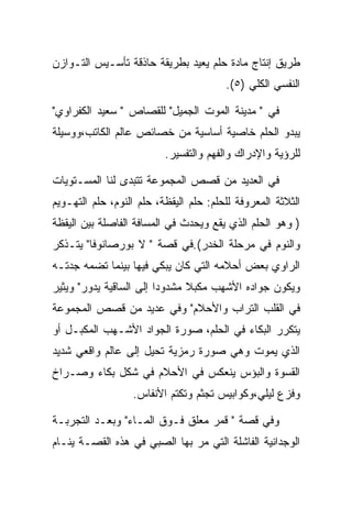 ‫ﻁﺭﻴﻕ ﺇﻨﺘﺎﺝ ﻤﺎﺩﺓ ﺤﻠﻡ ﻴﻌﻴﺩ ﺒﻁﺭﻴﻘﺔ ﺤﺎﺫﻗﺔ ﺘﺄﺴـﻴﺱ ﺍﻟﺘـﻭﺍﺯﻥ‬
                                        ‫ﺍﻟﻨﻔﺴﻲ ﺍﻟﻜﻠﻲ )٥(.‬

‫ﻓﻲ " ﻤﺩﻴﻨﺔ ﺍﻟﻤﻭﺕ ﺍﻟﺠﻤﻴل" ﻟﻠﻘﺼﺎﺹ " ﺴﻌﻴﺩ ﺍﻟﻜﻔﺭﺍﻭﻱ"‬
‫ﻴﺒﺩﻭ ﺍﻟﺤﻠﻡ ﺨﺎﺼﻴﺔ ﺃﺴﺎﺴﻴﺔ ﻤﻥ ﺨﺼﺎﺌﺹ ﻋﺎﻟﻡ ﺍﻟﻜﺎﺘﺏ،ﻭﻭﺴﻴﻠﺔ‬
                          ‫ﻟﻠﺭﺅﻴﺔ ﻭﺍﻹﺩﺭﺍﻙ ﻭﺍﻟﻔﻬﻡ ﻭﺍﻟﺘﻔﺴﻴﺭ.‬

‫ﻓﻲ ﺍﻟﻌﺩﻴﺩ ﻤﻥ ﻗﺼﺹ ﺍﻟﻤﺠﻤﻭﻋﺔ ﺘﺘﺒﺩﻯ ﻟﻨﺎ ﺍﻟﻤﺴـﺘﻭﻴﺎﺕ‬
‫ﺍﻟﺜﻼﺜﺔ ﺍﻟﻤﻌﺭﻭﻓﺔ ﻟﻠﺤﻠﻡ: ﺤﻠﻡ ﺍﻟﻴﻘﻅﺔ، ﺤﻠﻡ ﺍﻟﻨﻭﻡ، ﺤﻠﻡ ﺍﻟﺘﻬـﻭﻴﻡ‬
‫) ﻭﻫﻭ ﺍﻟﺤﻠﻡ ﺍﻟﺫﻱ ﻴﻘﻊ ﻭﻴﺤﺩﺙ ﻓﻲ ﺍﻟﻤﺴﺎﻓﺔ ﺍﻟﻔﺎﺼﻠﺔ ﺒﻴﻥ ﺍﻟﻴﻘﻅﺔ‬
‫ﻭﺍﻟﻨﻭﻡ ﻓﻲ ﻤﺭﺤﻠﺔ ﺍﻟﺨﺩﺭ(.ﻓﻲ ﻗﺼﺔ " ﻻ ﺒﻭﺭﺼﺎﻨﻭﻓﺎ" ﻴﺘـﺫﻜﺭ‬
‫ﺍﻟﺭﺍﻭﻱ ﺒﻌﺽ ﺃﺤﻼﻤﻪ ﺍﻟﺘﻲ ﻜﺎﻥ ﻴﺒﻜﻲ ﻓﻴﻬﺎ ﺒﻴﻨﻤﺎ ﺘﻀﻤﻪ ﺠﺩﺘـﻪ‬
‫ﻭﻴﻜﻭﻥ ﺠﻭﺍﺩﻩ ﺍﻷﺸﻬﺏ ﻤﻜﺒﻼ ﻤﺸﺩﻭﺩﺍ ﺇﻟﻰ ﺍﻟﺴﺎﻗﻴﺔ ﻴﺩﻭﺭ" ﻭﻴﺜﻴﺭ‬
‫ﻓﻲ ﺍﻟﻘﻠﺏ ﺍﻟﺘﺭﺍﺏ ﻭﺍﻷﺤﻼﻡ" ﻭﻓﻲ ﻋﺩﻴﺩ ﻤﻥ ﻗﺼﺹ ﺍﻟﻤﺠﻤﻭﻋﺔ‬
‫ﻴﺘﻜﺭﺭ ﺍﻟﺒﻜﺎﺀ ﻓﻲ ﺍﻟﺤﻠﻡ، ﺼﻭﺭﺓ ﺍﻟﺠﻭﺍﺩ ﺍﻷﺸـﻬﺏ ﺍﻟﻤﻜﺒـل ﺃﻭ‬
‫ﺍﻟﺫﻱ ﻴﻤﻭﺕ ﻭﻫﻲ ﺼﻭﺭﺓ ﺭﻤﺯﻴﺔ ﺘﺤﻴل ﺇﻟﻰ ﻋﺎﻟﻡ ﻭﺍﻗﻌﻲ ﺸﺩﻴﺩ‬
‫ﺍﻟﻘﺴﻭﺓ ﻭﺍﻟﺒﺅﺱ ﻴﻨﻌﻜﺱ ﻓﻲ ﺍﻷﺤﻼﻡ ﻓﻲ ﺸﻜل ﺒﻜﺎﺀ ﻭﺼـﺭﺍﺥ‬
                  ‫ﻭﻓﺯﻉ ﻟﻴﻠﻲ،ﻭﻜﻭﺍﺒﻴﺱ ﺘﺠﺜﻡ ﻭﺘﻜﺘﻡ ﺍﻷﻨﻔﺎﺱ.‬

‫ﻭﻓﻲ ﻗﺼﺔ " ﻗﻤﺭ ﻤﻌﻠﻕ ﻓـﻭﻕ ﺍﻟﻤـﺎﺀ" ﻭﺒﻌـﺩ ﺍﻟﺘﺠﺭﺒـﺔ‬
‫ﺍﻟﻭﺠﺩﺍﻨﻴﺔ ﺍﻟﻔﺎﺸﻠﺔ ﺍﻟﺘﻲ ﻤﺭ ﺒﻬﺎ ﺍﻟﺼﺒﻲ ﻓﻲ ﻫﺫﻩ ﺍﻟﻘﺼـﺔ ﻴﻨـﺎﻡ‬
 