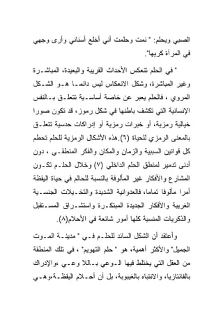 ‫ﺍﻟﺼﺒﻲ ﻭﻴﺤﻠﻡ: " ﻨﻤﺕ ﻭﺤﻠﻤﺕ ﺃﻨﻲ ﺃﺨﻠﻊ ﺃﺴﻨﺎﻨﻲ ﻭﺃﺭﻯ ﻭﺠﻬﻲ‬
                                         ‫ﻓﻲ ﺍﻟﻤﺭﺁﺓ ﻜﺭﻴﻬﺎ".‬

‫" ﻓﻲ ﺍﻟﺤﻠﻡ ﺘﻨﻌﻜﺱ ﺍﻷﺤﺩﺍﺙ ﺍﻟﻘﺭﻴﺒﺔ ﻭﺍﻟﺒﻌﻴﺩﺓ، ﺍﻟﻤﺒﺎﺸـﺭﺓ‬
‫ﻭﻏﻴﺭ ﺍﻟﻤﺒﺎﺸﺭﺓ، ﻭﺸﻜل ﺍﻻﻨﻌﻜﺎﺱ ﻟﻴﺱ ﺩﺍﺌﻤـﺎ ﻫـﻭ ﺍﻟﺸـﻜل‬
‫ﺍﻟﻤﺭﻭﻱ ، ﻓﺎﻟﺤﻠﻡ ﻴﻌﺒﺭ ﻋﻥ ﺨﺎﺼﺔ ﺃﺴﺎﺴـﻴﺔ ﺘﺘﻌﻠـﻕ ﺒـﺎﻟﻨﻔﺱ‬
‫ﺍﻹﻨﺴﺎﻨﻴﺔ ﺍﻟﺘﻲ ﺘﻜﺸﻑ ﺒﺎﻁﻨﻬﺎ ﻓﻲ ﺸﻜل ﺭﻤﻭﺯ، ﻗﺩ ﺘﻜﻭﻥ ﺼﻭﺭﺍ‬
‫ﺨﻴﺎﻟﻴﺔ ﺭﻤﺯﻴﺔ، ﺃﻭ ﺨﺒﺭﺍﺕ ﺭﻤﺯﻴﺔ ﺃﻭ ﺇﺩﺭﺍﻜﺎﺕ ﺤﺩﺴﻴﺔ ﺘﺘﻌﻠـﻕ‬
‫ﺒﺎﻟﻤﻌﻨﻰ ﺍﻟﺭﻤﺯﻱ ﻟﻠﺤﻴﺎﺓ )٦(.ﻫﺫﻩ ﺍﻷﺸﻜﺎل ﺍﻟﺭﻤﺯﻴﺔ ﻟﻠﺤﻠﻡ ﺘﺤﻁﻡ‬
‫ﻜل ﻗﻭﺍﻨﻴﻥ ﺍﻟﺴﺒﺒﻴﺔ ﻭﺍﻟﺯﻤﺎﻥ ﻭﺍﻟﻤﻜﺎﻥ ﻭﺍﻟﻔﻜﺭ ﺍﻟﻤﻨﻁﻘـﻲ ، ﺩﻭﻥ‬
‫ﺃﺩﻨﻰ ﺘﺩﻤﻴﺭ ﻟﻤﻨﻁﻕ ﺍﻟﺤﻠﻡ ﺍﻟﺩﺍﺨﻠﻲ )٧( ﻭﺨﻼل ﺍﻟﺤﻠـﻡ ﺘﻜـﻭﻥ‬
‫ﺍﻟﻤﺸﺎﺭﻉ ﻭﺍﻷﻓﻜﺎﺭ ﻏﻴﺭ ﺍﻟﻤﺄﻟﻭﻓﺔ ﺒﺎﻟﻨﺴﺒﺔ ﻟﻠﺤﺎﻟﻡ ﻓﻲ ﺤﻴﺎﺓ ﺍﻟﻴﻘﻅﺔ‬
‫ﺃﻤﺭﺍ ﻤﺄﻟﻭﻓﺎ ﺘﻤﺎﻤﺎ، ﻓﺎﻟﻌﺩﻭﺍﻨﻴﺔ ﺍﻟﺸﺩﻴﺩﺓ ﻭﺍﻟﺘﺨـﻴﻼﺕ ﺍﻟﺠﻨﺴـﻴﺔ‬
‫ﺍﻟﻐﺭﻴﺒﺔ ﻭﺍﻷﻓﻜﺎﺭ ﺍﻟﺠﺩﻴﺩﺓ ﺍﻟﻤﺒﺘﻜـﺭﺓ ﻭﺍﺴﺘﺸـﺭﺍﻕ ﺍﻟﻤﺴـﺘﻘﺒل‬
        ‫ﻭﺍﻟﺫﻜﺭﻴﺎﺕ ﺍﻟﻤﻨﺴﻴﺔ ﻜﻠﻬﺎ ﺃﻤﻭﺭ ﺸﺎﺌﻌﺔ ﻓﻲ ﺍﻷﺤﻼﻡ)٨(.‬

‫ﻭﺃﻋﺘﻘﺩ ﺃﻥ ﺍﻟﺸﻜل ﺍﻟﺴﺎﺌﺩ ﻟﻠﺤﻠـﻡ ﻓـﻲ " ﻤﺩﻴﻨـﺔ ﺍﻟﻤـﻭﺕ‬
‫ﺍﻟﺠﻤﻴل" ﻭﺍﻷﻜﺜﺭ ﺃﻫﻤﻴﺔ، ﻫﻭ " ﺤﻠﻡ ﺍﻟﺘﻬﻭﻴﻡ" ، ﻓﻲ ﺘﻠﻙ ﺍﻟﻤﻨﻁﻘﺔ‬
‫ﻤﻥ ﺍﻟﻌﻘل ﺍﻟﺘﻲ ﻴﺨﺘﻠﻁ ﻓﻴﻬﺎ ﺍﻟـﻭﻋﻲ ﺒـﺎﻟﻼ ﻭﻋـﻲ ،ﻭﺍﻹﺩﺭﺍﻙ‬
‫ﺒﺎﻟﻔﺎﻨﺘﺎﺯﻴﺎ، ﻭﺍﻻﻨﺘﺒﺎﻩ ﺒﺎﻟﻐﻴﺒﻭﺒﺔ، ﺒل ﺃﻥ ﺃﺤـﻼﻡ ﺍﻟﻴﻘﻅـﺔ،ﻭﻫـﻲ‬
 