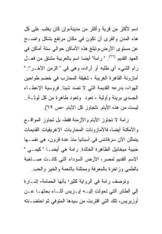 ‫ﺍﺴﻡ ﻷﻜﺜﺭ ﻤﻥ ﻗﺭﻴﺔ ﻭﺃﻜﺜﺭ ﻤﻥ ﻤﺩﻴﻨﺔ،ﻭﺇﻥ ﻜﺎﻥ ﻴﻐﻠﺏ ﻋﻠﻰ ﻜل‬
‫ﻫﺫﻩ ﺍﻟﻤﺩﻥ ﻭﺍﻟﻘﺭﻯ ﺃﻥ ﺘﻜﻭﻥ ﻓﻲ ﻤﻜﺎﻥ ﻤﺭﺘﻔﻊ ﺒﺸﻜل ﻭﺍﻀـﺢ‬
‫ﻋﻥ ﻤﺴﺘﻭﻯ ﺍﻷﺭﺽ،ﻭﺘﺒﻠﻎ ﻫﺫﻩ ﺍﻷﻤﺎﻜﻥ ﺤﻭﺍﻟﻲ ﺴﺘﺔ ﺃﻤﺎﻜﻥ ﻓﻲ‬
‫ﺍﻟﻌﻬﺩ ﺍﻟﻘﺩﻴﻡ )٢٢(. " ﺭﺍﻤﺔ" ﺃﻴﻀﺎ ﺍﺴﻡ ﺒﺎﻟﻌﺭﺒﻴﺔ ﻤﺸﺘﻕ ﻤﻥ ﻓﻌـل‬
‫ﺭﺍﻡ ﺍﻟﺸﻲﺀ ﺃﻱ ﻁﻠﺒﻪ ﺃﻭ ﺃﺭﺍﺩﻩ، ﻭﻫﻲ ﻓﻲ " ﺍﻟﺯﻤﻥ ﺍﻵﺨـﺭ": "‬
‫ﺃﻤﺎﺯﻭﻨﺔ ﺍﻟﻘﺎﻫﺭﺓ ﺍﻟﻐﺭﺒﻴﺔ ، ﺸﻘﻴﻘﺔ ﺍﻟﻤﺤﺎﺭﺏ ﻓﻲ ﺨﻀﻡ ﻁﻭﺍﺤﻴﻥ‬
‫ﺍﻟﻬﻭﺍﺀ، ﺒﺩﺭﻋﻪ ﺍﻟﻘﺩﻴﻤﺔ ﺍﻟﺘﻲ ﻻ ﺘﺼﺩ ﺸﻴﺌﺎ. ﻓﺭﻭﺴﻴﺔ ﺍﻹﻋﻁـﺎﺀ‬
‫ﺍﻟﺠﺴﺩﻱ ﺒﺭﻴﺌﺔ ﻭﺃﻭﻟﻴﺔ ، ﺘﻌﻭﺩ ﻭﺘﻌﻭﺩ ﻁﺎﻫﺭﺓ ﻤﻥ ﻜل ﻟﻭﺜـﺔ..‬
         ‫ﻟﻴﺴﺕ ﻤﻥ ﻫﺫﻩ ﺍﻷﻴﺎﻡ. ﺘﺘﺠﺎﻭﺯ ﻜل ﺍﻷﻴﺎﻡ ٠ﺹ ٩٦(.‬

‫ﺭﺍﻤﺔ ﻻ ﺘﺠﺎﻭﺯ ﺍﻷﻴﺎﻡ ﻭﺍﻷﺯﻤﻨﺔ ﻓﻘﻁ، ﺒل ﺘﺠﺎﻭﺯ ﺍﻟﻤﻭﺍﻗـﻊ‬
‫ﻭﺍﻷﻤﻜﻨﺔ ﺃﻴﻀﺎ، ﻓﺎﻷﻤﺎﺯﻭﻨﺎﺕ ﺍﻟﻤﺤﺎﺭﺒﺎﺕ ﺍﻹﻏﺭﻴﻘﻴﺎﺕ ﺍﻟﻘﺩﻴﻤﺎﺕ‬
‫ﻴﺘﻤﺜﻠﻥ ﺍﻵﻥ ﺴﺭﻓﺎﻨﺘﺱ ﻓﻲ ﺃﺴﺒﺎﻨﻴﺎ ﻤﻨﺫ ﻋﺩﺓ ﻗﺭﻭﻥ، ﻫﻲ ﻨﻔﺴـﻬﺎ‬
‫ﺤﺒﻴﺒﺔ ﻤﻴﺨﺎﺌﻴل ﺍﻟﻁﺎﻫﺭﺓ ﺍﻟﺨﺎﻟﺩﺓ. ﺭﺍﻤﺔ ﻫﻲ ﺃﻴﻀـﺎ " ﻜﻴﻤـﻲ "‬
‫ﺍﻻﺴﻡ ﺍﻟﻘﺩﻴﻡ ﻟﻤﺼﺭ، ﺍﻷﺭﺽ ﺍﻟﺴﻭﺩﺍﺀ ﺍﻟﺘﻲ ﻜﺎﻨـﺕ ﺼـﺎﺨﺒﺔ‬
   ‫ﺒﺎﻟﻁﻤﻲ ﻭﺯﺍﺨﺭﺓ ﺒﺎﻟﻤﻌﺭﻓﺔ ﻭﻤﻤﺘﻠﺌﺔ ﺒﺎﻟﻨﻌﻤﺔ ﻭﺍﻟﺨﻴﺭ ﻭﺍﻟﺤﺏ.‬

‫ﻭﺘﻭﺼﻑ ﺭﺍﻤﺔ ﻓﻲ ﺍﻟﺭﻭﺍﻴﺔ ﻜﺜﻴﺭﺍ ﺒﺄﻨﻬﺎ ﺍﻟﺤﻤﺎﻤﺔ، ﺇﺸـﺎﺭﺓ‬
                       ‫‪‬‬
‫ﺇﻟﻲ ﺍﻟﻁﺎﺌﺭ ﺍﻟﺘﻲ ﺘﺤﻭﻟﺕ ﺇﻟﻴـﻪ ﺇﻴـﺯﻴﺱ ﺃﺜﻨـﺎﺀ ﺒﺤﺜﻬـﺎ ﻋـﻥ‬
‫ﺃﻭﺯﻴﺭﻴﺱ، ﺘﻠﻙ ﺍﻟﺘﻲ ﺍﻗﺘﺭﺒﺕ ﻤﻥ ﺴﻴﺩﻫﺎ ﺍﻟﻤﺘﻭﻓﻲ ﺜﻡ ﺍﺤﺘﻀـﻨﺘﻪ‬
 