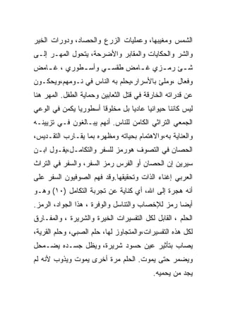 ‫ﺍﻟﺸﻤﺱ ﻭﻤﻐﻴﺒﻬﺎ، ﻭﻋﻤﻠﻴﺎﺕ ﺍﻟﺯﺭﻉ ﻭﺍﻟﺤﺼﺎﺩ، ﻭﺩﻭﺭﺍﺕ ﺍﻟﺨﻴﺭ‬
‫ﻭﺍﻟﺸﺭ ﻭﺍﻟﺤﻜﺎﻴﺎﺕ ﻭﺍﻟﻤﻘﺎﺒﺭ ﻭﺍﻷﻀﺭﺤﺔ، ﻴﺘﺤﻭل ﺍﻟﻤﻬـﺭ ﺇﻟـﻰ‬
‫ﺸ ـﺊ ﺭﻤ ـﺯﻱ ﻏ ـﺎﻤﺽ ﻁﻘﺴ ـﻲ ﻭﺃﺴ ـﻁﻭﺭﻱ ، ﻏ ـﺎﻤﺽ‬
   ‫ـ‬         ‫ـ‬      ‫ـ‬        ‫ـ‬     ‫ـ‬     ‫ـ‬
‫ﻭﻓﻌﺎل ،ﻭﻤﻠﺊ ﺒﺎﻷﺴﺭﺍﺭ،ﻴﺤﻠﻡ ﺒﻪ ﺍﻟﻨﺎﺱ ﻓﻲ ﻨـﻭﻤﻬﻡ،ﻭﻴﺤﻜـﻭﻥ‬
‫ﻋﻥ ﻗﺩﺭﺍﺘﻪ ﺍﻟﺨﺎﺭﻗﺔ ﻓﻲ ﻗﺘل ﺍﻟﺜﻌﺎﺒﻴﻥ ﻭﺤﻤﺎﻴﺔ ﺍﻟﻁﻔل. ﺍﻟﻤﻬﺭ ﻫﻨﺎ‬
‫ﻟﻴﺱ ﻜﺎﺌﻨﺎ ﺤﻴﻭﺍﻨﻴﺎ ﻋﺎﺩﻴﺎ ﺒل ﻤﺨﻠﻭﻗﺎ ﺃﺴﻁﻭﺭﻴﺎ ﻴﻜﻤﻥ ﻓﻲ ﺍﻟﻭﻋﻲ‬
‫ﺍﻟﺠﻤﻌﻲ ﺍﻟﺘﺭﺍﺜﻲ ﺍﻟﻜﺎﻤﻥ ﻟﻠﻨﺎﺱ. ﺃﻨﻬﻡ ﻴﺒـﺎﻟﻐﻭﻥ ﻓـﻲ ﺘﺯﻴﻴﻨـﻪ‬
‫ﻭﺍﻟﻌﻨﺎﻴﺔ ﺒﻪ،ﻭﺍﻻﻫﺘﻤﺎﻡ ﺒﺤﻴﺎﺘﻪ ﻭﻤﻅﻬﺭﻩ ﺒﻤﺎ ﻴﻘـﺎﺭﺏ ﺍﻟﺘﻘـﺩﻴﺱ،‬
‫ﺍﻟﺤﺼﺎﻥ ﻓﻲ ﺍﻟﺘﺼﻭﻑ ﻫﻭﺭﻤﺯ ﻟﻠﺴﻔﺭ ﻭﺍﻟﺘﻜﺎﻤـل،ﻴﻘـﻭل ﺍﺒـﻥ‬
‫ﺴﻴﺭﻴﻥ ﺇﻥ ﺍﻟﺤﺼﺎﻥ ﺃﻭ ﺍﻟﻔﺭﺱ ﺭﻤﺯ ﺍﻟﺴﻔﺭ، ﻭﺍﻟﺴﻔﺭ ﻓﻲ ﺍﻟﺘﺭﺍﺙ‬
‫ﺍﻟﻌﺭﺒﻲ ﺇﻏﻨﺎﺀ ﺍﻟﺫﺍﺕ ﻭﺘﺤﻘﻴﻘﻬﺎ.ﻭﻗﺩ ﻓﻬﻡ ﺍﻟﺼﻭﻓﻴﻭﻥ ﺍﻟﺴﻔﺭ ﻋﻠﻰ‬
‫ﺃﻨﻪ ﻫﺠﺭﺓ ﺇﻟﻰ ﺍﷲ، ﺃﻱ ﻜﻨﺎﻴﺔ ﻋﻥ ﺘﺠﺭﺒﺔ ﺍﻟﺘﻜﺎﻤل )٠١( ﻭﻫـﻭ‬
‫ﺃﻴﻀﺎ ﺭﻤﺯ ﻟﻺﺨﺼﺎﺏ ﻭﺍﻟﺘﻨﺎﺴل ﻭﺍﻟﻭﻓﺭﺓ ، ﻫﺫﺍ ﺍﻟﺠﻭﺍﺩ، ﺍﻟﺭﻤﺯ.‬
‫ﺍﻟﺤﻠﻡ ، ﺍﻟﻘﺎﺒل ﻟﻜل ﺍﻟﺘﻔﺴﻴﺭﺍﺕ ﺍﻟﺨﻴﺭﺓ ﻭﺍﻟﺸﺭﻴﺭﺓ ، ﻭﺍﻟﻤﻔـﺎﺭﻕ‬
‫ﻟﻜل ﻫﺫﻩ ﺍﻟﺘﻔﺴﻴﺭﺍﺕ،ﻭﺍﻟﻤﺘﺠﺎﻭﺯ ﻟﻬﺎ، ﺤﻠﻡ ﺍﻟﺼﺒﻲ، ﻭﺤﻠﻡ ﺍﻟﻘﺭﻴﺔ،‬
‫ﻴﺼﺎﺏ ﺒﺘﺄﺜﻴﺭ ﻋﻴﻥ ﺤﺴﻭﺩ ﺸﺭﻴﺭﺓ، ﻭﻴﻅل ﺠﺴـﺩﻩ ﻴﻀـﻤﺤل‬
‫ﻭﻴﻀﻤﺭ ﺤﺘﻰ ﻴﻤﻭﺕ. ﺍﻟﺤﻠﻡ ﻤﺭﺓ ﺃﺨﺭﻯ ﻴﻤﻭﺕ ﻭﻴﺫﻭﺏ ﻷﻨﻪ ﻟﻡ‬
                                          ‫ﻴﺠﺩ ﻤﻥ ﻴﺤﻤﻴﻪ.‬
 