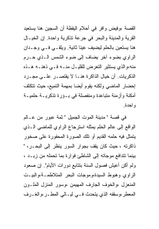 ‫ﺍﻟﻘﺼﺔ ،ﻭﻓﻴﺽ ﻭﺍﻓﺭ ﻓﻲ ﺃﺤﻼﻡ ﺍﻟﻴﻘﻅﺔ ﺃﻥ ﺍﻟﺴﺠﻴﻥ ﻫﻨﺎ ﻴﺴﺘﻌﻴﺩ‬
‫ﺍﻟﻘﺭﻴﺔ ﻭﺍﻟﻤﺩﻴﻨﺔ ﻭﺍﻟﺒﺤﺭ ﻓﻲ ﺠﺭﻋﺔ ﺘﺫﻜﺭﻴﺔ ﻭﺍﺤﺩﺓ. ﺇﻥ ﺍﻟﺨﻴـﺎل‬
‫ﻫﻨﺎ ﻴﺴﺘﻌﻴﻥ ﺒﺎﻟﺤﻠﻡ ﻟﻴﻀﻴﻑ ﻋﻴﻨﺎ ﺜﺎﻨﻴﺔ. ﻭﻴﻠﻘـﻲ ﻓـﻲ ﻭﺠـﺩﺍﻥ‬
‫ﺍﻟﺭﺍﻭﻱ ﺒﻀﻭﺀ ﺁﺨﺭ ﻴﻀﺎﻑ ﺇﻟﻰ ﻀﻭﺀ ﺍﻟﺸﻤﺱ ﺍﻟـﺫﻱ ﺤـﺭﻡ‬
‫ﻤﻨﻪ،ﻭﺍﻟﺫﻱ ﻴﺴﺘﺜﻴﺭ ﺍﻟﺘﻌﺭﺽ ﻟﻠﻘﻠﻴـل ﻤﻨـﻪ ﻓـﻲ ﺫﻫﻨـﻪ ﻫـﺫﻩ‬
‫ﺍﻟﺫﻜﺭﻴﺎﺕ. ﺃﻥ ﺨﻴﺎل ﺍﻟﺫﺍﻜﺭﺓ ﻫﻨـﺎ ﻻ ﻴﻘﺘﺼـﺭ ﻋﻠـﻰ ﻤﺠـﺭﺩ‬
‫ﺇﺤﻀﺎﺭ ﺍﻟﻤﺎﻀﻲ ﻭﻟﻜﻨﻪ ﻴﻘﻭﻡ ﺃﻴﻀﺎ ﺒﻤﻬﻤﺔ ﺍﻟﺘﻤﻴﻊ، ﺤﻴﺙ ﺘﺘﻜﺜﻑ‬
‫ﺃﻤﻜﻨﺔ ﻭﺃﺯﻤﻨﺔ ﻤﺘﺒﺎﻋﺩﺓ ﻭﻤﻨﻔﺼﻠﺔ ﻓﻲ ﺒـﺅﺭﺓ ﺘﺫﻜﺭﻴـﺔ ﺤﻠﻤﻴـﺔ‬
                                                 ‫ﻭﺍﺤﺩﺓ.‬

‫ﻓﻲ ﻗﺼﺔ " ﻤﺩﻴﻨﺔ ﺍﻟﻤﻭﺕ ﺍﻟﺠﻤﻴل " ﺜﻤﺔ ﻋﺒﻭﺭ ﻤﻥ ﻋـﺎﻟﻡ‬
‫ﺍﻟﻭﺍﻗﻊ ﺇﻟﻰ ﻋﺎﻟﻡ ﺍﻟﺤﻠﻡ ﻴﻤﺜﻠﻪ ﺍﺴﺘﺭﺠﺎﻉ ﺍﻟﺭﺍﻭﻱ ﻟﻠﻤﺎﻀﻲ ﺍﻟـﺫﻱ‬
‫ﻴﺘﻤﺜل ﻓﻴﻪ ﺤﻠﻤﻪ ﺍﻟﻘﺩﻴﻡ ﺃﻭ ﺘﻠﻙ ﺍﻟﺼﻭﺭﺓ ﺍﻟﻤﺤﻔﻭﺭﺓ ﻋﻠﻰ ﺼﺨﻭﺭ‬
‫ﺫﺍﻜﺭﺘﻪ ، ﺤﻴﺙ ﻜﺎﻥ ﻴﻘﻑ ﺒﺠﻭﺍﺭ ﺍﻟﺴﻭﺭ ﻴﻨﻅﺭ ﺇﻟﻰ ﺍﻟﺒﺤـﺭ، "‬
‫ﺒﻴﻨﻤﺎ ﺘﺘﺩﺍﻓﻊ ﻤﻭﺠﺎﺘﻪ ﺇﻟﻰ ﺍﻟﺸﺎﻁﺊ ﻓﻭﺍﺭﺓ ﺒﻤﺎ ﺘﺤﻤﻠﻪ ﻤﻥ ﺯﺒـﺩ ،‬
‫ﻭﻟﻡ ﺃﻜﻥ ﺃﻋﻴﺵ ﻓﺼﻭل ﺍﻟﺴﻨﺔ ﺒﺘﺘﺎﺒﻊ ﺩﻭﺭﺍﺕ ﺍﻷﻴﺎﻡ". ﺇﻥ ﺼﻌﻭﺩ‬
‫ﺍﻟﺭﺍﻭﻱ ﻭﻫﺒﻭﻁ ﺍﻟﺴﻴﺩﺓ،ﻭﻤﻭﺠﺎﺕ ﺍﻟﺒﺤﺭ ﺍﻟﻤﺘﻼﻁﻤـﺔ،ﻭﺍﻟﺒﻴـﺕ‬
‫ﺍﻟﻤﻨﻌﺯل ،ﻭﺍﻟﺨﻭﻑ ﺍﻟﺠﺎﺭﻑ ﺍﻟﻤﻬﻴﻤﻥ ،ﻭﺴﻭﺭ ﺍﻟﻤﻨﺯل ﺍﻟﻤﻠـﻭﻥ‬
‫ﺍﻟﻤﻌﻁﺭ،ﻭﺴﻘﻔﻪ ﺍﻟﺫﻱ ﻴﺘﺤﺩﺙ ﻓـﻲ ﻟﻴـﺎﻟﻲ ﺍﻟﻤﻁـﺭ،ﻭﺍﻟﻐـﺭﻑ‬
 