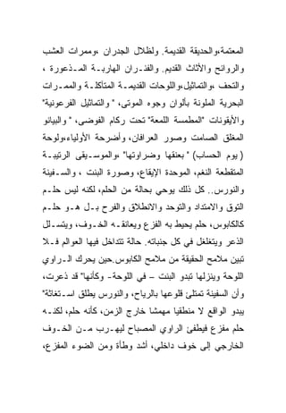 ‫ﺍﻟﻤﻌﺘﻤﺔ،ﻭﺍﻟﺤﺩﻴﻘﺔ ﺍﻟﻘﺩﻴﻤﺔ. ﻭﻟﻅﻼل ﺍﻟﺠﺩﺭﺍﻥ ،ﻭﻤﻤﺭﺍﺕ ﺍﻟﻌﺸﺏ‬
‫ﻭﺍﻟﺭﻭﺍﺌﺢ ﻭﺍﻷﺜﺎﺙ ﺍﻟﻘﺩﻴﻡ. ﻭﺍﻟﻔﺌـﺭﺍﻥ ﺍﻟﻬﺎﺭﺒـﺔ ﺍﻟﻤـﺫﻋﻭﺭﺓ ،‬
‫ﻭﺍﻟﺘﺤﻑ ،ﻭﺍﻟﺘﻤﺎﺜﻴل،ﻭﺍﻟﻠﻭﺤﺎﺕ ﺍﻟﻘﺩﻴﻤـﺔ ﺍﻟﻤﺘﺂﻜﻠـﺔ ﻭﺍﻟﻤﻤـﺭﺍﺕ‬
‫ﺍﻟﺒﺤﺭﻴﺔ ﺍﻟﻤﻠﻭﻨﺔ ﺒﺄﻟﻭﺍﻥ ﻭﺠﻭﻩ ﺍﻟﻤﻭﺘﻰ، " ﻭﺍﻟﺘﻤﺎﺜﻴل ﺍﻟﻔﺭﻋﻭﻨﻴﺔ"‬
‫ﻭﺍﻷﻴﻘﻭﻨﺎﺕ "ﺍﻟﻤﻁﻤﺴﺔ ﺍﻟﻠﻤﻌﺔ" ﺘﺤﺕ ﺭﻜﺎﻡ ﺍﻟﻔﻭﻀﻰ، " ﻭﺍﻟﺒﻴﺎﻨﻭ‬
‫ﺍﻟﻤﻐﻠﻕ ﺍﻟﺼﺎﻤﺕ ﻭﺼﻭﺭ ﺍﻟﻌﺭﺍﻓﺎﻥ، ﻭﺃﻀﺭﺤﺔ ﺍﻷﻭﻟﻴﺎﺀ،ﻭﻟﻭﺤﺔ‬
‫) ﻴﻭﻡ ﺍﻟﺤﺴﺎﺏ( " ﺒﻌﻨﻘﻬﺎ ﻭﻀﺭﺍﻭﺘﻬﺎ" ،ﻭﺍﻟﻤﻭﺴـﻴﻘﻰ ﺍﻟﺭﺘﻴﺒـﺔ‬
‫ﺍﻟﻤﺘﻘﻁﻌﺔ ﺍﻟﻨﻐﻡ، ﺍﻟﻤﻭﺤﺩﺓ ﺍﻹﻴﻘﺎﻉ، ﻭﺼﻭﺭﺓ ﺍﻟﺒﻨﺕ ، ﻭﺍﻟﺴـﻔﻴﻨﺔ‬
‫ﻭﺍﻟﻨﻭﺭﺱ.. ﻜل ﺫﻟﻙ ﻴﻭﺤﻲ ﺒﺤﺎﻟﺔ ﻤﻥ ﺍﻟﺤﻠﻡ، ﻟﻜﻨﻪ ﻟﻴﺱ ﺤﻠـﻡ‬
‫ﺍﻟﺘﻭﻕ ﻭﺍﻻﻤﺘﺩﺍﺩ ﻭﺍﻟﺘﻭﺤﺩ ﻭﺍﻻﻨﻁﻼﻕ ﻭﺍﻟﻔﺭﺡ ﺒـل ﻫـﻭ ﺤﻠـﻡ‬
‫ﻜﺎﻟﻜﺎﺒﻭﺱ، ﺤﻠﻡ ﻴﺤﻴﻁ ﺒﻪ ﺍﻟﻔﺯﻉ ﻭﻴﻌﺎﻨﻘـﻪ ﺍﻟﺨـﻭﻑ، ﻭﻴﺘﺴـﻠل‬
‫ﺍﻟﺫﻋﺭ ﻭﻴﺘﻐﻠﻐل ﻓﻲ ﻜل ﺠﻨﺒﺎﺘﻪ. ﺤﺎﻟﺔ ﺘﺘﺩﺍﺨل ﻓﻴﻬﺎ ﺍﻟﻌﻭﺍﻟﻡ ﻓـﻼ‬
‫ﺘﺒﻴﻥ ﻤﻼﻤﺢ ﺍﻟﺤﻘﻴﻘﺔ ﻤﻥ ﻤﻼﻤﺢ ﺍﻟﻜﺎﺒﻭﺱ.ﺤﻴﻥ ﻴﺤﺭﻙ ﺍﻟـﺭﺍﻭﻱ‬
‫ﺍﻟﻠﻭﺤﺔ ﻭﻴﻨﺯﻟﻬﺎ ﺘﺒﺩﻭ ﺍﻟﺒﻨﺕ – ﻓﻲ ﺍﻟﻠﻭﺤﺔ- ﻭﻜﺄﻨﻬﺎ" ﻗﺩ ﺫﻋﺭﺕ،‬
‫ﻭﺃﻥ ﺍﻟﺴﻔﻴﻨﺔ ﺘﻤﺘﻠﺊ ﻗﻠﻭﻋﻬﺎ ﺒﺎﻟﺭﻴﺎﺡ، ﻭﺍﻟﻨﻭﺭﺱ ﻴﻁﻠﻕ ﺍﺴـﺘﻐﺎﺜﺔ"‬
‫ﻴﺒﺩﻭ ﺍﻟﻭﺍﻗﻊ ﻻ ﻤﻨﻁﻘﻴﺎ ﻤﻬﻤﺸﺎ ﺨﺎﺭﺝ ﺍﻟﺯﻤﻥ، ﻜﺄﻨﻪ ﺤﻠﻡ، ﻟﻜﻨـﻪ‬
‫ﺤﻠﻡ ﻤﻔﺯﻉ ﻓﻴﻁﻔﺊ ﺍﻟﺭﺍﻭﻱ ﺍﻟﻤﺼﺒﺎﺡ ﻟﻴﻬـﺭﺏ ﻤـﻥ ﺍﻟﺨـﻭﻑ‬
‫ﺍﻟﺨﺎﺭﺠﻲ ﺇﻟﻰ ﺨﻭﻑ ﺩﺍﺨﻠﻲ، ﺃﺸﺩ ﻭﻁﺄﺓ ﻭﻤﻥ ﺍﻟﻀﻭﺀ ﺍﻟﻤﻔﺯﻉ،‬
 