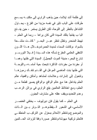 ‫ﺇﻟﻰ ﻅﻠﻤﺔ ﺃﺸﺩ ﺇﻴﻼﻤﺎ، ﺤﻴﻥ ﻴﺫﻫﺏ ﺍﻟﺭﺍﻭﻱ ﺇﻟﻰ ﻤﻜﺘﺒـﻪ ﻴﺴـﻤﻊ‬
‫ﻁﺭﻗﺎﺕ ﻋﻠﻰ ﺍﻟﺒﺎﺏ ﺘﺜﻴﺭ ﻓﻲ ﻨﻔﺴﻪ ﻤﺯﻴﺩﺍ ﻤﻥ ﺍﻟﻔﺯﻉ ، ﻴﺤـﺎﻭل‬
‫ﺍﻟﺘﺸﺎﻏل ﺒﺎﻟﻨﻅﺭ ﺇﻟﻰ ﺍﻟﻠﻭﺤﺔ، ﻟﻜﻥ ﺍﻟﻁﺭﻕ ﻴﺴﺘﻤﺭ ، ﺤﻴﻥ ﻴﻔـﺘﺢ‬
‫ﺍﻟﺒﺎ ﺏ ﻴﻔﺎﺠﺄ ﺒﺘﻠﻙ ﺍﻟﺴﻴﺩﺓ ﺍﻟﺘﻲ ﻜﺎﻥ ﻴﺭﺍﻫﺎ – ﺭﺒﻤﺎ ﻓﻲ ﺍﻟﺤﻠﻡ –‬
‫ﺘﻬﺒﻁ ﺍﻟﻤﻨﺤﺩﺭ ﻭﺘﻅل ﺘﻨﻅﺭ ﻋﺒـﺭ ﺍﻟﺒﺤـﺭ " ﻜﺎﻨـﺕ ﻤﺘﺸـﺤﺔ‬
‫ﺒﺎﻟﺴﻭﺍﺩ ،ﻭﻜﺎﻨﺕ ﺍﻟﺴﻤﺎﺀ ﺸﺩﻴﺩﺓ ﺍﻟﺤﻤﺭﺓ،ﻭﺨـﻼل ﻫـﺫﺍ ﺍﻟﻠـﻭﻥ‬
‫ﺍﻟﺸﻔﻘﻲ ﺍﻟﺤﻠﻤﻲ ﺍﻟﻤﻔﺯﻉ ﺘﺴﺄﻟﻪ ﻫﺫﻩ ﺍﻟﺴـﻴﺩﺓ ) ﻓـﻴﻼ ﺍﻟﻨﻭﺭﺴـﻭ‬
‫ﺸﺎﺭﻉ ﺍﻟﺒﺤﺭ، ﻤﺩﻴﻨﺔ ﺍﻟﻤﻭﺕ ﺍﻟﺠﻤﻴل(. ﺍﻟﺴﻴﺩﺓ ﺍﻟﺘﻲ ﻅﻨﻬﺎ ﻭﻫﻤـﺎ‬
‫ﺃﻭ ﻤﻔﺭﺩﺓ ﻤﻥ ﻤﻔﺭﺩﺍﺕ ﺍﻟﺫﺍﻜﺭﺓ ﺘﻨﺒﻌﺙ ﺤﻴﺔ ﺃﻤﺎﻤـﻪ، ﻭﺍﻟﻠﻭﺤـﺔ‬
‫ﺍﻟﺘﻲ ﻅﻨﻬﺎ ﺒﻨﺕ ﺍﻟﻤﺎﻀﻲ ﺍﻟﻤﻭﻏل ﻓﻲ ﺍﻟﻘـﺩﻡ ﺘﻨﻔـﻙ ﺭﻤﻭﺯﻫـﺎ‬
‫ﻭﺘﺘﺤﻭل ﺇﻟﻰ ﺇﺸﺎﺭﺍﺕ ﻭﻋﻼﻤﺎﺕ ﻟﻤﺸﺎﻫﺩ ﻭﺃﻤﺎﻜﻥ ﻭﺍﻗﻌﻴﺔ، ﻋﺎﻟﻡ‬
‫ﺍﻟﺤﻠﻡ ﻴﺘﺩﺍﺨل ﻫﻨﺎ ﻤﻊ ﻋﺎﻟﻡ ﺍﻟﻭﺍﻗﻊ ،ﻭﺍﻟﻭﺍﻗﻊ ﻴﺼﻴﺭ ﻗﻁﻌﺔ ﻤـﻥ‬
‫ﺍﻟﺤﻠﻡ، ﻭﻤﻊ ﺍﺨﺘﻼﻁ ﺍﻟﻌﺎﻟﻤﻴﻥ ﻴﻘﻊ ﺍﻟﺭﺍﻭﻱ ﻓﻲ ﺒﺭﺍﺜﻥ ﺍﻟﺭﻋـﺏ‬
            ‫ﻭﻋﺩﻡ ﺍﻟﺘﺤﺩﻴﺩ،ﻭﻴﻘﻑ ﻋﻘﻠﻪ ﻋﻠﻰ ﻤﺸﺎﺭﻑ ﺍﻟﺠﻨﻭﻥ.‬

‫ﻓﻲ ﺍﻟﺤﻠﻡ – ﻜﻤﺎ ﻴﻘﻭل ﻓﺈﻥ ﺩﻴﺭﻟﻴﻭﻑ – ﻴﺨﺘﻔﻲ ﺍﻟﻌﻨﺼـﺭ‬
‫ﺍﻷﺴﺎﺴﻲ، ﻓﻲ ﺍﻟﺸﻌﻭﺭ ﺍﻟـﻴﻘﻅ،ﻭﻫـﻭ ﺍﻟﺘـﻭﺘﺭ ﺒـﻴﻥ ﺍﻟـﺫﺍﺕ‬
‫ﻭﺍﻟﻤﻭﻀﻭﻉ،ﻭﺘﻨﺘﻅﻡ ﺍﻷﺤﻼﻡ ﺒﻤﻌﺯل ﻋﻥ ﺍﻟﺘﺭﻜﻴـﺏ ﺍﻟﻤﻨﻁﻘـﻲ‬
‫ﻓﺎﻟﺤﻠﻡ ﺘﺭﻜﻴﺒﺔ ﻤﻬﻭﺸﺔ،ﻭﺘﻨﺘﻅﺭ ﺼﻭﺭﺓ ﻭﻓﻘﺎ ﻟﻨﺯﻭﺍﺕ ﺍﻟﺤـﺎﻟﻤﻴﻥ‬
 