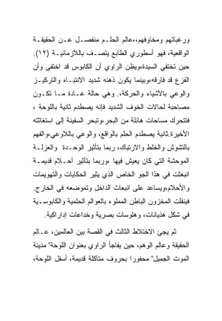 ‫ﻭﺭﻏﺒﺎﺘﻬﻡ ﻭﻤﺨﺎﻭﻓﻬﻡ،،ﻋﺎﻟﻡ ﺍﻟﺤﻠـﻡ ﻤﻨﻔﺼـل ﻋـﻥ ﺍﻟﺤﻘﻴﻘـﺔ‬
‫ﺍﻟﻭﺍﻗﻌﻴﺔ، ﻓﻬﻭ ﺃﺴﻁﻭﺭﻱ ﺍﻟﻁﺎﺒﻊ ﻴﺘﺼـﻑ ﺒﺎﻟﻼﺯﻤﺎﻨﻴـﺔ )٢١(.‬
‫ﺤﻴﻥ ﺘﺨﺘﻔﻲ ﺍﻟﺴﻴﺩﺓ،ﻭﻴﻅﻥ ﺍﻟﺭﺍﻭﻱ ﺃﻥ ﺍﻟﻜﺎﺒﻭﺱ ﻗﺩ ﺍﺨﺘﻔﻰ ﻭﺃﻥ‬
‫ﺍﻟﻔﺯﻉ ﻗﺩ ﻓﺎﺭﻗﻪ،ﻭﺒﻴﻨﻤﺎ ﻴﻜﻭﻥ ﺫﻫﻨﻪ ﺸﺩﻴﺩ ﺍﻻﻨﺘﺒـﺎﻩ ﻭﺍﻟﺘﺭﻜﻴـﺯ‬
‫ﻭﺍﻟﻭﻋﻲ ﺒﺎﻷﺸﻴﺎﺀ ﻭﺍﻟﺤﺭﻜﺔ،. ﻭﻫﻲ ﺤﺎﻟﺔ ﻋـﺎﺩﺓ ﻤـﺎ ﺘﻜـﻭﻥ‬
‫ﻤﺼﺎﺤﺒﺔ ﻟﺤﺎﻻﺕ ﺍﻟﺨﻭﻑ ﺍﻟﺸﺩﻴﺩ ﻓﺈﻨﻪ ﻴﺼﻁﺩﻡ ﺜﺎﻨﻴﺔ ﺒﺎﻟﻠﻭﺤﺔ ،‬
‫ﻓﺘﺘﺤﺭﻙ ﻤﺴﺎﺤﺎﺕ ﻫﺎﺌﻠﺔ ﻤﻥ ﺍﻟﺒﺤﺭ،ﻭﺘﺒﺤﺭ ﺍﻟﺴﻔﻴﻨﺔ ﺇﻟﻰ ﺍﺴﺘﻐﺎﺜﺘﻪ‬
‫ﺍﻷﺨﻴﺭﺓ.ﺜﺎﻨﻴﺔ ﻴﺼﻁﺩﻡ ﺍﻟﺤﻠﻡ ﺒﺎﻟﻭﺍﻗﻊ، ﻭﺍﻟﻭﻋﻲ ﺒﺎﻟﻼﻭﻋﻲ،ﻭﺍﻟﻔﻬﻡ‬
‫ﺒﺎﻟﺘﺸﻭﺵ ﻭﺍﻟﺨﻠﻁ ﻭﺍﻻﺭﺘﺒﺎﻙ، ﺭﺒﻤﺎ ﺒﺘﺄﺜﻴﺭ ﺍﻟﻭﺤـﺩﺓ ﻭﺍﻟﻌﺯﻟـﺔ‬
‫ﺍﻟﻤﻭﺤﺸﺔ ﺍﻟﺘﻲ ﻜﺎﻥ ﻴﻌﻴﺵ ﻓﻴﻬﺎ ،ﻭﺭﺒﻤﺎ ﺒﺘﺄﺜﻴﺭ ﺃﺤـﻼﻡ ﻗﺩﻴﻤـﺔ‬
‫ﺍﻨﺒﻌﺜﺕ ﻓﻲ ﻫﺫﺍ ﺍﻟﺠﻭ ﺍﻟﺨﺎﺹ ﺍﻟﺫﻱ ﻴﺜﻴﺭ ﺍﻟﺤﻜﺎﻴﺎﺕ ﻭﺍﻟﺘﻬﻭﻴﻤﺎﺕ‬
‫ﻭﺍﻷﺤﻼﻡ،ﻭﻴﺴﺎﻋﺩ ﻋﻠﻰ ﺍﻨﺒﻌﺎﺙ ﺍﻟﺩﺍﺨل ﻭﺘﻤﻭﻀﻌﻪ ﻓﻲ ﺍﻟﺨﺎﺭﺝ.‬
‫ﻓﻴﻨﻔﻠﺕ ﺍﻟﻤﺨﺯﻭﻥ ﺍﻟﺒﺎﻁﻥ ﺍﻟﻤﻤﻠﻭﺀ ﺒﺎﻟﻌﻭﺍﻟﻡ ﺍﻟﺤﻠﻤﻴﺔ ﻭﺍﻟﻜﺎﺒﻭﺴـﻴﺔ‬
    ‫ﻓﻲ ﺸﻜل ﻫﺫﻴﺎﻨﺎﺕ، ﻭﻫﻠﻭﺴﺎﺕ ﺒﺼﺭﻴﺔ ﻭﺨﺩﺍﻋﺎﺕ ﺇﺩﺍﺭﺍﻜﻴﺔ.‬

‫ﺜﻡ ﻴﺠﺊ ﺍﻻﺨﺘﻼﻁ ﺍﻟﺜﺎﻟﺙ ﻓﻲ ﺍﻟﻘﺼﺔ ﺒﻴﻥ ﺍﻟﻌﺎﻟﻤﻴﻥ، ﻋـﺎﻟﻡ‬
‫ﺍﻟﺤﻘﻴﻘﺔ ﻭﻋﺎﻟﻡ ﺍﻟﻭﻫﻡ، ﺤﻴﻥ ﻴﻔﺎﺠﺄ ﺍﻟﺭﺍﻭﻱ ﺒﻌﻨﻭﺍﻥ ﺍﻟﻠﻭﺤﺔ" ﻤﺩﻴﻨﺔ‬
‫ﺍﻟﻤﻭﺕ ﺍﻟﺠﻤﻴل" ﻤﺤﻔﻭﺭﺍ ﺒﺤﺭﻭﻑ ﻤﺘﺂﻜﻠﺔ ﻗﺩﻴﻤﺔ، ﺃﺴﻔل ﺍﻟﻠﻭﺤﺔ،‬
 