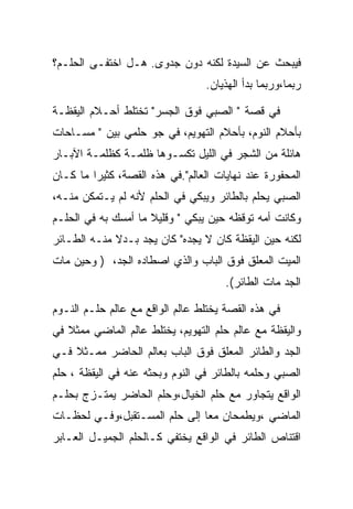 ‫ﻓﻴﺒﺤﺙ ﻋﻥ ﺍﻟﺴﻴﺩﺓ ﻟﻜﻨﻪ ﺩﻭﻥ ﺠﺩﻭﻯ. ﻫـل ﺍﺨﺘﻔـﻰ ﺍﻟﺤﻠـﻡ؟‬
                                  ‫ﺭﺒﻤﺎ،ﻭﺭﺒﻤﺎ ﺒﺩﺃ ﺍﻟﻬﺫﻴﺎﻥ.‬

‫ﻓﻲ ﻗﺼﺔ " ﺍﻟﺼﺒﻲ ﻓﻭﻕ ﺍﻟﺠﺴﺭ" ﺘﺨﺘﻠﻁ ﺃﺤـﻼﻡ ﺍﻟﻴﻘﻅـﺔ‬
‫ﺒﺄﺤﻼﻡ ﺍﻟﻨﻭﻡ، ﺒﺄﺤﻼﻡ ﺍﻟﺘﻬﻭﻴﻡ، ﻓﻲ ﺠﻭ ﺤﻠﻤﻲ ﺒﻴﻥ " ﻤﺴـﺎﺤﺎﺕ‬
‫ﻫﺎﺌﻠﺔ ﻤﻥ ﺍﻟﺸﺠﺭ ﻓﻲ ﺍﻟﻠﻴل ﺘﻜﺴـﻭﻫﺎ ﻅﻠﻤـﺔ ﻜﻅﻠﻤـﺔ ﺍﻵﺒـﺎﺭ‬
‫ﺍﻟﻤﺤﻔﻭﺭﺓ ﻋﻨﺩ ﻨﻬﺎﻴﺎﺕ ﺍﻟﻌﺎﻟﻡ".ﻓﻲ ﻫﺫﻩ ﺍﻟﻘﺼﺔ، ﻜﺜﻴﺭﺍ ﻤﺎ ﻜـﺎﻥ‬
‫ﺍﻟﺼﺒﻲ ﻴﺤﻠﻡ ﺒﺎﻟﻁﺎﺌﺭ ﻭﻴﺒﻜﻲ ﻓﻲ ﺍﻟﺤﻠﻡ ﻷﻨﻪ ﻟﻡ ﻴـﺘﻤﻜﻥ ﻤﻨـﻪ،‬
‫ﻭﻜﺎﻨﺕ ﺃﻤﻪ ﺘﻭﻗﻅﻪ ﺤﻴﻥ ﻴﺒﻜﻲ " ﻭﻗﻠﻴﻼ ﻤﺎ ﺃﻤﺴﻙ ﺒﻪ ﻓﻲ ﺍﻟﺤﻠـﻡ‬
‫ﻟﻜﻨﻪ ﺤﻴﻥ ﺍﻟﻴﻘﻅﺔ ﻜﺎﻥ ﻻ ﻴﺠﺩﻩ" ﻜﺎﻥ ﻴﺠﺩ ﺒـﺩﻻ ﻤﻨـﻪ ﺍﻟﻁـﺎﺌﺭ‬
‫ﺍﻟﻤﻴﺕ ﺍﻟﻤﻌﻠﻕ ﻓﻭﻕ ﺍﻟﺒﺎﺏ ﻭﺍﻟﺫﻱ ﺍﺼﻁﺎﺩﻩ ﺍﻟﺠﺩ، ) ﻭﺤﻴﻥ ﻤﺎﺕ‬
                                      ‫ﺍﻟﺠﺩ ﻤﺎﺕ ﺍﻟﻁﺎﺌﺭ(.‬

‫ﻓﻲ ﻫﺫﻩ ﺍﻟﻘﺼﺔ ﻴﺨﺘﻠﻁ ﻋﺎﻟﻡ ﺍﻟﻭﺍﻗﻊ ﻤﻊ ﻋﺎﻟﻡ ﺤﻠـﻡ ﺍﻟﻨـﻭﻡ‬
‫ﻭﺍﻟﻴﻘﻅﺔ ﻤﻊ ﻋﺎﻟﻡ ﺤﻠﻡ ﺍﻟﺘﻬﻭﻴﻡ، ﻴﺨﺘﻠﻁ ﻋﺎﻟﻡ ﺍﻟﻤﺎﻀﻲ ﻤﻤﺜﻼ ﻓﻲ‬
‫ﺍﻟﺠﺩ ﻭﺍﻟﻁﺎﺌﺭ ﺍﻟﻤﻌﻠﻕ ﻓﻭﻕ ﺍﻟﺒﺎﺏ ﺒﻌﺎﻟﻡ ﺍﻟﺤﺎﻀﺭ ﻤﻤـﺜﻼ ﻓـﻲ‬
‫ﺍﻟﺼﺒﻲ ﻭﺤﻠﻤﻪ ﺒﺎﻟﻁﺎﺌﺭ ﻓﻲ ﺍﻟﻨﻭﻡ ﻭﺒﺤﺜﻪ ﻋﻨﻪ ﻓﻲ ﺍﻟﻴﻘﻅﺔ ، ﺤﻠﻡ‬
‫ﺍﻟﻭﺍﻗﻊ ﻴﺘﺠﺎﻭﺭ ﻤﻊ ﺤﻠﻡ ﺍﻟﺨﻴﺎل،ﻭﺤﻠﻡ ﺍﻟﺤﺎﻀﺭ ﻴﻤﺘـﺯﺝ ﺒﺤﻠـﻡ‬
‫ﺍﻟﻤﺎﻀﻲ ،ﻭﻴﻁﻤﺤﺎﻥ ﻤﻌﺎ ﺇﻟﻰ ﺤﻠﻡ ﺍﻟﻤﺴـﺘﻘﺒل،ﻭﻓـﻲ ﻟﺤﻅـﺎﺕ‬
                               ‫‪‬‬
‫ﺍﻗﺘﻨﺎﺹ ﺍﻟﻁﺎﺌﺭ ﻓﻲ ﺍﻟﻭﺍﻗﻊ ﻴﺨﺘﻔﻲ ﻜـﺎﻟﺤﻠﻡ ﺍﻟﺠﻤﻴـل ﺍﻟﻌـﺎﺒﺭ‬
 