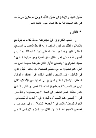 ‫ﻤﻘﺎﺒل ﺍﻟﻘﻴﺩ ﻭﺍﻹﺒﺩﺍﻉ ﻓﻲ ﻤﻘﺎﺒل ﺍﻷﺘﺒﺎﻉ،ﻭﻤﻥ ﺜﻡ ﺘﻜﻭﻥ ﺤﺭﻜﺘـﻪ‬
            ‫ﻓﻲ ﻫﺫﻩ ﺍﻟﻤﺠﻤﻭﻋﺔ ﺤﺭﻜﺔ ﻓﻌﺎﻟﺔ ﺘﻤﻭﺭ ﺒﺎﻟﺩﻻﻻﺕ.‬

                                              ‫* ﺍﻟﻅل:‬
‫ﻭ " ﺴﻌﻴﺩ ﺍﻟﻜﻔﺭﺍﻭﻱ" ﻓﻲ ﻤﺠﻤﻭﻋﺘﻪ ﻫـﺫﻩ ﻜﺎﺘـﺏ ﻤﻭﻟـﻊ‬
‫ﺒﺎﻟﻅﻼﻡ ﻭﺍﻟﻅل ﻫﻨﺎ ﻟﻴﺱ ﺍﻟﻤﻘﺼﻭﺩ ﺒﻪ ﻓﻘـﻁ ﺍﻟﻤﻌﻨـﻰ ﺍﻟﺸـﺎﺌﻊ‬
‫ﺍﻟﻤﻘﺎﺒل ﻟﻠﻨﻭﺭ،ﻭﻫﺫﺍ ﻫﻭ ﺃﺤﺩ ﺍﻟﻤﻌﺎﻨﻲ ﺩﻭﻥ ﺸﻙ، ﻟﻜﻨـﻪ ﻟـﻴﺱ‬
‫ﺃﻫﻤﻬﺎ. ﺜﻤﺔ ﻤﻌﻨﻰ ﺁﺨﺭ ﻟﻠﻅل ﺃﻜﺜﺭ ﺃﻫﻤﻴﺔ ﻭﻫﻭ ﻤﺭﺘﺒﻁ ﻟـﺩﻯ "‬
‫ﺴﻌﻴﺩ ﺍﻟﻜﻔﺭﺍﻭﻱ " ﺒﺎﻟﻤﻌﻨﻰ ﺍﻷﻭل ﺍﻟﺫﻱ ﺘﻔﺭﻀﻪ ﻁﺒﻴﻌﺔ ﺍﻟﻘﺭﻴـﺔ‬
‫ﺍﻟﺘﻲ ﺍﻫﺘﻡ ﺒﺘﺼﻭﻴﺭﻫﺎ ﻓﻲ ﻤﻌﻅﻡ ﻗﺼﺼﻪ، ﻫﻭ ﻤﻌﻨﻰ ﺍﻟﻅل ﺍﻟﺫﻱ‬
‫ﻓﻲ ﺍﻟﺩﺍﺨل ، ﻅل ﺍﻟﺸﺨﺹ ﺍﻟﻨﻔﺴﻲ ﺍﻟﻜﺎﻤﻥ ﻓﻲ ﺃﻋﻤﺎﻗﻪ ، ﺍﻟﺭﻓﻴﻕ‬
‫ﺍﻟﺒﺎﻁﻨﻲ ﺍﻹﻨﺴﺎﻥ ﺍﻟﻌﻅﻴﻡ ﺍﻟﺫﻱ ﻴﺭﺴل ﺍﻟﻤﺯﻴﺩ ﻤﻥ ﺍﻷﺤﻼﻡ، ﻟﻅل‬
‫ﻟﻴﺱ ﻫﻭ ﺍﻟﺤﻠﻡ ﻟﻜﻨﻪ ﻤﻭﻀﻭﻉ ﺍﻟﺤﻠﻡ، ﺍﻟﺸﺨﺹ ﺃﻭ ﺍﻟﺸﺊ ﺍﻟـﺫﻱ‬
‫ﻴﺩﻭﺭ ﺒﺸﺄﻨﻪ ﺍﻟﺤﻠﻡ ﺍﻟﺨﻀﺭ ﻓﻲ ﻗﺼﺔ" ﻻ ﺒﻭﺭﺼﺎﻨﻭﻓﺎ" ﻭﺍﻟﻁـﺎﺌﺭ‬
‫ﻓﻲ " ﺍﻟﺼﺒﻲ ﻋﻨﺩ ﺍﻟﺠﺴﺭ"، ﻭﺍﻟﺠﻭﺍﺩ ﻓﻲ " ﺍﻟﺠـﻭﺍﺩ ﻟﻠﺼـﺒﻲ.‬
‫ﺍﻟﺠﻭﺍﺩ ﻟﻠﻤﻭﺕ".ﻭﺍﻟﺠﺩ ﻓﻲ " ﺍﻟﺠﻤﻌﺔ ﺍﻟﻴﺘﻴﻤﺔ" .. ﻭﻓﻲ ﻋﺩﻴﺩ ﻤـﻥ‬
‫ﻗﺼﺹ ﺍﻟﻤﺠﻤﻭﻋﺔ، ﻨﺠﺩ ﺃﻥ ﺍﻟﻅل ﻫﻭ ﺍﻟﺠﺯﺀ ﺍﻹﺒﺩﺍﻋﻲ ﺍﻟﻨﺎﻤﻲ‬
 