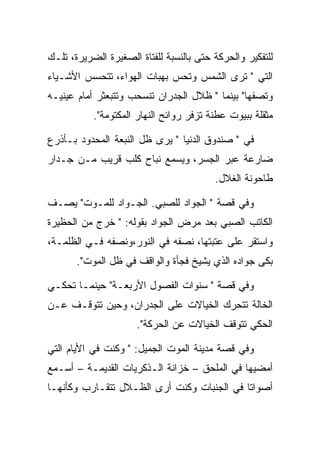 ‫ﻟﻠﺘﻔﻜﻴﺭ ﻭﺍﻟﺤﺭﻜﺔ ﺤﺘﻰ ﺒﺎﻟﻨﺴﺒﺔ ﻟﻠﻔﺘﺎﺓ ﺍﻟﺼﻐﻴﺭﺓ ﺍﻟﻀﺭﻴﺭﺓ، ﺘﻠـﻙ‬
‫ﺍﻟﺘﻲ " ﺘﺭﻯ ﺍﻟﺸﻤﺱ ﻭﺘﺤﺱ ﺒﻬﺒﺎﺕ ﺍﻟﻬﻭﺍﺀ، ﺘﺘﺤﺴﺱ ﺍﻷﺸـﻴﺎﺀ‬
‫ﻭﺘﺼﻔﻬﺎ" ﺒﻴﻨﻤﺎ " ﻅﻼل ﺍﻟﺠﺩﺭﺍﻥ ﺘﻨﺴﺤﺏ ﻭﺘﺘﺒﻌﺜﺭ ﺃﻤﺎﻡ ﻋﻴﻨﻴـﻪ‬
           ‫ﻤﺜﻘﻠﺔ ﺒﺒﻴﻭﺕ ﻋﻁﻨﺔ ﺘﺯﻓﺭ ﺭﻭﺍﺌﺢ ﺍﻟﻨﻬﺎﺭ ﺍﻟﻤﻜﺘﻭﻤﺔ".‬

‫ﻓﻲ " ﺼﻨﺩﻭﻕ ﺍﻟﺩﻨﻴﺎ " ﻴﺭﻯ ﻅل ﺍﻟﻨﺒﻌﺔ ﺍﻟﻤﺤﺩﻭﺩ ﺒـﺄﺫﺭﻉ‬
‫ﻀﺎﺭﻋﺔ ﻋﺒﺭ ﺍﻟﺠﺴﺭ، ﻭﻴﺴﻤﻊ ﻨﺒﺎﺡ ﻜﻠﺏ ﻗﺭﻴﺏ ﻤـﻥ ﺠـﺩﺍﺭ‬
                                         ‫ﻁﺎﺤﻭﻨﺔ ﺍﻟﻐﻼل.‬

‫ﻭﻓﻲ ﻗﺼﺔ " ﺍﻟﺠﻭﺍﺩ ﻟﻠﺼﺒﻲ. ﺍﻟﺠـﻭﺍﺩ ﻟﻠﻤـﻭﺕ" ﻴﺼـﻑ‬
‫ﺍﻟﻜﺎﺘﺏ ﺍﻟﺼﺒﻲ ﺒﻌﺩ ﻤﺭﺽ ﺍﻟﺠﻭﺍﺩ ﺒﻘﻭﻟﻪ: " ﺨﺭﺝ ﻤﻥ ﺍﻟﺤﻅﻴﺭﺓ‬
‫ﻭﺍﺴﺘﻘﺭ ﻋﻠﻰ ﻋﺘﺒﺘﻬﺎ، ﻨﺼﻔﻪ ﻓﻲ ﺍﻟﻨﻭﺭ،ﻭﻨﺼﻔﻪ ﻓـﻲ ﺍﻟﻅﻠﻤـﺔ،‬
       ‫ﺒﻜﻰ ﺠﻭﺍﺩﻩ ﺍﻟﺫﻱ ﻴﺸﻴﺦ ﻓﺠﺄﺓ ﻭﺍﻟﻭﺍﻗﻑ ﻓﻲ ﻅل ﺍﻟﻤﻭﺕ".‬

‫ﻭﻓﻲ ﻗﺼﺔ " ﺴﻨﻭﺍﺕ ﺍﻟﻔﺼﻭل ﺍﻷﺭﺒﻌـﺔ" ﺤﻴﻨﻤـﺎ ﺘﺤﻜـﻲ‬
‫ﺍﻟﺨﺎﻟﺔ ﺘﺘﺤﺭﻙ ﺍﻟﺨﻴﺎﻻﺕ ﻋﻠﻰ ﺍﻟﺠﺩﺭﺍﻥ، ﻭﺤﻴﻥ ﺘﺘﻭﻗـﻑ ﻋـﻥ‬
                      ‫ﺍﻟﺤﻜﻲ ﺘﺘﻭﻗﻑ ﺍﻟﺨﻴﺎﻻﺕ ﻋﻥ ﺍﻟﺤﺭﻜﺔ".‬

‫ﻭﻓﻲ ﻗﺼﺔ ﻤﺩﻴﻨﺔ ﺍﻟﻤﻭﺕ ﺍﻟﺠﻤﻴل: " ﻭﻜﻨﺕ ﻓﻲ ﺍﻷﻴﺎﻡ ﺍﻟﺘﻲ‬
‫ﺃﻤﻀﻴﻬﺎ ﻓﻲ ﺍﻟﻤﻠﺤﻕ – ﺨﺯﺍﻨﺔ ﺍﻟـﺫﻜﺭﻴﺎﺕ ﺍﻟﻘﺩﻴﻤـﺔ – ﺃﺴـﻤﻊ‬
‫ﺃﺼﻭﺍﺘﺎ ﻓﻲ ﺍﻟﺠﻨﺒﺎﺕ ﻭﻜﻨﺕ ﺃﺭﻯ ﺍﻟﻅـﻼل ﺘﺘﻘـﺎﺭﺏ ﻭﻜﺄﻨﻬـﺎ‬
 