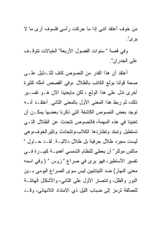 ‫ﻤﻥ ﺨﻭﻑ ﺃﻋﺘﻘﺩ ﺃﻨﻨﻲ ﺇﺫﺍ ﻤﺎ ﺤﺭﻜﺕ ﺭﺃﺴﻲ ﻓﻠﺴﻭﻑ ﺃﺭﻯ ﻤﺎ ﻻ‬
                                                 ‫ﻴﺭﻯ".‬

‫ﻭﻓﻲ ﻗﺼﺔ " ﺴﻨﻭﺍﺕ ﺍﻟﻔﺼﻭل ﺍﻷﺭﺒﻌﺔ" ﺍﻟﺨﻴﺎﻻﺕ ﺘﺘﻭﻗـﻑ‬
                                         ‫ﻋﻠﻰ ﺍﻟﺠﺩﺭﺍﻥ".‬

‫ﺃﻋﺘﻘﺩ ﺃﻥ ﻫﺫﺍ ﺍﻟﻘﺩﺭ ﻤﻥ ﺍﻟﻨﺼﻭﺹ ﻜﺎﻑ ﻟﻠﺘـﺩﻟﻴل ﻋﻠـﻰ‬
‫ﺼﺤﺔ ﻗﻭﻟﻨﺎ ﺒﻭﻟﻊ ﺍﻟﻜﺎﺘﺏ ﺒﺎﻟﻅﻼل ،ﻭﻓﻲ ﺍﻟﻘﺼﺹ ﺃﻤﺜﻠﻪ ﻜﺜﻴﺭﺓ‬
‫ﺃﺨﺭﻯ ﺘﺩل ﻋﻠﻰ ﻫﺫﺍ ﺍﻟﻭﻟﻊ ، ﻟﻜﻥ ﻤﺎﻴﻌﻨﻴﻨﺎ ﺍﻵﻥ ﻫـﻭ ﺘﻔﺴـﻴﺭ‬
‫ﺫﻟﻙ، ﺜﻡ ﺭﺒﻁ ﻫﺫﺍ ﺍﻟﻤﻌﻨﻰ ﺍﻷﻭل ﺒﺎﻟﻤﻌﻨﻰ ﺍﻟﺜﺎﻨﻲ. ﺃﻋﺘﻘـﺩ ﺃﻨـﻪ‬
‫ﺘﻭﺠﺩ ﺒﻌﺽ ﺍﻟﻨﺼﻭﺹ ﺍﻟﻜﺎﺸﻔﺔ ﺍﻟﺘﻲ ﺫﻜﺭﻨﺎ ﺒﻌﻀﻬﺎ ﻴﻤﻜـﻥ ﺃﻥ‬
‫ﺘﻌﻨﻴﻨﺎ ﻓﻲ ﻫﺫﻩ ﺍﻟﻤﻬﻤﺔ، ﻓﺎﻟﻨﺼﻭﺹ ﺘﺘﺤﺩﺙ ﻋﻥ ﺍﻟﻅﻼل ﺍﻟﺘـﻲ‬
‫ﺘﺴﺘﻁﻴل ﻭﺘﻤﺘﺩ ﻭﺘﻁﺎﺭﺩﻫﺎ ﺍﻟﻜﻼﺏ،ﻭﺘﺘﺤﺎﺩﺙ ﻭﺘﺜﻴﺭﺍﻟﺨﻭﻑ،ﻭﻫﻲ‬
‫ﻟﻴﺴﺕ ﻤﺠﺭﺩ ﻅﻼل ﺤﺭﻓﻴﺔ ﺒل ﻅﻼل ﺩﻻﻟﻴـﺔ. ﻟﻘـﺩ ﺤـﺎﻭل "‬
‫ﻤﺎﻜﺱ ﻤﻭﻟﻠﺭ" ﺃﻥ ﻴﻌﻁﻲ ﻟﻠﻨﻅﺎﻡ ﺍﻟﺸﻤﺴﻲ ﺃﻫﻤﻴـﺔ ﻜﺒﻴـﺭﺓ ﻓـﻲ‬
‫ﺘﻔﺴﻴﺭ ﺍﻷﺴﺎﻁﻴﺭ، ﻓﻬﻭ ﻴﺭﻯ ﻓﻲ ﺼﺭﺍﻉ " ﺯﻭﺱ " ) ﻭﻓﻲ ﺍﺴﻤﻪ‬
‫ﻤﻌﻨﻰ ﺍﻟﻨﻬﺎﺭ( ﻀﺩ ﺍﻟﺘﻴﺘﺎﻨﻴﻴﻥ ﻟﻴﺱ ﺴﻭﻯ ﺍﻟﺼﺭﺍﻉ ﺍﻟﻴﻭﻤﻲ ﺒـﻴﻥ‬
‫ﺍﻟﻨﻭﺭ ﻭﺍﻟﻅل، ﻭﺍﻨﺘﺼﺎﺭ ﺍﻷﻭل ﻋﻠﻰ ﺍﻟﺜﺎﻨﻲ، ﻭﺍﻷﺸﻜﺎل ﺍﻟﻬﺎﺌﻠـﺔ‬
‫ﻟﻠﻌﻤﺎﻟﻘﺔ ﺘﺭﻤﺯ ﺇﻟﻰ ﻀﺒﺎﺏ ﺍﻟﻠﻴل ﺫﻱ ﺍﻻﻤﺘﺩﺍﺩ ﺍﻟﻼﻨﻬﺎﺌﻲ، ﻭﻗـﺩ‬
 