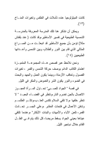 ‫ﻜﺎﻨﺕ ﺍﻟﻤﻴﺜﻭﻟﻭﺠﻴﺎ ﻋﻨﺩﻩ ﺘﺄﻤﻼﺕ ﻓﻲ ﺍﻟﻁﻘﺱ ﻭﺘﻐﻴﺭﺍﺕ ﺍﻟﻤﻨـﺎﺥ‬
                                                 ‫)٣١(.‬

‫ﻭﻴﻤﻜﻥ ﺃﻥ ﻨﺘﺫﻜﺭ ﻫﻨﺎ ﺘﻠﻙ ﺍﻟﻤﺩﺭﺴﺔ ﺍﻟﻤﻌﺭﻭﻓﺔ ﺒﺎﻟﻤﺩﺭﺴـﺔ‬
‫ﺍﻟﺸﻤﺴﻴﺔ ﺍﻟﻁﺒﻴﻌﻴﺔ ﻓﻲ ﺘﻔﺴﻴﺭ ﺍﻷﺴﺎﻁﻴﺭ،ﻭﻗﺩ ﻜﺎﻨﺕ ) ﻋﻨﺩ ﺒﻠﻔﻨﺵ‬
‫ﻤﺜﻼ( ﺘﺅﻤﻥ ﺒﺄﻥ ﺠﻤﻴﻊ ﺍﻷﺴﺎﻁﻴﺭ ﻗﺩ ﺍﻨﺒﻌﺜـﺕ ﻤـﻥ ﺍﻟﺼـﺭﺍﻉ‬
‫ﺍﻟﻤﺜﺎﻟﻲ ﺍﻟﺫﻱ ﻗﺎﻡ ﺒﻴﻥ ﺍﻟﻨﻭﺭ ﻭﺍﻟﻅﻼﻡ، ﻭﺒﻴﻥ ﺍﻟﺸﻤﺱ ﻭﺃﻋـﺩﺍﺌﻬﺎ‬
                                        ‫ﺍﻟﻁﺒﻴﻌﻴﻴﻥ )٤١(.‬

‫ﻭﻨﺤﻥ ﻨﻼﺤﻅ ﻋﺒﺭ ﻗﺼﺹ ﻫـﺫﻩ ﺍﻟﻤﺠﻤﻭﻋـﺔ ﺍﻟﻤﺘﻤﻴـﺯﺓ‬
‫ﺍﻫﺘﻤﺎﻡ ﺍﻟﻜﺎﺘﺏ ﺍﻟﺩﺍﺌﻡ ﺒﻭﺼﻑ ﺤﺭﻜﺔ ﺍﻟﺸﻤﺱ ﻭﺍﻟﻘﻤﺭ ، ﺘﻐﻴﺭﺍﺕ‬
‫ﺍﻟﻔﺼﻭل ﻭﺘﻌﺎﻗﺏ ﺍﻷﺯﻤﻨﺔ، ﻭﺒﻴﻨﻤﺎ ﻴﻜﻭﻥ ﺍﻟﻌﻤل ﻭﺍﻟﺠﻬﺩ ﻭﺍﻟﺒﺤﺙ‬
  ‫ﻓﻲ ﺍﻟﻀﻭﺀ ﻭﺍﻟﻨﻭﺭ ﻴﻜﻭﻥ ﺍﻟﺸﺭ ﻭﺍﻟﻐﻤﻭﺽ ﻭﺍﻟﻤﻜﺭ ﻓﻲ ﺍﻟﻠﻴل.‬

‫ﻓﻲ ﻗﺼﺔ " ﺍﻟﺠﻭﺍﺩ ﻟﻠﺼـﺒﻲ" ﺘﺤـﺎﻭل ﺍﻟﻤـﺭﺃﺓ ﺍﻟﻌﺠـﻭﺯ‬
‫ﺍﻻﺘﺼﺎل ﺒﺎﻟﺠﻥ ﺘﻀﺭﻡ ﺍﻟﻨﺎﺭ،ﻭﺘﻨﻅﺭ ﻓﻲ ﺍﻟﻔﻀـﺎﺀ ﺍﻟﺒﻌﻴـﺩ " ﻻ‬
‫ﺘﻨﻅﺭ ﺨﻠﻔﻬﺎ ،ﻭﻻ ﺘﻠﻘﻲ ﺍﻟﺴﻼﻡ ﺘﻜﻨﺱ ﺍﻟﻌﺘـﺏ،ﻭﺘﺘﻠـﻭ ﺍﻟﻁﻠﺴـﻡ‬
‫ﻭﺘﺩﻓﻥ ﺍﻷﻋﻤﺎل ﻓﻲ ﻓﺘﺤﺎﺕ ﺍﻟﻤﻘﺎﺒﺭ ،ﻭﻋﻠﻲ ﺍﻟﺠﺴـﺭ ﺘﺤـﺎﺩﺙ‬
‫ﺍﻟﻘﻤﺭ، ﺘﻠﻌﻥ ﺍﻵﺒﺎﺀ ﻭﺍﻷﻤﻬﺎﺕ ﻭﺍﻟﺒﻨﺎﺕ ﺍﻷﺒﻜﺎﺭ" ،ﻭﻋﻨﺩﻤﺎ ﺘﻠﺘﻘﻲ‬
‫ﻋﻴﻨﺎﻫﺎ ﺒﻌﻴﻨﻲ ﺍﻟﺠﻭﺍﺩ ﻴﺴﻘﻁ ﻤﺭﻴﻀﺎ، ﻜل ﺫﻟﻙ ﻴﺘﻡ ﻓـﻲ ﺍﻟﻅـل‬
                                ‫ﺍﻟﻘﺎﺌﻡ ﺨﻼل ﺩﻴﺎﺠﻴﺭ ﺍﻟﻠﻴل.‬
 