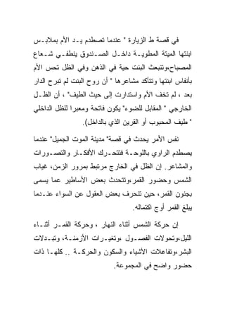 ‫ﻓﻲ ﻗﺼﺔ ﻁ ﺍﻟﺯﻴﺎﺭﺓ " ﻋﻨﺩﻤﺎ ﺘﺼﻁﺩﻡ ﻴـﺩ ﺍﻷﻡ ﺒﻤﻼﺒـﺱ‬
‫ﺍﺒﻨﺘﻬﺎ ﺍﻟﻤﻴﺘﺔ ﺍﻟﻤﻁﻭﻴـﺔ ﺩﺍﺨـل ﺍﻟﺼـﻨﺩﻭﻕ ﻴﻨﻁﻔـﻲ ﺸـﻌﺎﻉ‬
‫ﺍﻟﻤﺼﺒﺎﺡ،ﻭﺘﻨﺒﻌﺙ ﺍﻟﺒﻨﺕ ﺤﻴﺔ ﻓﻲ ﺍﻟﺫﻫﻥ ﻭﻓﻲ ﺍﻟﻅل ﺘﺤﺱ ﺍﻷﻡ‬
‫ﺒﺄﻨﻔﺎﺱ ﺍﺒﻨﺘﻬﺎ ﻭﺘﺘﺄﻜﺩ ﻤﺸﺎﻋﺭﻫﺎ " ﺃﻥ ﺭﻭﺡ ﺍﻟﺒﻨﺕ ﻟﻡ ﺘﺒﺭﺡ ﺍﻟﺩﺍﺭ‬
‫ﺒﻌﺩ ، ﻟﻡ ﺘﺨﻑ ﺍﻷﻡ ﻭﺍﺴﺘﺩﺍﺭﺕ ﺇﻟﻰ ﺤﻴﺙ ﺍﻟﻁﻴﻑ" ، ﺃﻥ ﺍﻟﻅـل‬
‫ﺍﻟﺨﺎﺭﺠﻲ " ﺍﻟﻤﻘﺎﺒل ﻟﻠﻀﻭﺀ" ﻴﻜﻭﻥ ﻓﺎﺘﺤﺔ ﻭﻤﻌﺒﺭﺍ ﻟﻠﻅل ﺍﻟﺩﺍﺨﻠﻲ‬
                 ‫" ﻁﻴﻑ ﺍﻟﻤﺤﺒﻭﺏ ﺃﻭ ﺍﻟﻘﺭﻴﻥ ﺍﻟﺫﻱ ﺒﺎﻟﺩﺍﺨل(.‬

‫ﻨﻔﺱ ﺍﻷﻤﺭ ﻴﺤﺩﺙ ﻓﻲ ﻗﺼﺔ" ﻤﺩﻴﻨﺔ ﺍﻟﻤﻭﺕ ﺍﻟﺠﻤﻴل" ﻋﻨﺩﻤﺎ‬
‫ﻴﺼﻁﺩﻡ ﺍﻟﺭﺍﻭﻱ ﺒﺎﻟﻠﻭﺤـﺔ ﻓﺘﺘﺤـﺭﻙ ﺍﻷﻓﻜـﺎﺭ ﻭﺍﻟﺘﺼـﻭﺭﺍﺕ‬
‫ﻭﺍﻟﻤﺸﺎﻋﺭ. ﺇﻥ ﺍﻟﻅل ﻓﻲ ﺍﻟﺨﺎﺭﺝ ﻤﺭﺘﺒﻁ ﺒﻤﺭﻭﺭ ﺍﻟﺯﻤﻥ، ﻏﻴﺎﺏ‬
‫ﺍﻟﺸﻤﺱ ﻭﺤﻀﻭﺭ ﺍﻟﻘﻤﺭ،ﻭﺘﺘﺤﺩﺙ ﺒﻌﺽ ﺍﻷﺴﺎﻁﻴﺭ ﻋﻤﺎ ﻴﺴﻤﻰ‬
‫ﺒﺠﻨﻭﻥ ﺍﻟﻘﻤﺭ، ﺤﻴﻥ ﺘﻨﺤﺭﻑ ﺒﻌﺽ ﺍﻟﻌﻘﻭل ﻋﻥ ﺍﻟﺴﻭﺍﺀ ﻋﻨـﺩﻤﺎ‬
                                   ‫ﻴﺒﻠﻎ ﺍﻟﻘﻤﺭ ﺃﻭﺝ ﺍﻜﺘﻤﺎﻟﻪ.‬

‫ﺇﻥ ﺤﺭﻜﺔ ﺍﻟﺸﻤﺱ ﺃﺜﻨﺎﺀ ﺍﻟﻨﻬﺎﺭ ، ﻭﺤﺭﻜﺔ ﺍﻟﻘﻤـﺭ ﺃﺜﻨـﺎﺀ‬
‫ﺍﻟﻠﻴل،ﻭﺘﺤﻭﻻﺕ ﺍﻟﻔﺼـﻭل ،ﻭﺘﻐﻴـﺭﺍﺕ ﺍﻷﺯﻤﻨـﺔ، ﻭﺘﺒـﺩﻻﺕ‬
‫ﺍﻟﺒﺸﺭ،ﻭﺘﻔﺎﻋﻼﺕ ﺍﻷﺸﻴﺎﺀ ﻭﺍﻟﺴﻜﻭﻥ ﻭﺍﻟﺤﺭﻜـﺔ .. ﻜﻠﻬـﺎ ﺫﺍﺕ‬
                            ‫ﺤﻀﻭﺭ ﻭﺍﻀﺢ ﻓﻲ ﺍﻟﻤﺠﻤﻭﻋﺔ.‬
 