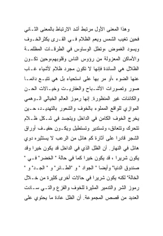 ‫ﻭﻫﺫﺍ ﺍﻟﻤﻌﻨﻰ ﺍﻷﻭل ﻤﺭﺘﺒﻁ ﺃﺸﺩ ﺍﻻﺭﺘﺒﺎﻁ ﺒﺎﻟﻤﻌﻨﻰ ﺍﻟﺜـﺎﻨﻲ‬
‫ﻓﺤﻴﻥ ﺘﻐﻴﺏ ﺍﻟﺸﻤﺱ ﻭﻴﻌﻡ ﺍﻟﻅﻼﻡ ﻓـﻲ ﺍﻟﻘـﺭﻯ ﻴﻜﺜﺭﺍﻟﺨـﻭﻑ‬
‫ﻭﻴﺴﻭﺩ ﺍﻟﻐﻤﻭﺽ ،ﻭﺘﻁل ﺍﻟﻭﺴﺎﻭﺱ ﻓﻲ ﺍﻟﻁﺭﻗـﺎﺕ ﺍﻟﻤﻅﻠﻤـﺔ‬
‫ﻭﺍﻷﻤﺎﻜﻥ ﺍﻟﻤﻌﺯﻭﻟﺔ ﻤﻥ ﺭﺅﻭﺱ ﺍﻟﻨﺎﺱ ﻭﻗﻠﻭﺒﻬﻡ،ﻭﺤﻴﻥ ﺘﻜـﻭﻥ‬
‫ﺍﻟﻅﻼل ﻫﻲ ﺍﻟﺴﺎﺌﺩﺓ ﻓﺈﻨﻬﺎ ﻻ ﺘﻜﻭﻥ ﻤﺠﺭﺩ ﻅﻼﻡ ﻷﺸﻴﺎﺀ ﻏـﺎﺏ‬
‫ﻋﻨﻬﺎ ﺍﻟﻀﻭﺀ ،ﺃﻭ ﻤﺭ ﺒﻬﺎ ﻋﻠﻰ ﺍﺴﺘﺤﻴﺎﺀ ﺒل ﻫﻲ ﺘﺘﺒـﻊ ﺩﺍﺌﻤـﺎ‬
‫ﺼﻭﺭ ﻭﺘﺼﻭﺭﺍﺕ ﺍﻷﺸـﺒﺎﺡ ﻭﺍﻟﻌﻔﺎﺭﻴـﺕ ﻭﺨﻴـﺎﻻﺕ ﺍﻟﺤـﻥ‬
‫ﻭﺍﻟﻜﺎﺌﻨﺎﺕ ﻏﻴﺭ ﺍﻟﻤﻨﻅﻭﺭﺓ. ﺇﻨﻬﺎ ﺭﻤﻭﺯ ﺍﻟﻌﺎﻟﻡ ﺍﻟﺨﻴﺎﻟﻲ ﺍﻟـﻭﻫﻤﻲ‬
‫ﺍﻟﻤﻭﺍﺯﻱ ﻟﻠﻭﺍﻗﻊ ﺍﻟﻤﻤﻠﻭﺀ ﺒﺎﻟﺨﻭﻑ ﻭﺍﻟﺸﻌﻭﺭ ﺒﺎﻟﺘﻬﺩﻴـﺩ، ﺤـﻴﻥ‬
‫ﻴﺨﺭﺝ ﺍﻟﺨﻭﻑ ﺍﻟﻜﺎﻤﻥ ﻓﻲ ﺍﻟﺩﺍﺨل ﻭﻴﺘﺠﺴﺩ ﻓﻲ ﺸـﻜل ﻅـﻼﻡ‬
‫ﺘﺘﺤﺭﻙ ﻭﺘﺘﻌﺎﻨﻕ، ﻭﺘﺴﺘﺩﻴﺭ ﻭﺘﺴﺘﻁﻴل ﻭﻴﻜـﻭﻥ ﺤﻔﻴـﻑ ﺃﻭﺭﺍﻕ‬
‫ﺍﻟﺸﺠﺭ ﻗﺎﺩﺭﺍ ﻋﻠﻰ ﺁﺜﺎﺭﺓ ﻜﻡ ﻫﺎﺌل ﻤﻥ ﺍﻟﺭﻋﺏ ﻻ ﻴﺴﺘﺜﻴﺭﻩ ﺩﻭﻱ‬
‫ﻫﺎﺌل ﻓﻲ ﺍﻟﻨﻬﺎﺭ. ﺃﻥ ﺍﻟﻅل ﺍﻟﺫﻱ ﻓﻲ ﺍﻟﺩﺍﺨل ﻗﺩ ﻴﻜﻭﻥ ﺨﻴﺭﺍ ﻭﻗﺩ‬
‫ﻴﻜﻭﻥ ﺸﺭﻴﺭﺍ ، ﻗﺩ ﻴﻜﻭﻥ ﺨﻴﺭﺍ ﻜﻤﺎ ﻓﻲ ﺤﺎﻟﺔ " ﺍﻟﺨﻀﺭ" ﻓـﻲ "‬
‫ﺼﻨﺩﻭﻕ ﺍﻟﺩﻨﻴﺎ" ﻭﺃﻴﻀﺎ " ﺍﻟﺠﻭﺍﺩ " ﻭ "ﺍﻟﻁـﺎﺌﺭ" ﻭ " ﺍﻟﺠـﺩ" ﻭ "‬
‫ﺍﻟﺨﺎﻟﺔ" ﻟﻜﻨﻪ ﻴﻜﻭﻥ ﺸﺭﻴﺭﺍ ﻓﻲ ﺤﺎﻻﺕ ﺃﺨﺭﻯ ﻜﺜﻴﺭﺓ ﻤﻥ ﺨـﻼل‬
‫ﺭﻤﻭﺯ ﺍﻟﺸﺭ ﻭﺍﻟﺘﺩﻤﻴﺭ ﺍﻟﻤﺜﻴﺭﺓ ﻟﻠﺨﻭﻑ ﻭﺍﻟﻔﺯﻉ ﻭﺍﻟﺘـﻲ ﺴـﺎﺩﺕ‬
‫ﺍﻟﻌﺩﻴﺩ ﻤﻥ ﻗﺼﺹ ﺍﻟﻤﺠﻤﻭﻋﺔ. ﺃﻥ ﺍﻟﻅل ﻋﺎﺩﺓ ﻤﺎ ﻴﺤﺘﻭﻱ ﻋﻠﻰ‬
 