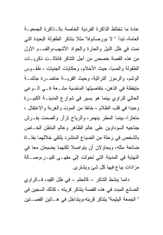 ‫ﻋﺎﺩﺓ ﻤﺎ ﺘﺨﺘﻠﻁ ﺍﻟﺫﺍﻜﺭﺓ ﺍﻟﻔﺭﺩﻴﺔ ﺍﻟﺨﺎﺼﺔ ﺒﺎﻟـﺫﺍﻜﺭﺓ ﺍﻟﺠﻤﻌﻴـﺔ‬
‫ﺍﻟﻌﺎﻤﺔ، ﺘﺒﺩﺃ " ﻻ ﺒﻭﺭﺼﺎﻨﻭﻓﺎ" ﻤﺜﻼ ﺒﺘﺫﻜﺭ ﺍﻟﻁﻔﻭﻟﺔ ﺍﻟﺒﻌﻴﺩﺓ ﺍﻟﺘﻲ‬
‫ﻨﻤﺕ ﻓﻲ ﻅل ﺍﻟﻨﻴل ﻭﺍﻟﺤﺎﺭﺓ ﻭﺍﻟﺠﻭﺍﺩ ﺍﻷﺸﻬﺏ،ﻭﺍﻟﻘﺴـﻡ ﺍﻷﻭل‬
‫ﻤﻥ ﻫﺫﻩ ﺍﻟﻘﺼﺔ ﺨﺼﺹ ﻤﻥ ﺃﺠل ﺍﻟﺘﺫﻜﺭ ﻓﺎﻨﺜﺎﻟـﺕ ﺫﻜﺭﻴـﺎﺕ‬
‫ﺍﻟﻁﻔﻭﻟﺔ ﻭﺍﻟﺼﺒﺎ، ﺤﻴﺙ ﺍﻷﺤﻼﻡ، ﻭﺤﻜﺎﻴﺎﺕ ﺍﻟﺠﻨﻴﺎﺕ ، ﻁﻘـﻭﺱ‬
‫ﺍﻟﻭﺸﻡ، ﻭﺍﻟﺭﻤﻭﺯ ﺍﻟﺘﺭﺍﺜﻴﺔ، ﻭﺤﻴﺙ ﺍﻟﻘﺭﻴـﺔ ﺤﺎﻀـﺭﺓ ﺠﺎﺜﻤـﺔ‬
‫ﻤﺘﻴﻘﻅﺔ ﻓﻲ ﺍﻟﺫﻫﻥ، ﺒﺘﻔﺎﺼﻴﻠﻬﺎ ﺍﻟﻤﺎﻀﻴﺔ ﻤﺸـﻌﺔ ﻓـﻲ ﺍﻟـﻭﻋﻲ‬
‫ﺍﻟﺤﺎﻟﻲ ﻟﻠﺭﺍﻭﻱ ﺒﻴﻨﻤﺎ ﻫﻭ ﻴﺴﻴﺭ ﻓﻲ ﺸﻭﺍﺭﻉ ﺍﻟﻤﺩﻴﻨـﺔ ﺍﻟﻜﺒﻴـﺭﺓ‬
‫ﻭﺤﻴﺩﺍ ﻓﻲ ﻗﻠﺏ ﺍﻟﻅﻼﻡ ، ﺨﺎﺌﻔﺎ ﻤﻥ ﺍﻟﻤﻭﺕ ﻭﺍﻟﻐﺭﺒﺔ ﻭﺍﻻﻋﺘﻘﺎل ،‬
‫ﻤﺘﻌﺜﺭﺍ، ﺒﻴﻨﻤﺎ ﺍﻟﻤﻁﺭ ﻴﻨﻬﻤﺭ، ﻭﺍﻟﺭﻴﺎﺡ ﺘﺯﺃﺭ ﻭﺍﻟﺼﻤﺕ ﻴﻔـﺭﺵ‬
‫ﺠﻨﺎﺤﻴﻪ ﺍﻟﺴﻭﺩﺍﻭﻴﻥ ﻋﻠﻰ ﻋﺎﻟﻡ ﺍﻟﻅﺎﻫﺭ ﻭﻋﺎﻟﻡ ﺍﻟﺒﺎﻁﻥ ﺍﻟﺨـﺎﺹ‬
‫ﺒﺎﻟﺸﺨﺹ ﻓﻲ ﺭﺤﻠﺔ ﻤﻥ ﺍﻟﻀﻴﺎﻉ ﺍﻟﻤﺘﺸﺭﺩ ﻴﻠﺘﻘﻲ ﺨﻼﻟﻬﻤﺎ ﺒﻔﺘـﺎﺓ‬
‫ﻀﺎﺌﻌﺔ ﻤﺜﻠﻪ، ﻭﻴﺤﺎﻭﻻﻥ ﺃﻥ ﻴﺘﻭﺍﺼﻼ ﻟﻜﻨﻬﻤﺎ ﻴﻀﻴﻌﺎﻥ ﻤﻌﺎ ﻓﻲ‬
‫ﺍﻟﻨﻬﺎﻴﺔ ﻓﻲ ﺍﻟﻤﺩﻴﻨﺔ ﺍﻟﺘﻲ ﺘﺤﻭﻟﺕ ﺇﻟﻰ ﻤﻘﻬـﻰ ﻜﺒﻴـﺭ،ﻭﺼـﺎﻟﺔ‬
                        ‫ﻤﺯﺍﺩﺍﺕ ﻴﺒﺎﻉ ﻓﻴﻬﺎ ﻜل ﺸﺊ ﻭﻴﺸﺘﺭﻯ.‬

‫ﺩﺍﺌﻤﺎ ﻴﻨﺸﻁ ﺍﻟﺘﺫﻜﺭ – ﻜﺎﻟﺤﻠﻡ – ﻓﻲ ﻅل ﺍﻟﻘﻴﺩ، ﻓـﺎﻟﺭﺍﻭﻱ‬
‫ﺍﻟﻀﺎﺌﻊ ﺍﻟﻤﺒﺩﺩ ﻓﻲ ﻫﺫﻩ ﺍﻟﻘﺼﺔ ﻴﺘﺫﻜﺭ ﻗﺭﻴﺘﻪ ، ﻜﺫﻟﻙ ﺍﻟﺴﺠﻴﻥ ﻓﻲ‬
‫" ﺍﻟﺠﻤﻌﺔ ﺍﻟﻴﺘﻴﻤﺔ" ﻴﺘﺫﻜﺭ ﻗﺭﻴﺘﻪ،ﻭﻴﺘﺩﺍﺨل ﻓﻲ ﻫـﺎﺘﻴﻥ ﺍﻟﻘﺼـﺘﻴﻥ‬
 