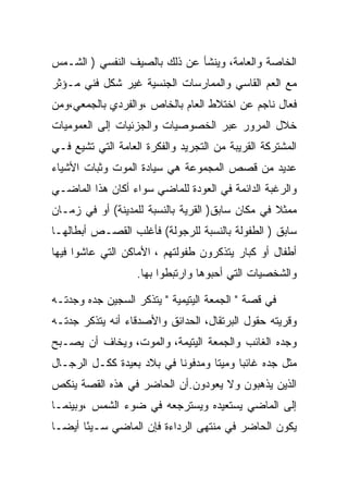 ‫ﺍﻟﺨﺎﺼﺔ ﻭﺍﻟﻌﺎﻤﺔ، ﻭﻴﻨﺸﺄ ﻋﻥ ﺫﻟﻙ ﺒﺎﻟﺼﻴﻑ ﺍﻟﻨﻔﺴﻲ ) ﺍﻟﺸـﻤﺱ‬
‫ﻤﻊ ﺍﻟﻌﻡ ﺍﻟﻘﺎﺴﻲ ﻭﺍﻟﻤﻤﺎﺭﺴﺎﺕ ﺍﻟﺠﻨﺴﻴﺔ ﻏﻴﺭ ﺸﻜل ﻓﻨﻲ ﻤـﺅﺜﺭ‬
‫ﻓﻌﺎل ﻨﺎﺠﻡ ﻋﻥ ﺍﺨﺘﻼﻁ ﺍﻟﻌﺎﻡ ﺒﺎﻟﺨﺎﺹ ،ﻭﺍﻟﻔﺭﺩﻱ ﺒﺎﻟﺠﻤﻌﻲ،ﻭﻤﻥ‬
‫ﺨﻼل ﺍﻟﻤﺭﻭﺭ ﻋﺒﺭ ﺍﻟﺨﺼﻭﺼﻴﺎﺕ ﻭﺍﻟﺠﺯﺌﻴﺎﺕ ﺇﻟﻰ ﺍﻟﻌﻤﻭﻤﻴﺎﺕ‬
‫ﺍﻟﻤﺸﺘﺭﻜﺔ ﺍﻟﻘﺭﻴﺒﺔ ﻤﻥ ﺍﻟﺘﺠﺭﻴﺩ ﻭﺍﻟﻔﻜﺭﺓ ﺍﻟﻌﺎﻤﺔ ﺍﻟﺘﻲ ﺘﺸﻴﻊ ﻓـﻲ‬
‫ﻋﺩﻴﺩ ﻤﻥ ﻗﺼﺹ ﺍﻟﻤﺠﻤﻭﻋﺔ ﻫﻲ ﺴﻴﺎﺩﺓ ﺍﻟﻤﻭﺕ ﻭﺜﺒﺎﺕ ﺍﻷﺸﻴﺎﺀ‬
‫ﻭﺍﻟﺭﻏﺒﺔ ﺍﻟﺩﺍﺌﻤﺔ ﻓﻲ ﺍﻟﻌﻭﺩﺓ ﻟﻠﻤﺎﻀﻲ ﺴﻭﺍﺀ ﺃﻜﺎﻥ ﻫﺫﺍ ﺍﻟﻤﺎﻀـﻲ‬
‫ﻤﻤﺜﻼ ﻓﻲ ﻤﻜﺎﻥ ﺴﺎﺒﻕ) ﺍﻟﻘﺭﻴﺔ ﺒﺎﻟﻨﺴﺒﺔ ﻟﻠﻤﺩﻴﻨﺔ( ﺃﻭ ﻓﻲ ﺯﻤـﺎﻥ‬
‫ﺴﺎﺒﻕ ) ﺍﻟﻁﻔﻭﻟﺔ ﺒﺎﻟﻨﺴﺒﺔ ﻟﻠﺭﺠﻭﻟﺔ( ﻓﺄﻏﻠﺏ ﺍﻟﻘﺼـﺹ ﺃﺒﻁﺎﻟﻬـﺎ‬
‫ﺃﻁﻔﺎل ﺃﻭ ﻜﺒﺎﺭ ﻴﺘﺫﻜﺭﻭﻥ ﻁﻔﻭﻟﺘﻬﻡ ، ﺍﻷﻤﺎﻜﻥ ﺍﻟﺘﻲ ﻋﺎﺸﻭﺍ ﻓﻴﻬﺎ‬
                   ‫ﻭﺍﻟﺸﺨﺼﻴﺎﺕ ﺍﻟﺘﻲ ﺃﺤﺒﻭﻫﺎ ﻭﺍﺭﺘﺒﻁﻭﺍ ﺒﻬﺎ.‬

‫ﻓﻲ ﻗﺼﺔ " ﺍﻟﺠﻤﻌﺔ ﺍﻟﻴﺘﻴﻤﻴﺔ " ﻴﺘﺫﻜﺭ ﺍﻟﺴﺠﻴﻥ ﺠﺩﻩ ﻭﺠﺩﺘـﻪ‬
‫ﻭﻗﺭﻴﺘﻪ ﺤﻘﻭل ﺍﻟﺒﺭﺘﻘﺎل، ﺍﻟﺤﺩﺍﺌﻕ ﻭﺍﻷﺼﺩﻗﺎﺀ ﺃﻨﻪ ﻴﺘﺫﻜﺭ ﺠﺩﺘـﻪ‬
‫ﻭﺠﺩﻩ ﺍﻟﻐﺎﺌﺏ ﻭﺍﻟﺠﻤﻌﺔ ﺍﻟﻴﺘﻴﻤﺔ، ﻭﺍﻟﻤﻭﺕ، ﻭﻴﺨﺎﻑ ﺃﻥ ﻴﺼـﺒﺢ‬
‫ﻤﺜل ﺠﺩﻩ ﻏﺎﺌﺒﺎ ﻭﻤﻴﺘﺎ ﻭﻤﺩﻓﻭﻨﺎ ﻓﻲ ﺒﻼﺩ ﺒﻌﻴﺩﺓ ﻜﻜـل ﺍﻟﺭﺠـﺎل‬
‫ﺍﻟﺫﻴﻥ ﻴﺫﻫﺒﻭﻥ ﻭﻻ ﻴﻌﻭﺩﻭﻥ.ﺃﻥ ﺍﻟﺤﺎﻀﺭ ﻓﻲ ﻫﺫﻩ ﺍﻟﻘﺼﺔ ﻴﻨﻜﺹ‬
‫ﺇﻟﻰ ﺍﻟﻤﺎﻀﻲ ﻴﺴﺘﻌﻴﺩﻩ ﻭﻴﺴﺘﺭﺠﻌﻪ ﻓﻲ ﻀﻭﺀ ﺍﻟﺸﻤﺱ ،ﻭﺒﻴﻨﻤـﺎ‬
‫ﻴﻜﻭﻥ ﺍﻟﺤﺎﻀﺭ ﻓﻲ ﻤﻨﺘﻬﻰ ﺍﻟﺭﺩﺍﺀﺓ ﻓﺈﻥ ﺍﻟﻤﺎﻀﻲ ﺴـﻴﺌﺎ ﺃﻴﻀـﺎ‬
       ‫ً‬
 