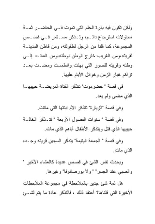 ‫ﻭﻟﻜﻥ ﺘﻜﻭﻥ ﻓﻴﻪ ﺒﺫﺭﺓ ﺍﻟﺤﻠﻡ ﺍﻟﺘﻲ ﺘﻤﻭﺕ ﻓـﻲ ﺍﻟﺤﺎﻀـﺭ ﺜﻤـﺔ‬
‫ﻤﺤﺎﻭﻻﺕ ﺍﺴﺘﺭﺠﺎﻉ ﺩﺍﺌـﻡ، ﻭﺘـﺫﻜﺭ ﻤﺴـﺘﻤﺭ ﻓـﻲ ﻗﺼـﺹ‬
‫ﺍﻟﻤﺠﻤﻭﻋﺔ، ﻜﻤﺎ ﻗﻠﻨﺎ ﻤﻥ ﺍﻟﺭﺠل ﻟﻁﻔﻭﻟﺘﻪ، ﻭﻤﻥ ﻗﺎﻁﻥ ﺍﻟﻤﺩﻴﻨـﺔ‬
‫ﻟﻘﺭﻴﺘﻪ،ﻭﻤﻥ ﺍﻟﻐﺭﻴﺏ ﺨﺎﺭﺝ ﺍﻟﻭﻁﻥ ﻟﻭﻁﻨﻪ،ﻭﻤﻥ ﺍﻟﻌﺎﺌـﺩ ﺇﻟـﻰ‬
‫ﻭﻁﻨﻪ ﻭﻗﺭﻴﺘﻪ ﻟﻠﺼﻭﺭ ﺍﻟﺘﻲ ﺒﻬﺘﺕ ﻭﺍﻨﻁﻤﺴﺕ ﻭﻤﻀـﺕ ﺒﻌـﺩ‬
                   ‫ﺘﺭﺍﻜﻡ ﻏﺒﺎﺭ ﺍﻟﺯﻤﻥ ﻭﻏﻭﺍﺌل ﺍﻷﻴﺎﻡ ﻋﻠﻴﻬﺎ.‬

‫ﻓﻲ ﻗﺼﺔ " ﺤﻀﺭﻤﻭﺕ" ﺘﺘﺫﻜﺭ ﺍﻟﻔﺘﺎﺓ ﺍﻟﻤﺭﻴﻀـﺔ ﺤﺒﻴﺒﻬـﺎ‬
                                     ‫ﺍﻟﺫﻱ ﻤﻀﻰ ﻭﻟﻡ ﻴﻌﺩ.‬

       ‫ﻭﻓﻲ ﻗﺼﺔ "ﺍﻟﺯﻴﺎﺭﺓ" ﺘﺘﺫﻜﺭ ﺍﻷﻡ ﺍﺒﻨﺘﻬﺎ ﺍﻟﺘﻲ ﻤﺎﺘﺕ.‬

‫ﻭﻓﻲ ﻗﺼﺔ " ﺴﻨﻭﺍﺕ ﺍﻟﻔﺼﻭل ﺍﻷﺭﺒﻌﺔ " ﺘﺘـﺫﻜﺭ ﺍﻟﺨﺎﻟـﺔ‬
          ‫ﺤﺒﻴﺒﻬﺎ ﺍﻟﺫﻱ ﻗﺘل ﻭﻴﺘﺫﻜﺭ ﺍﻷﻁﻔﺎل ﺃﺒﺎﻫﻡ ﺍﻟﺫﻱ ﻤﺎﺕ.‬

‫ﻭﻓﻲ ﻗﺼﺔ " ﺍﻟﺠﻤﻌﺔ ﺍﻟﻴﺘﻴﻤﺔ" ﻴﺘﺫﻜﺭ ﺍﻟﺴﺠﻴﻥ ﻗﺭﻴﺘﻪ ﻭﺠـﺩﻩ‬
                                              ‫ﺍﻟﺫﻱ ﻤﺎﺕ.‬

‫ﻭﻴﺤﺩﺙ ﻨﻔﺱ ﺍﻟﺸﺊ ﻓﻲ ﻗﺼﺹ ﻋﺩﻴﺩﺓ ﻜﺎﻟﻌﺸﺎﺀ ﺍﻷﺨﻴﺭ "‬
           ‫ﻭﺍﻟﺼﺒﻲ ﻋﻨﺩ ﺍﻟﺠﺴﺭ" " ﻭﻻ ﺒﻭﺭﺼﺎﻨﻭﻓﺎ" ﻭﻏﻴﺭﻫﺎ.‬

‫ﻫل ﺜﻤﺔ ﺸﺊ ﺠﺩﻴﺭ ﺒﺎﻟﻤﻼﺤﻅﺔ ﻓﻲ ﻤﺠﻤﻭﻋﺔ ﺍﻟﻤﻼﺤﻅﺎﺕ‬
‫ﺍﻷﺨﻴﺭﺓ ﺍﻟﺘﻲ ﻗﻠﻨﺎﻫﺎ؟ ﺃﻋﺘﻘﺩ ﺫﻟﻙ ، ﻓﺎﻟﺘﺫﻜﺭ ﻋﺎﺩﺓ ﻤﺎ ﻴﺘﻡ ﻟﺸـﺊ‬
 