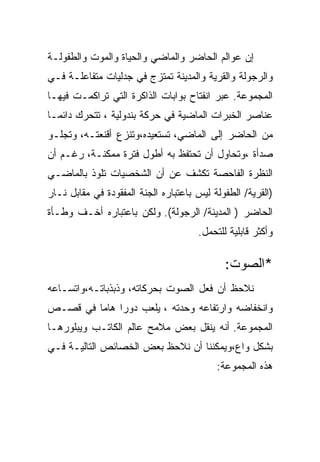 ‫ﺇﻥ ﻋﻭﺍﻟﻡ ﺍﻟﺤﺎﻀﺭ ﻭﺍﻟﻤﺎﻀﻲ ﻭﺍﻟﺤﻴﺎﺓ ﻭﺍﻟﻤﻭﺕ ﻭﺍﻟﻁﻔﻭﻟـﺔ‬
‫ﻭﺍﻟﺭﺠﻭﻟﺔ ﻭﺍﻟﻘﺭﻴﺔ ﻭﺍﻟﻤﺩﻴﻨﺔ ﺘﻤﺘﺯﺝ ﻓﻲ ﺠﺩﻟﻴﺎﺕ ﻤﺘﻔﺎﻋﻠـﺔ ﻓـﻲ‬
‫ﺍﻟﻤﺠﻤﻭﻋﺔ. ﻋﺒﺭ ﺍﻨﻔﺘﺎﺡ ﺒﻭﺍﺒﺎﺕ ﺍﻟﺫﺍﻜﺭﺓ ﺍﻟﺘﻲ ﺘﺭﺍﻜﻤـﺕ ﻓﻴﻬـﺎ‬
‫ﻋﻨﺎﺼﺭ ﺍﻟﺨﺒﺭﺍﺕ ﺍﻟﻤﺎﻀﻴﺔ ﻓﻲ ﺤﺭﻜﺔ ﺒﻨﺩﻭﻟﻴﺔ ، ﺘﺘﺤﺭﻙ ﺩﺍﺌﻤـﺎ‬
‫ﻤﻥ ﺍﻟﺤﺎﻀﺭ ﺇﻟﻰ ﺍﻟﻤﺎﻀﻲ، ﺘﺴﺘﻌﻴﺩﻩ،ﻭﺘﻨﺯﻉ ﺃﻗﻨﻌﺘـﻪ، ﻭﺘﺠﻠـﻭ‬
‫ﺼﺩﺃﺓ ،ﻭﺘﺤﺎﻭل ﺃﻥ ﺘﺤﺘﻔﻅ ﺒﻪ ﺃﻁﻭل ﻓﺘﺭﺓ ﻤﻤﻜﻨـﺔ، ﺭﻏـﻡ ﺃﻥ‬
‫ﺍﻟﻨﻅﺭﺓ ﺍﻟﻔﺎﺤﺼﺔ ﺘﻜﺸﻑ ﻋﻥ ﺃﻥ ﺍﻟﺸﺨﺼﻴﺎﺕ ﺘﻠﻭﺫ ﺒﺎﻟﻤﺎﻀـﻲ‬
‫)ﺍﻟﻘﺭﻴﺔ/ ﺍﻟﻁﻔﻭﻟﺔ ﻟﻴﺱ ﺒﺎﻋﺘﺒﺎﺭﻩ ﺍﻟﺠﻨﺔ ﺍﻟﻤﻔﻘﻭﺩﺓ ﻓﻲ ﻤﻘﺎﺒل ﻨـﺎﺭ‬
‫ﺍﻟﺤﺎﻀﺭ ) ﺍﻟﻤﺩﻴﻨﺔ/ ﺍﻟﺭﺠﻭﻟﺔ(. ﻭﻟﻜﻥ ﺒﺎﻋﺘﺒﺎﺭﻩ ﺃﺨـﻑ ﻭﻁـﺄﺓ‬
                                      ‫ﻭﺃﻜﺜﺭ ﻗﺎﺒﻠﻴﺔ ﻟﻠﺘﺤﻤل.‬

                                             ‫*ﺍﻟﺼﻭﺕ:‬
‫ﻨﻼﺤﻅ ﺃﻥ ﻓﻌل ﺍﻟﺼﻭﺕ ﺒﺤﺭﻜﺎﺘﻪ، ﻭﺫﺒﺫﺒﺎﺘـﻪ،ﻭﺍﺘﺴـﺎﻋﻪ‬
‫ﻭﺍﻨﺨﻔﺎﻀﻪ ﻭﺍﺭﺘﻔﺎﻋﻪ ﻭﺤﺩﺘﻪ ، ﻴﻠﻌﺏ ﺩﻭﺭﺍ ﻫﺎﻤﺎ ﻓﻲ ﻗﺼـﺹ‬
‫ﺍﻟﻤﺠﻤﻭﻋﺔ. ﺃﻨﻪ ﻴﻨﻘل ﺒﻌﺽ ﻤﻼﻤﺢ ﻋﺎﻟﻡ ﺍﻟﻜﺎﺘـﺏ ﻭﻴﺒﻠﻭﺭﻫـﺎ‬
‫ﺒﺸﻜل ﻭﺍﻉ،ﻭﻴﻤﻜﻨﻨﺎ ﺃﻥ ﻨﻼﺤﻅ ﺒﻌﺽ ﺍﻟﺨﺼﺎﺌﺹ ﺍﻟﺘﺎﻟﻴـﺔ ﻓـﻲ‬
                                           ‫ﻫﺫﻩ ﺍﻟﻤﺠﻤﻭﻋﺔ:‬
 