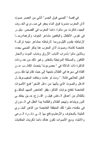 ‫ﻓﻲ ﻗﺼﺔ " ﺍﻟﺼﺒﻲ ﻓﻭﻕ ﺍﻟﺠﺴﺭ" ﺃﺘﺎﻨﻲ ﻤﻥ ﺍﻟﻌﺼﺭ ﺼﻭﺕ‬
‫ﺃﺫﺍﻥ ﺍﻟﻤﻐﺭﺏ ﻤﻨﺴﺭﺒﺎ ﻓﻭﻕ ﺍﻟﻤﺎﺀ ﻴﺤﻔﺭ ﻓﻲ ﺼـﺩﺭﻱ ﺍﻟﺨـﻭﻑ‬
‫ﺍﻟﺒﻌﻴﺩ، ﺘﺫﻜﺭﺕ ﻤﻥ ﻤﺎﺘﻭﺍ، ﺩﺍﺌﻤﺎ ﺍﻟﻤﻐﺭﺏ ﻓﻲ ﺍﻟﻘﺼﺹ –ﻴﺜﻴـﺭ‬
‫ﻓﻲ ﻨﻔﻭﺱ ﺍﻷﻁﻔﺎل ﻭﺍﻟﻴﺎﻓﻌﻴﻥ ﻤﺸﺎﻋﺭ ﺍﻟﺨﻭﻑ ﻭﺍﻟﺭﻫﺒﺔ،ﺭﺒﻤـﺎ‬
‫ﻻﺭﺘﺒﺎﻁﻪ ﺒﻘﺩﻭﻡ ﺍﻟﻠﻴل،ﻭﺭﺒﻤﺎ ﻻﺭﺘﺒﺎﻁﻪ ﺒﻤﺸﺎﻋﺭ ﺩﻴﻨﻴﻪ ﺘﺭﺍﺜﻴـﺔ‬
‫ﻏﺎﻤﻀﺔ ﻜﺎﻤﻨﺔ، ﻭﺼﻭﺕ ﺃﺫﺍﻥ ﺍﻟﻤﻐﺭﺏ ﻫﻨﺎ ﻴﺫﻜﺭ ﺍﻟﺼﺒﻲ ﺒﺠﺩﻩ،‬
‫ﻭﺒﺎﻟﺫﻴﻥ ﻤﺎﺘﻭﺍ ﺒﺄﺴﺭﺍﺏ ﺍﻟﺫﺒﺎﺏ ﺍﻷﺯﺭﻕ ﻭﺒﺫﺒﺎﺏ ﺍﻟﻤﻭﺕ ﻭﺃﺸﺠﺎﺭ‬
‫ﺍﻟﻜﺎﻓﻭﺭ ﻭﺍﻟﻤﺴﺘﻜﺔ ﺍﻟﻤﺭﺘﺒﻁﺔ ﺒﺎﻟﻤﻘﺎﺒﺭ ﻭﻏﻴﺭ ﺫﻟﻙ ﻤﻥ ﻤﻔـﺭﺩﺍﺕ‬
‫ﺍﻟﺫﺍﻜﺭﺓ ﺫﺍﺕ ﺍﻟﺩﻻﻟﺔ ﻓﻲ " ﺤﻀﺭﻤﻭﺕ" ﻴﺘﺤﺩﺙ ﺍﻟﻜﺎﺘـﺏ ﻋـﻥ‬
‫ﺍﻟﻔﺘﺎﺓ ﻓﻲ ﺴﻴﺭﻫﺎ ﻓﻲ ﺍﻟﻅﻼﻡ ﻤﺘﺠﻬﺔ ﺇﻟﻰ ﺤﻴﺙ ﺘﻘﺎﻡ ﻟﻬﺎ ﻁﻘـﻭﺱ‬
‫ﺍﻟﺩﻓﻥ ﺍﻟﻌﻼﺠﻲ ﻗﺎﺌﻼ: " ﻭﺩﺕ ﻟﻭ ﻋﺎﺩﺕ ﻭﺨﺎﻓﺕ ﺍﻟﻤﻐﻴﺏ،ﻭﻅـل‬
‫ﺍﻟﺩﻏل ﻭﺍﻟﺼﻭﺕ ﺍﻟﺫﻱ ﻴﺄﺘﻴﻬﺎ ﻤﻥ ﺩﻏل ﺍﻟﺸﺠﺭ" ﻓﻤﻊ ﺍﻷﺼﻭﺍﺕ‬
‫ﺍﻟﻐﺎﻤﻀﺔ ﺘﻨﻔﺘﺢ ﺒﻭﺍﺒﺎﺕ ﺍﻟﺘﺫﻜﺭ، ﻴﻘﻔﺯ ﺍﻟﻐﺎﻤﺽ ﺍﻟﻤﺒﻬﻡ ﺍﻟﻤﺘﻠﻔـﻊ‬
‫ﺒﺎﻟﻅﻼﻡ ﻤﻥ ﺃﻋﻤﺎﻕ ﺍﻟـﻨﻔﺱ ﻓﻴﺜﻴـﺭ ﺍﻟﻔـﺯﻉ، ﺤـﻴﻥ ﻴﺨﺘﻔـﻲ‬
‫ﺍﻟﻨﻭﺭ،ﻭﻴﺘﺒﺎﻋﺩ ﻭﺘﻬﺠﻡ ﺍﻟﻅﻼﻡ ﻭﺍﻟﻅﻠﻤﺔ ﻴﺒﺩﺃ ﺍﻟﻌﻘل ﻓﻲ ﺍﻟـﺩﻭﺭﺍﻥ‬
‫ﻓﻲ ﻤﻜﻤﻨﻪ، ﻤﺜﻴﺭﺍ ﺘﻠﻙ ﺍﻟﻤﻨﻁﻘﺔ ﺍﻟﻐﺎﻤﻀﺔ ﻤﻥ ﺍﻟﺫﻫﻥ ﺍﻟﺒﺸـﺭﻱ‬
‫ﺍﻟﻤﻠﻴﺌﺔ ﺒﺎﻟﻤﺨﺎﻭﻑ ﻭﺍﻷﻭﻫﺎﻡ،ﻭﺩﺍﻓﻊ ﺒﻬﺎ ﺇﻟـﻰ ﺩﺍﺌـﺭﺓ ﺍﻟـﻭﻋﻲ‬
‫ﻭﺍﻻﻨﺘﺒﺎﻩ ،ﻭﻤﻊ ﺍﻷﺼﻭﺍﺕ ﺘﻜﻭﻥ ﻫﻨﺎﻙ ﺩﺍﺌﻤﺎ ﺫﻜﺭﻴﺎﺕ ﺍﻟﺤﻜﺎﻴﺎﺕ‬
 