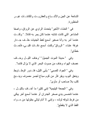 ‫ﺍﻟﺸﺎﺌﻌﺔ ﻋﻥ ﺍﻟﺠﻥ ﻭﺍﻷﺸـﺒﺎﺡ ﻭﺍﻟﻌﻔﺎﺭﻴـﺕ ﻭﺍﻟﻜﺎﺌﻨـﺎﺕ ﻏﻴـﺭ‬
                                               ‫ﺍﻟﻤﻨﻅﻭﺭﺓ.‬

‫ﻓﻲ " ﺍﻟﻌﺸﺎﺀ ﺍﻷﺨﻴﺭ" ﻴﺘﺤﺩﺙ ﺍﻟﺭﺍﻭﻱ ﻋﻥ ﺍﻟﺭﻭﺍﻕ، ﻭﺍﺼﻔﺎ‬
‫ﺍﻟﻤﺸﺎﻋﺭ ﺍﻟﺘﻲ ﻜﺎﻨﺕ ﺘﻨﺘﺎﺒﻪ ﻋﻨﺩﻤﺎ ﻜﺎﻥ ﻴﻤﺭ ﺒﻪ ﻗﺎﺌﻼ: " ﻭﻜﻨـﺕ‬
‫ﻋﻨﺩﻤﺎ ﺃﻤﺭ ﺒﻪ ﻭﺃﻨﺎ ﺼﻐﻴﺭ ﺃﺴﻤﻊ ﻟﻐﻁ ﺍﻟﺠﻨﻴﺎﺕ ﺨﻠـﻑ ﺠـﺩﺍﺭ‬
‫ﻏﺭﻓﺔ ﻋﺸﺎﺀ " ﺍﻟﺭﻭﺍﻕ" ﻭﻜﻨﺕ ﺃﺴﻤﻊ ﺩﻗـﺎﺕ ﻗﻠﺒـﻲ، ﻓﺄﺤـﺙ‬
                                                 ‫ﺨﻁﺎﻱ".‬

‫ﻭﻓﻲ " ﻤﺩﻴﻨﺔ ﺍﻟﻤﻭﺕ ﺍﻟﺠﻤﻴل" " ﻭﺨﺎﻑ ﺍﻟﻠﻴـل ﻭﺨـﺎﻑ‬
 ‫ﻋﺼﻑ ﺍﻟﻬﻭﺍﺀ ﻭﺨﺎﻑ ﻤﻥ ﺼﻭﺕ ﺍﻟﺒﺤﺭ ﺍﻟﺫﻱ ﻻ ﻴﺯﺍل ﻗﺎﺌﻤﺎ".‬

‫ﻭﻓﻲ " ﺍﻟﺠﻭﺍﺩ ﻟﻠﺼﺒﻲ" " ﻴﺄﺒﻰ ﺍﻟﻠﻴل، ﻓﺘـﺩﻭﺭ ﺍﻟﻭﻁـﺎﻭﻴﻁ‬
‫ﻭﻴﻨﻌﻕ ﺍﻟﺒﻭﻡ، ﻭﻴﻔﺭ ﻓﺄﺭ ﻤﻥ ﻜﻭﻡ ﺴﺒﺎﺥ ﻟﺠﺴﺭ ﻤﺼﺭﻑ ﻭﻴﻨـﺒﺢ‬
                               ‫ﻜﻠﺏ ﺒﻼ ﺼﺎﺤﺏ ﺃﻭ ﻤﺄﻭﻯ".‬

‫ﻭﻓﻲ " ﺍﻟﺠﻤﻌﺔ ﺍﻟﻴﺘﻴﻤﻴﺔ" ﺇﻨﻨﻲ ﻜﺜﻴﺭﺍ ﻤﺎ ﺃﺨـﺎﻑ ﺒﺎﻟﻠﻴـل ،‬
‫ﻋﻨﺩﻤﺎ ﺘﺘﺤﺴﺱ ﻴﺩﻱ ﺼﺨﺭ ﺍﻟﺠﺩﺭﺍﻥ ﺃﻭ ﻋﻨﺩﻤﺎ ﺃﺴﻤﻊ ﺁﺨﺭ ﻴﺒﻜﻲ‬
‫ﻤﻥ ﻓﺭﻁ ﺸﻭﻗﻪ ﻟﻭﻟﺩﻩ ، ﻭﺇﻨﻨﻲ ﻻ ﺃﻨﺎﻡ ﻟﻴﺎﻟﻲ ﺒﻁﻭﻟﻬﺎ ﻤﻥ ﻤـﻭﺍﺀ‬
                                     ‫ﺍﻟﻘﻁ ﺍﻟﺫﻱ ﻻ ﻴﻨﻘﻁﻊ".‬
 