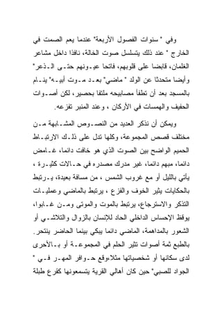 ‫ﻭﻓﻲ " ﺴﻨﻭﺍﺕ ﺍﻟﻔﺼﻭل ﺍﻷﺭﺒﻌﺔ" ﻋﻨﺩﻤﺎ ﻴﻌﻡ ﺍﻟﺼﻤﺕ ﻓﻲ‬
‫ﺍﻟﺨﺎﺭﺝ " ﻋﻨﺩ ﺫﻟﻙ ﻴﺘﺴﻠﺴل ﺼﻭﺕ ﺍﻟﺨﺎﻟﺔ، ﻨﺎﻓﺫﺍ ﺩﺍﺨل ﻤﺸﺎﻋﺭ‬
‫ﺍﻟﻐﻠﻤﺎﻥ، ﻗﺎﺒﻀﺎ ﻋﻠﻰ ﻗﻠﻭﺒﻬﻡ، ﻓﺎﺘﺤﺎ ﻋﻴـﻭﻨﻬﻡ ﺤﺘـﻰ ﺍﻟـﺫﻋﺭ"‬
‫ﻭﺃﻴﻀﺎ ﻤﺘﺤﺩﺜﺎ ﻋﻥ ﺍﻟﻭﻟﺩ " ﻤﺎﻀﻲ" ﺒﻌـﺩ ﻤـﻭﺕ ﺃﺒﻴـﻪ" ﻴﻨـﺎﻡ‬
‫ﺒﺎﻟﻤﺴﺠﺩ ﺒﻌﺩ ﺃﻥ ﺘﻁﻔﺄ ﻤﺼﺎﺒﻴﺤﻪ ﻤﻠﺘﻔﺎ ﺒﺤﺼﻴﺭ، ﻟﻜﻥ ﺃﺼـﻭﺍﺕ‬
       ‫ﺍﻟﺤﻔﻴﻑ ﻭﺍﻟﻬﻤﺴﺎﺕ ﻓﻲ ﺍﻷﺭﻜﺎﻥ ، ﻭﻋﻨﺩ ﺍﻟﻤﻨﺒﺭ ﺘﻔﺯﻋﻪ.‬

‫ﻭﻴﻤﻜﻥ ﺃﻥ ﻨﺫﻜﺭ ﺍﻟﻌﺩﻴﺩ ﻤﻥ ﺍﻟﻨﺼـﻭﺹ ﺍﻟﻤﺸـﺎﺒﻬﺔ ﻤـﻥ‬
‫ﻤﺨﺘﻠﻑ ﻗﺼﺹ ﺍﻟﻤﺠﻤﻭﻋﺔ، ﻭﻜﻠﻬﺎ ﺘﺩل ﻋﻠﻰ ﺫﻟـﻙ ﺍﻻﺭﺘﺒـﺎﻁ‬
‫ﺍﻟﺤﻤﻴﻡ ﺍﻟﻭﺍﻀﺢ ﺒﻴﻥ ﺍﻟﺼﻭﺕ ﺍﻟﺫﻱ ﻫﻭ ﺨﺎﻓﺕ ﺩﺍﺌﻤﺎ، ﻏـﺎﻤﺽ‬
‫ﺩﺍﺌﻤﺎ، ﻤﺒﻬﻡ ﺩﺍﺌﻤﺎ، ﻏﻴﺭ ﻤﺩﺭﻙ ﻤﺼﺩﺭﻩ ﻓﻲ ﺤـﺎﻻﺕ ﻜﺜﻴـﺭﺓ ،‬
‫ﻴﺄﺘﻲ ﺒﺎﻟﻠﻴل ﺃﻭ ﻤﻊ ﻏﺭﻭﺏ ﺍﻟﺸﻤﺱ ، ﻤﻥ ﻤﺴﺎﻓﺔ ﺒﻌﻴﺩﺓ، ﻴـﺭﺘﺒﻁ‬
‫ﺒﺎﻟﺤﻜﺎﻴﺎﺕ ﻴﺜﻴﺭ ﺍﻟﺨﻭﻑ ﻭﺍﻟﻔﺯﻉ ، ﻴﺭﺘﺒﻁ ﺒﺎﻟﻤﺎﻀﻲ ﻭﻋﻤﻠﻴـﺎﺕ‬
‫ﺍﻟﺘﺫﻜﺭ ﻭﺍﻻﺴﺘﺭﺠﺎﻉ، ﻴﺭﺘﺒﻁ ﺒﺎﻟﻤﻭﺕ ﻭﺍﻟﻤﻭﺘﻰ ﻭﻤـﻥ ﻏـﺎﺒﻭﺍ،‬
‫ﻴﻭﻗﻅ ﺍﻹﺤﺴﺎﺱ ﺍﻟﺩﺍﺨﻠﻲ ﺍﻟﺤﺎﺩ ﻟﻺﻨﺴﺎﻥ ﺒﺎﻟﺯﻭﺍل ﻭﺍﻟﺘﻼﺸـﻲ ﺃﻭ‬
‫ﺍﻟﺸﻌﻭﺭ ﺒﺎﻟﻤﺩﺍﻫﻤﺔ، ﺍﻟﻤﺎﻀﻲ ﺩﺍﺌﻤﺎ ﻴﺒﻜﻲ ﺒﻴﻨﻤﺎ ﺍﻟﺤﺎﻀﺭ ﻴﻨﺘﺤﺭ.‬
‫ﺒﺎﻟﻁﺒﻊ ﺜﻤﺔ ﺃﺼﻭﺍﺕ ﺘﺜﻴﺭ ﺍﻟﺤﻠﻡ ﻓﻲ ﺍﻟﻤﺠﻤﻭﻋـﺔ ﺃﻭ ﺒـﺎﻷﺤﺭﻯ‬
‫ﻟﺩﻯ ﺴﻜﺎﻨﻬﺎ ﺃﻭ ﺸﺨﺼﻴﺎﺘﻬﺎ ﻤﺜﻼ،ﻭﻗﻊ ﺤـﻭﺍﻓﺭ ﺍﻟﻤﻬـﺭ ﻓـﻲ "‬
                        ‫ﹰ‬
‫ﺍﻟﺠﻭﺍﺩ ﻟﻠﺼﺒﻲ" ﺤﻴﻥ ﻜﺎﻥ ﺃﻫﺎﻟﻲ ﺍﻟﻘﺭﻴﺔ ﻴﺘﺴﻤﻌﻭﻨﻬﺎ ﻜﻘﺭﻉ ﻁﺒﻠﺔ‬
 