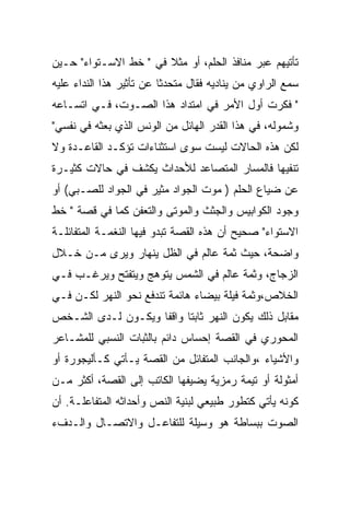 ‫ﺘﺄﺘﻴﻬﻡ ﻋﺒﺭ ﻤﻨﺎﻓﺫ ﺍﻟﺤﻠﻡ، ﺃﻭ ﻤﺜﻼ ﻓﻲ " ﺨﻁ ﺍﻻﺴـﺘﻭﺍﺀ" ﺤـﻴﻥ‬
‫ﺴﻤﻊ ﺍﻟﺭﺍﻭﻱ ﻤﻥ ﻴﻨﺎﺩﻴﻪ ﻓﻘﺎل ﻤﺘﺤﺩﺜﺎ ﻋﻥ ﺘﺄﺜﻴﺭ ﻫﺫﺍ ﺍﻟﻨﺩﺍﺀ ﻋﻠﻴﻪ‬
‫" ﻓﻜﺭﺕ ﺃﻭل ﺍﻷﻤﺭ ﻓﻲ ﺍﻤﺘﺩﺍﺩ ﻫﺫﺍ ﺍﻟﺼـﻭﺕ، ﻓـﻲ ﺍﺘﺴـﺎﻋﻪ‬
‫ﻭﺸﻤﻭﻟﻪ، ﻓﻲ ﻫﺫﺍ ﺍﻟﻘﺩﺭ ﺍﻟﻬﺎﺌل ﻤﻥ ﺍﻟﻭﻨﺱ ﺍﻟﺫﻱ ﺒﻌﺜﻪ ﻓﻲ ﻨﻔﺴﻲ"‬
‫ﻟﻜﻥ ﻫﺫﻩ ﺍﻟﺤﺎﻻﺕ ﻟﻴﺴﺕ ﺴﻭﻯ ﺍﺴﺘﺜﻨﺎﺀﺍﺕ ﺘﺅﻜـﺩ ﺍﻟﻘﺎﻋـﺩﺓ ﻭﻻ‬
‫ﺘﻨﻔﻴﻬﺎ ﻓﺎﻟﻤﺴﺎﺭ ﺍﻟﻤﺘﺼﺎﻋﺩ ﻟﻸﺤﺩﺍﺙ ﻴﻜﺸﻑ ﻓﻲ ﺤﺎﻻﺕ ﻜﺜﻴـﺭﺓ‬
‫ﻋﻥ ﻀﻴﺎﻉ ﺍﻟﺤﻠﻡ ) ﻤﻭﺕ ﺍﻟﺠﻭﺍﺩ ﻤﺜﻴﺭ ﻓﻲ ﺍﻟﺠﻭﺍﺩ ﻟﻠﺼـﺒﻲ( ﺃﻭ‬
‫ﻭﺠﻭﺩ ﺍﻟﻜﻭﺍﺒﻴﺱ ﻭﺍﻟﺠﺜﺙ ﻭﺍﻟﻤﻭﺘﻰ ﻭﺍﻟﺘﻌﻔﻥ ﻜﻤﺎ ﻓﻲ ﻗﺼﺔ " ﺨﻁ‬
‫ﺍﻻﺴﺘﻭﺍﺀ" ﺼﺤﻴﺢ ﺃﻥ ﻫﺫﻩ ﺍﻟﻘﺼﺔ ﺘﺒﺩﻭ ﻓﻴﻬﺎ ﺍﻟﻨﻐﻤـﺔ ﺍﻟﻤﺘﻔﺎﺌﻠـﺔ‬
‫ﻭﺍﻀﺤﺔ، ﺤﻴﺙ ﺜﻤﺔ ﻋﺎﻟﻡ ﻓﻲ ﺍﻟﻅل ﻴﻨﻬﺎﺭ ﻭﻴﺭﻯ ﻤـﻥ ﺨـﻼل‬
‫ﺍﻟﺯﺠﺎﺝ، ﻭﺜﻤﺔ ﻋﺎﻟﻡ ﻓﻲ ﺍﻟﺸﻤﺱ ﻴﺘﻭﻫﺞ ﻭﻴﺘﻔﺘﺢ ﻭﻴﺭﻏـﺏ ﻓـﻲ‬
‫ﺍﻟﺨﻼﺹ،ﻭﺜﻤﺔ ﻓﻴﻠﺔ ﺒﻴﻀﺎﺀ ﻫﺎﺌﻤﺔ ﺘﻨﺩﻓﻊ ﻨﺤﻭ ﺍﻟﻨﻬﺭ ﻟﻜـﻥ ﻓـﻲ‬
‫ﻤﻘﺎﺒل ﺫﻟﻙ ﻴﻜﻭﻥ ﺍﻟﻨﻬﺭ ﺜﺎﺒﺘﺎ ﻭﺍﻗﻔﺎ ﻭﻴﻜـﻭﻥ ﻟـﺩﻯ ﺍﻟﺸـﺨﺹ‬
‫ﺍﻟﻤﺤﻭﺭﻱ ﻓﻲ ﺍﻟﻘﺼﺔ ﺇﺤﺴﺎﺱ ﺩﺍﺌﻡ ﺒﺎﻟﺜﺒﺎﺕ ﺍﻟﻨﺴﺒﻲ ﻟﻠﻤﺸـﺎﻋﺭ‬
‫ﻭﺍﻷﺸﻴﺎﺀ ،ﻭﺍﻟﺠﺎﻨﺏ ﺍﻟﻤﺘﻔﺎﺌل ﻤﻥ ﺍﻟﻘﺼﺔ ﻴـﺄﺘﻲ ﻜـﺄﻟﻴﺠﻭﺭﺓ ﺃﻭ‬
‫ﺃﻤﺜﻭﻟﺔ ﺃﻭ ﺘﻴﻤﺔ ﺭﻤﺯﻴﺔ ﻴﻀﻴﻔﻬﺎ ﺍﻟﻜﺎﺘﺏ ﺇﻟﻰ ﺍﻟﻘﺼﺔ، ﺃﻜﺜﺭ ﻤـﻥ‬
‫ﻜﻭﻨﻪ ﻴﺄﺘﻲ ﻜﺘﻁﻭﺭ ﻁﺒﻴﻌﻲ ﻟﺒﻨﻴﺔ ﺍﻟﻨﺹ ﻭﺃﺤﺩﺍﺜﻪ ﺍﻟﻤﺘﻔﺎﻋﻠـﺔ. ﺃﻥ‬
‫ﺍﻟﺼﻭﺕ ﺒﺒﺴﺎﻁﺔ ﻫﻭ ﻭﺴﻴﻠﺔ ﻟﻠﺘﻔﺎﻋـل ﻭﺍﻻﺘﺼـﺎل ﻭﺍﻟـﺩﻑﺀ‬
 