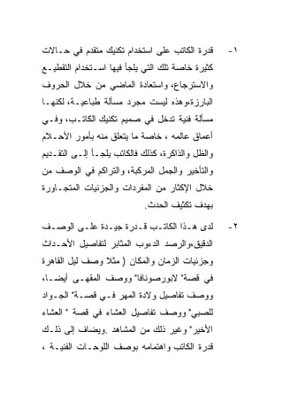 ‫ﻗﺩﺭﺓ ﺍﻟﻜﺎﺘﺏ ﻋﻠﻰ ﺍﺴﺘﺨﺩﺍﻡ ﺘﻜﻨﻴﻙ ﻤﺘﻘﺩﻡ ﻓﻲ ﺤـﺎﻻﺕ‬       ‫١-‬
‫ﻜﺜﻴﺭﺓ ﺨﺎﺼﺔ ﺘﻠﻙ ﺍﻟﺘﻲ ﻴﻠﺠﺄ ﻓﻴﻬﺎ ﺍﺴـﺘﺨﺩﺍﻡ ﺍﻟﺘﻘﻁﻴـﻊ‬
‫ﻭﺍﻻﺴﺘﺭﺠﺎﻉ، ﻭﺍﺴﺘﻌﺎﺩﺓ ﺍﻟﻤﺎﻀﻲ ﻤﻥ ﺨﻼل ﺍﻟﺤﺭﻭﻑ‬
‫ﺍﻟﺒﺎﺭﺯﺓ،ﻭﻫﺫﻩ ﻟﻴﺴﺕ ﻤﺠﺭﺩ ﻤﺴﺄﻟﺔ ﻁﺒﺎﻋﻴـﺔ، ﻟﻜﻨﻬـﺎ‬
‫ﻤﺴﺄﻟﺔ ﻓﻨﻴﺔ ﺘﺩﺨل ﻓﻲ ﺼﻤﻴﻡ ﺘﻜﻨﻴﻙ ﺍﻟﻜﺎﺘـﺏ، ﻭﻓـﻲ‬
‫ﺃﻋﻤﺎﻕ ﻋﺎﻟﻤﻪ ، ﺨﺎﺼﺔ ﻤﺎ ﻴﺘﻌﻠﻕ ﻤﻨﻪ ﺒﺄﻤﻭﺭ ﺍﻷﺤـﻼﻡ‬
‫ﻭﺍﻟﻅل ﻭﺍﻟﺫﺍﻜﺭﺓ، ﻜﺫﻟﻙ ﻓﺎﻟﻜﺎﺘﺏ ﻴﻠﺠـﺄ ﺇﻟـﻰ ﺍﻟﺘﻘـﺩﻴﻡ‬
‫ﻭﺍﻟﺘﺄﺨﻴﺭ ﻭﺍﻟﺠﻤل ﺍﻟﻤﺭﻜﺒﺔ، ﻭﺍﻟﺘﺭﺍﻜﻡ ﻓﻲ ﺍﻟﻭﺼﻑ ﻤﻥ‬
‫ﺨﻼل ﺍﻹﻜﺜﺎﺭ ﻤﻥ ﺍﻟﻤﻔﺭﺩﺍﺕ ﻭﺍﻟﺠﺯﺌﻴﺎﺕ ﺍﻟﻤﺘﺠـﺎﻭﺭﺓ‬
                            ‫ﺒﻬﺩﻑ ﺘﻜﺜﻴﻑ ﺍﻟﺤﺩﺙ.‬

‫ﻟﺩﻯ ﻫـﺫﺍ ﺍﻟﻜﺎﺘـﺏ ﻗـﺩﺭﺓ ﺠﻴـﺩﺓ ﻋﻠـﻰ ﺍﻟﻭﺼـﻑ‬           ‫٢-‬
‫ﺍﻟﺩﻗﻴﻕ،ﻭﺍﻟﺭﺼﺩ ﺍﻟﺩﺀﻭﺏ ﺍﻟﻤﺜﺎﺒﺭ ﻟﺘﻔﺎﺼﻴل ﺍﻷﺤـﺩﺍﺙ‬
‫ﻭﺠﺯﺌﻴﺎﺕ ﺍﻟﺯﻤﺎﻥ ﻭﺍﻟﻤﻜﺎﻥ ) ﻤﺜﻼ ﻭﺼﻑ ﻟﻴل ﺍﻟﻘﺎﻫﺭﺓ‬
‫ﻓﻲ ﻗﺼﺔ" ﻻﺒﻭﺭﺼﻭﻨﺎﻓﺎ" ﻭﻭﺼﻑ ﺍﻟﻤﻘﻬـﻰ ﺃﻴﻀـﺎ،‬
‫ﻭﻭﺼﻑ ﺘﻔﺎﺼﻴل ﻭﻻﺩﺓ ﺍﻟﻤﻬﺭ ﻓـﻲ ﻗﺼـﺔ" ﺍﻟﺠـﻭﺍﺩ‬
‫ﻟﻠﺼﺒﻲ" ﻭﻭﺼﻑ ﺘﻔﺎﺼﻴل ﺍﻟﻌﺸﺎﺀ ﻓﻲ ﻗﺼﺔ " ﺍﻟﻌﺸﺎﺀ‬
‫ﺍﻷﺨﻴﺭ" ﻭﻏﻴﺭ ﺫﻟﻙ ﻤﻥ ﺍﻟﻤﺸﺎﻫﺩ .ﻭﻴﻀﺎﻑ ﺇﻟﻰ ﺫﻟـﻙ‬
‫ﻗﺩﺭﺓ ﺍﻟﻜﺎﺘﺏ ﻭﺍﻫﺘﻤﺎﻤﻪ ﺒﻭﺼﻑ ﺍﻟﻠﻭﺤـﺎﺕ ﺍﻟﻔﻨﻴـﺔ ،‬
 