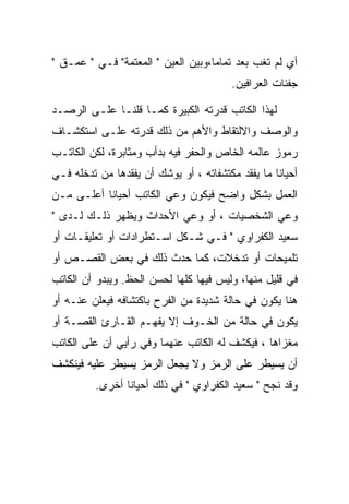 ‫ﺃﻱ ﻟﻡ ﺘﻐﺏ ﺒﻌﺩ ﺘﻤﺎﻤﺎ،ﻭﺒﻴﻥ ﺍﻟﻌﻴﻥ " ﺍﻟﻤﻌﺘﻤﺔ" ﻓـﻲ " ﻋﻤـﻕ "‬
                                    ‫‪‬‬
                                         ‫ﺠﻔﻨﺎﺕ ﺍﻟﻌﺭﺍﻓﻴﻥ.‬

‫ﻟﻬﺫﺍ ﺍﻟﻜﺎﺘﺏ ﻗﺩﺭﺘﻪ ﺍﻟﻜﺒﻴﺭﺓ ﻜﻤـﺎ ﻗﻠﻨـﺎ ﻋﻠـﻰ ﺍﻟﺭﺼـﺩ‬
‫ﻭﺍﻟﻭﺼﻑ ﻭﺍﻻﻟﺘﻘﺎﻁ ﻭﺍﻷﻫﻡ ﻤﻥ ﺫﻟﻙ ﻗﺩﺭﺘﻪ ﻋﻠـﻰ ﺍﺴﺘﻜﺸـﺎﻑ‬
‫ﺭﻤﻭﺯ ﻋﺎﻟﻤﻪ ﺍﻟﺨﺎﺹ ﻭﺍﻟﺤﻔﺭ ﻓﻴﻪ ﺒﺩﺃﺏ ﻭﻤﺜﺎﺒﺭﺓ، ﻟﻜﻥ ﺍﻟﻜﺎﺘـﺏ‬
‫ﺃﺤﻴﺎﻨﺎ ﻤﺎ ﻴﻔﻘﺩ ﻤﻜﺘﺸﻔﺎﺘﻪ ، ﺃﻭ ﻴﻭﺸﻙ ﺃﻥ ﻴﻔﻘﺩﻫﺎ ﻤﻥ ﺘﺩﺨﻠﻪ ﻓـﻲ‬
‫ﺍﻟﻌﻤل ﺒﺸﻜل ﻭﺍﻀﺢ ﻓﻴﻜﻭﻥ ﻭﻋﻲ ﺍﻟﻜﺎﺘﺏ ﺃﺤﻴﺎﻨﺎ ﺃﻋﻠـﻰ ﻤـﻥ‬
‫ﻭﻋﻲ ﺍﻟﺸﺨﺼﻴﺎﺕ ، ﺃﻭ ﻭﻋﻲ ﺍﻷﺤﺩﺍﺙ ﻭﻴﻅﻬﺭ ﺫﻟـﻙ ﻟـﺩﻯ "‬
‫ﺴﻌﻴﺩ ﺍﻟﻜﻔﺭﺍﻭﻱ " ﻓـﻲ ﺸـﻜل ﺍﺴـﺘﻁﺭﺍﺩﺍﺕ ﺃﻭ ﺘﻌﻠﻴﻘـﺎﺕ ﺃﻭ‬
‫ﺘﻠﻤﻴﺤﺎﺕ ﺃﻭ ﺘﺩﺨﻼﺕ، ﻜﻤﺎ ﺤﺩﺙ ﺫﻟﻙ ﻓﻲ ﺒﻌﺽ ﺍﻟﻘﺼـﺹ ﺃﻭ‬
‫ﻓﻲ ﻗﻠﻴل ﻤﻨﻬﺎ، ﻭﻟﻴﺱ ﻓﻴﻬﺎ ﻜﻠﻬﺎ ﻟﺤﺴﻥ ﺍﻟﺤﻅ. ﻭﻴﺒﺩﻭ ﺃﻥ ﺍﻟﻜﺎﺘﺏ‬
‫ﻫﻨﺎ ﻴﻜﻭﻥ ﻓﻲ ﺤﺎﻟﺔ ﺸﺩﻴﺩﺓ ﻤﻥ ﺍﻟﻔﺭﺡ ﺒﺎﻜﺘﺸﺎﻓﻪ ﻓﻴﻌﻠﻥ ﻋﻨـﻪ ﺃﻭ‬
‫ﻴﻜﻭﻥ ﻓﻲ ﺤﺎﻟﺔ ﻤﻥ ﺍﻟﺨـﻭﻑ ﺇﻻ ﻴﻔﻬـﻡ ﺍﻟﻘـﺎﺭﺉ ﺍﻟﻘﺼـﺔ ﺃﻭ‬
‫ﻤﻐﺯﺍﻫﺎ ، ﻓﻴﻜﺸﻑ ﻟﻪ ﺍﻟﻜﺎﺘﺏ ﻋﻨﻬﻤﺎ ﻭﻓﻲ ﺭﺃﻴﻲ ﺃﻥ ﻋﻠﻰ ﺍﻟﻜﺎﺘﺏ‬
‫ﺃﻥ ﻴﺴﻴﻁﺭ ﻋﻠﻰ ﺍﻟﺭﻤﺯ ﻭﻻ ﻴﺠﻌل ﺍﻟﺭﻤﺯ ﻴﺴﻴﻁﺭ ﻋﻠﻴﻪ ﻓﻴﻨﻜﺸﻑ‬
         ‫ﻭﻗﺩ ﻨﺠﺢ " ﺴﻌﻴﺩ ﺍﻟﻜﻔﺭﺍﻭﻱ " ﻓﻲ ﺫﻟﻙ ﺃﺤﻴﺎﻨﺎ ﺃﺨﺭﻯ.‬
 