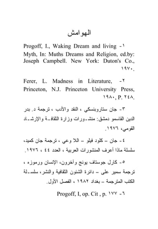 ‫ﺍﻟﻬﻭﺍﻤﺵ‬
‫١- ‪Progoff, I., Waking Dream and living‬‬
‫:‪Myth, In: Muths Dreams and Religion, ed.by‬‬
‫,.‪Joseph Campbell. New York: Duton's Co‬‬
                                      ‫.٠٧٩١‬

‫٢- ,‪Ferer, L. Madness in Literature‬‬
‫,‪Princeton, N.J. Princeton University Press‬‬
                              ‫.٨٤٢ .‪١٩٨٠, P‬‬

‫٣- ﺠﺎﻥ ﺴﺘﺎﺭﻭﺒﻨﺴﻜﻲ ، ﺍﻟﻨﻘﺩ ﻭﺍﻷﺩﺏ ، ﺘﺭﺠﻤﺔ ﺩ. ﺒﺩﺭ‬
‫ﺍﻟﺩﻴﻥ ﺍﻟﻘﺎﺴﻤﻭ ﺩﻤﺸﻕ: ﻤﻨﺸـﻭﺭﺍﺕ ﻭﺯﺍﺭﺓ ﺍﻟﺜﻘﺎﻓـﺔ ﻭﺍﻹﺭﺸـﺎﺩ‬
                                      ‫ﺍﻟﻘﻭﻤﻲ، ٦٧٩١.‬

‫٤- ﺠﺎﻥ – ﻜﻠﻭﺩ ﻓﻴﻠﻭ – ﺍﻟﻼ ﻭﻋﻲ ، ﺘﺭﺠﻤﺔ ﺠﺎﻥ ﻜﻤﻴﺩ،‬
‫ﺴﻠﺴﻠﺔ ﻤﺎﺫﺍ ﺃﻋﺭﻑ ﺍﻟﻤﻨﺸﻭﺭﺍﺕ ﺍﻟﻌﺭﺒﻴﺔ ، ﺍﻟﻌﺩﺩ ٤٤ ، ٦٧٩١.‬

‫٥- ﻜﺎﺭل ﺠﻭﺴﺘﺎﻑ ﻴﻭﻨﺞ ﻭﺁﺨﺭﻭﻥ، ﺍﻹﻨﺴﺎﻥ ﻭﺭﻤﻭﺯﻩ ،‬
‫ﺘﺭﺠﻤﺔ ﺴﻤﻴﺭ ﻋﻠﻰ – ﺩﺍﺌﺭﺓ ﺍﻟﺸﺌﻭﻥ ﺍﻟﺜﻘﺎﻓﻴﺔ ﻭﺍﻟﻨﺸﺭ، ﺴﻠﺴـﻠﺔ‬
          ‫ﺍﻟﻜﺘﺏ ﺍﻟﻤﺘﺭﺠﻤﺔ – ﺒﻐﺩﺍﺩ ٢٨٩١ ، ﺍﻟﻔﺼل ﺍﻷﻭل.‬

                ‫٦- ٧٧١ .‪Progoff, I, op. Cit , p‬‬
 
