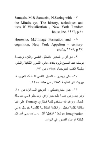 ‫٧- ‪Samuels, M & Samueis , N.Seeing with‬‬
‫‪the Mind's eys, The history, techniques and‬‬
‫‪uses if Visualization , New York Random‬‬
                        ‫٠٢.‪house Inc. ١٩٨٢, p‬‬

‫٨- ‪Horowitz, M.J.Image Formation and‬‬
‫-‪cogmition, New York Appelton – century‬‬
                         ‫.٧٣ ‪crafts, ١٩٧٨, p‬‬

‫٩- ﺩﻱ.ﺃﻱ ﻭ ﺸﻨﺎﺩﻴﺭ ،ﺍﻟﺘﺤﻠﻴل ﺍﻟﻨﻔﺴﻲ ﻭﺍﻟﻔﻥ، ﺘﺭﺠﻤـﺔ‬
‫ﻴﻭﺴﻑ ﻋﺒﺩ ﺍﻟﻤﺴﻴﺢ ﺜﺭﻭﺓ ﺒﻐﺩﺍﺩ، ﺩﺍﺌﺭﺓ ﺍﻟﺸﺌﻭﻥ ﺍﻟﺜﻘﺎﻓﻴﺔ ﻭﺍﻟﻨﺸﺭ،‬
                 ‫ﺴﻠﺴﻠﺔ ﺍﻟﻜﺘﺏ ﺍﻟﻤﺘﺭﺠﻤﺔ، ٤٨٩١، ﺹ ٣٧.‬

‫٠١- ﻋﻠﻰ ﺯﻴﻌﻭﺭ ، ﺍﻟﺘﺤﻠﻴل ﺍﻟﻨﻔﺴﻲ ﻟﻠـﺫﺍﺕ ﺍﻟﻌﺭﺒﻴـﺔ،‬
             ‫ﺒﻴﺭﻭﺕ ﺩﺍﺭ ﺍﻟﻁﻠﻴﻌﺔ ٢٨٩١. ﺹ ٨٥١ -٠٦١.‬

‫١١- ﺠﺎﻥ ﺴﺘﺎﺭﻭﺒﻨﺴﻜﻲ ، ﺍﻟﻤﺭﺠﻊ ﺍﻟﺴـﺎﺒﻕ، ﺹ ٧١،‬
‫ﻭﻫﻭ ﻴﻌـﺭﺽ ﻫﻨـﺎ ﻤﻠﺨـﺹ ﺭﺃﻱ ﺃﺭﺴـﻁﻭ ﻓـﻲ ﻤﺴـﺄﻟﺔ‬
‫ﺍﻟﺨﻴﺎل ،ﻭﺭﻏﻡ ﺃﻨﻪ ﻴﺴﺘﺨﺩﻡ ﻜﻠﻤﺔ ﻓﺎﻨﺘﺎﺯﻱ ‪ Fantasy‬ﻋﻠﻰ ﺃﻨﻬﺎ‬
‫ﻤﻘﺎﺒﻠﺔ ﻟﻜﻠﻤﺔ" ﺘﺨﻴل ، ﻭﺍﻟﻜﻠﻤﺔ ﺍﻟﻤﻘﺎﺒﻠـﺔ ﻟﻜﻠﻤـﺔ ﺨﻴـﺎل ﻫـﻲ‬
‫‪ Imagination‬ﻭﻴﺭﺘﺒﻁ " ﺍﻟﺘﺨﻴل" ﺃﻜﺜﺭ ﺒﻤـﺎ ﻴﺴـﻤﻰ ﺃﺤـﻼﻡ‬
                         ‫ﺍﻟﻴﻘﻅﺔ ﺃﻭ ﺒﻨﺎﺀ ﺍﻟﻘﺼﻭﺭ ﻓﻲ ﺍﻟﻬﻭﺍﺀ.‬
 