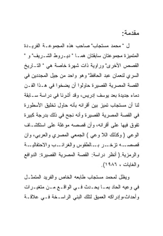 ‫ﻤﻘﺩﻤﺔ:‬
‫ل " ﻤﺤﻤﺩ ﻤﺴﺘﺠﺎﺏ" ﺼﺎﺤﺏ ﻫﺫﻩ ﺍﻟﻤﺠﻤﻭﻋـﺔ ﺍﻟﻔﺭﻴـﺩﺓ‬
‫ﺍﻟﻤﺘﻤﻴﺯﺓ ﻤﺠﻤﻭﻋﺘﺎﻥ ﺴﺎﺒﻘﺘﺎﻥ ﻫﻤـﺎ " ﺩﻴـﺭﻭﻁ ﺍﻟﺸـﺭﻴﻑ" ﻭ "‬
‫ﺍﻟﻘﺼﺹ ﺍﻷﺨﺭﻯ" ﻭﺭﺍﻭﻴﺔ ﺫﺍﺕ ﺸﻬﺭﺓ ﺨﺎﺼﺔ ﻫﻲ " ﺍﻟﺘـﺎﺭﻴﺦ‬
‫ﺍﻟﺴﺭﻱ ﻟﻨﻌﻤﺎﻥ ﻋﺒﺩ ﺍﻟﺤﺎﻓﻅ" ﻭﻫﻭ ﻭﺍﺤﺩ ﻤﻥ ﺠﻴل ﺍﻟﻤﺠﺩﺩﻴﻥ ﻓﻲ‬
‫ﺍﻟﻘﺼﺔ ﺍﻟﻤﺼﺭﻴﺔ ﺍﻟﻘﺼﻴﺭﺓ ﺤﺎﻭﻟﻭﺍ ﺃﻥ ﻴﻀﺨﻭﺍ ﻓﻲ ﻫـﺫﺍ ﺍﻟﻔـﻥ‬
‫ﺩﻤﺎﺀ ﺠﺩﻴﺩﺓ ﺒﻌﺩ ﻴﻭﺴﻑ ﺇﺩﺭﻴﺱ، ﻭﻗﺩ ﺃﺸﺭﻨﺎ ﻓﻲ ﺩﺭﺍﺴﺔ ﺴـﺎﺒﻘﺔ‬
‫ﻟﻨﺎ ﺃﻥ ﻤﺴﺘﺠﺎﺏ ﺘﻤﻴﺯ ﺒﻴﻥ ﺃﻗﺭﺍﻨﻪ ﺒﺄﻨﻪ ﺤﺎﻭل ﺘﺨﻠﻴﻕ ﺍﻷﺴﻁﻭﺭﺓ‬
‫ﻓﻲ ﺍﻟﻘﺼﺔ ﺍﻟﻤﺼﺭﻴﺔ ﺍﻟﻘﺼﻴﺭﺓ ﻭﺃﻨﻪ ﻨﺠﺢ ﻓﻲ ﺫﻟﻙ ﺒﺩﺭﺠﺔ ﻜﺒﻴﺭﺓ‬
‫ﺘﻔﻭﻕ ﻓﻴﻬﺎ ﻋﻠﻰ ﺃﻗﺭﺍﻨﻪ، ﻭﺃﻥ ﻗﺼﺼﻪ ﻤﻭﻏﻠﺔ ﻋﻠﻰ ﺍﺴﺘﻜﺸـﺎﻑ‬
‫ﺍﻟﻭﻋﻲ ) ﻭﻜﺫﻟﻙ ﺍﻟﻼ ﻭﻋﻲ ( ﺍﻟﺠﻤﻌﻲ ﺍﻟﻤﺼﺭﻱ ﻭﺍﻟﻌﺭﺒﻲ، ﻭﺍﻥ‬
‫ـﺔ‬‫ـﺏ ﻭﺍﻻﺤﺘﻔﺎﻟﻴـ‬‫ـﺭ ـﺎﻟﻁﻘﻭﺱ ﻭﺍﻟﻐﺭﺍﺌـ‬
                               ‫ـﻪ ﺘﺯﺨـ ﺒـ‬‫ﻗﺼﺼـ‬
‫ﻭﺍﻟﺭﻤﺯﻴﺔ.) ﺃﻨﻅﺭ ﺩﺭﺍﺴﺔ: ﺍﻟﻘﺼﺔ ﺍﻟﻤﺼﺭﻴﺔ ﺍﻟﻘﺼﻴﺭﺓ: ﺍﻟﺩﻭﺍﻓﻊ‬
                                   ‫ﻭﺍﻟﻐﺎﻴﺎﺕ ، ٦٨٩١(.‬

‫ﻭﻴﻅل ﻟﻤﺤﻤﺩ ﻤﺴﺘﺠﺎﺏ ﻁﺎﺒﻌﻪ ﺍﻟﺨﺎﺹ ﻭﺍﻟﻔﺭﻴﺩ ﺍﻟﻤﺘﻤﺜـل‬
‫ﻓﻲ ﻭﻋﻴﻪ ﺍﻟﺤﺎﺩ ﺒﻤـﺎ ﻴﺤـﺩﺙ ﻓـﻲ ﺍﻟﻭﺍﻗـﻊ ﻤـﻥ ﻤﺘﻐﻴـﺭﺍﺕ‬
‫ﻭﺃﺤﺩﺍﺙ،ﻭﺇﺩﺭﺍﻜﻪ ﺍﻟﻌﻤﻴﻕ ﻟﺘﻠﻙ ﺍﻟﺒﻨﻲ ﺍﻟﺭﺍﺴـﺨﺔ ﻓـﻲ ﻋﻼﻗـﺔ‬
 