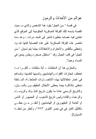 ‫ﻋﻭﺍﻟﻡ ﻤﻥ ﺍﻷﺤﺩﺍﺙ ﻭﺍﻟﺭﻤﻭﺯ‬
‫ﻓﻲ ﻗﺼﺔ " ﺴﻥ ﺍﻟﺠﺒل" ﻴﻘﻭﺩ ﻫﺫﺍ ﺍﻟﺸﺨﺹ ﻭﺍﻟﺫﻱ ﺴـﻤﻴﺕ‬
‫ﺍﻟﻘﺼﺔ ﺒﺎﺴﻤﻪ ﺘﻠﻙ ﺍﻟﻔﺭﻗﺔ ﺍﻟﻌﺴﻜﺭﻴﺔ ﺍﻟﺤﻜﻭﻤﻴﺔ ﺇﻟﻰ ﺍﻟﻤﻭﻗﻊ ﺍﻟﺫﻱ‬
‫ﺘﺨﺘﺒﺊ ﻓﻴﻪ ﻋﺼﺎﺒﻪ ﺨﻁﻴﺭﺓ ﺘﺘﺎﺠﺭ ﻓﻲ ﺍﻟﻤﺨـﺩﺭﺍﺕ ، ﻭﻋﻨـﺩﻤﺎ‬
‫ﺘﻨﺘﺼﺭ ﻫﺫﻩ ﺍﻟﻔﺭﻗﺔ ﺍﻟﻌﺴﻜﺭﻴﺔ ﻋﻠﻰ ﻫﺫﻩ ﺍﻟﻌﺼﺎﺒﺔ ﻓﺈﻨﻬﺎ ﺘﻌـﻭﺩ‬
‫ﻭﺘﺤﻅﻰ ﺒﺎﻟﺘﻘﺩﻴﺭ ﻭﺍﻻﺤﺘﺭﺍﻡ ﻭﺍﻻﺤﺘﻔﺎﻻﺕ ﺒﻴﻨﻤﺎ ﻴﺘﻡ ﻨﺴﻴﺎﻥ " ﺴﻥ‬
‫ﺍﻟﺠﺒل" ﻓﻲ ﻗﻠﺏ ﺍﻟﺠﺒﺎل ﻭﻗﺩ " ﺍﺴﺘﻅل ﺼﺨﺭﻩ ﻭﺠﻠﺱ ﻴﻤﻌﻥ ﻓﻲ‬
                                          ‫ﺍﻟﻤﺴﺎﺀ ﻭﺤﻴﺩﺍ".‬

‫ﻭﺍﻟﻤﻐﺯﻯ ﻫﻨﺎ ﺃﻥ ﺍﻟﺴﻠﻁﺎﺕ – ﺃﻴﺔ ﺴﻠﻁﺎﺕ – ﻜﺜﻴـﺭﺍ ﻤـﺎ‬
‫ﺘﺨﻁﻑ ﺇﻨﺠﺎﺯﺍﺕ ﺍﻟﻔﻘﺭﺍﺀ ﻭﺍﻟﻬﺎﻤﺸﻴﻴﻥ ﻭﺘﻨﺴﺒﻬﺎ ﻟﻨﻔﺴﻬﺎ، ﻭﺘﻨﺴﺎﻫﻡ‬
‫ﻓﻲ ﻏﻤﺎﺭ ﺍﺤﺘﻔﺎﻻﺘﻬﺎ ﺒﻬﺫﻩ ﺍﻻﻨﺘﺼـﺎﺭﺍﺕ ﺍﻟﻤﻨﺘﺤﻠـﺔ، ﺍﻟﺴـﻠﻁﺔ‬
‫ﺘﺤﻅﻰ ﺒﺎﻟﺫﺍﻜﺭﺓ ﺒﻴﻨﻤﺎ ﻴﺤﻅﻰ ﺍﻷﺒﻁﺎل ﺍﻟﺤﻘﻴﻘﻴـﻭﻥ ﺒﺎﻟﻨﺴـﻴﺎﻥ،‬
‫ﻭﺍﻟﺘﺎﺭﻴﺦ ﺍﻟﺭﺴﻤﻲ ﻋﺎﺩﺓ ﻤﺎ ﻴﻜﻭﻥ ﺘﺎﺭﻴﺦ ﺍﻟﻤﻠـﻭﻙ ﻭﺍﻟﺭﺅﺴـﺎﺀ‬
‫ﻭﺍﻟﺯﻋﻤﺎﺀ ﻭﺍﻟﻘﺎﺩﺓ ﻭﻟﻴﺱ ﺘﺎﺭﻴﺦ ﺍﻟﺸﻌﻭﺏ ﺃﻭ ﺍﻟﺠﻤﻬﻭﺭ ﺃﻭ ﺍﻟﻨﺎﺱ‬
‫ﺃﻭ ﺍﻟﻌﺎﻤﺔ ﺃﻭ ﺍﻟﻤﻘﻬﻭﺭﻴﻥ ﺃﻭ ﺍﻟﻬﺎﻤﺸﻴﻴﻥ ) ﺃﻨﻅـﺭ ﻤـﻥ ﺤﻅـﻰ‬
‫ﺒﺄﻜﺎﻟﻴل ﺍﻟﻐﺎﺭ ﻓﻲ ﻓﻲ ﻨﺼﺭ ﺃﻜﺘﻭﺒﺭ ٣٧٩١، ﻭﺃﻨﻅﺭ ﻤﻥ ﻟﺤﻘـﻪ‬
                                              ‫ﺍﻟﻨﺴﻴﺎﻥ!(.‬
 