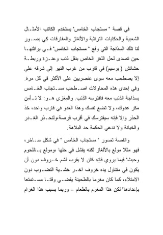 ‫ﻓﻲ ﻗﺼﺔ " ﻤﺴﺘﺠﺎﺏ ﺍﻟﺨﺎﻤﺱ" ﻴﺴﺘﺨﺩﻡ ﺍﻟﻜﺎﺘﺏ ﺍﻷﻤﺜـﺎل‬
‫ﺍﻟﺸﻌﺒﻴﺔ ﻭﺍﻟﺤﻜﺎﻴﺎﺕ ﺍﻟﺘﺭﺍﺜﻴﺔ ﻭﺍﻷﻟﻐﺎﺯ ﻭﺍﻟﻤﻔﺎﺭﻗﺎﺕ ﻜﻲ ﻴﺼـﻭﺭ‬
‫ﻟﻨﺎ ﺘﻠﻙ ﺍﻟﺴﺫﺍﺠﺔ ﺍﻟﺘﻲ ﻭﻗﻊ " ﻤﺴﺘﺠﺎﺏ ﺍﻟﺨﺎﻤﺱ" ﻓـﻲ ﺒﺭﺍﺜﻨﻬـﺎ‬
‫ﺤﻴﻥ ﺘﺼﺩﻯ ﻟﺤل ﺍﻟﻠﻐﺯ ﺍﻟﺨﺎﺹ ﺒﻨﻘل ﺫﺌﺏ ﻭﻋﻨـﺯﺓ ﻭﺭﺒﻁـﺔ‬
‫ﺤﺸﺎﺌﺵ ) ﺒﺭﺴﻴﻡ( ﻓﻲ ﻗﺎﺭﺏ ﻤﻥ ﻏﺭﺏ ﺍﻟﻨﻬﺭ ﺇﻟﻰ ﺸﺭﻗﻪ ﻋﻠﻰ‬
‫ﺇﻻ ﻴﺼﻁﺤﺏ ﻤﻌﻪ ﺴﻭﻯ ﻋﻨﺼﺭﻴﻴﻥ ﻋﻠﻰ ﺍﻷﻜﺜﺭ ﻓﻲ ﻜل ﻤﺭﺓ.‬
‫ﻭﻓﻲ ﺇﺤﺩﻯ ﻫﺫﻩ ﺍﻟﻤﺤﺎﻭﻻﺕ ﺍﺼـﻁﺤﺏ ﻤﺴـﺘﺠﺎﺏ ﺍﻟﺨـﺎﻤﺱ‬
‫ﺒﺴﺫﺍﺠﺔ ﺍﻟﺫﺌﺏ ﻤﻌﻪ ﻓﺎﻓﺘﺭﺴﻪ ﺍﻟﺫﺌﺏ. ﻭﺍﻟﻤﻐﺯﻯ ﻫـﻭ: ﻻ ﺘـﺄﻤﻥ‬
‫ﻤﻜﺭ ﻋﺩﻭﻙ، ﻭﻻ ﺘﻀﻊ ﻨﻔﺴﻙ ﻭﻫﺫﺍ ﺍﻟﻌﺩﻭ ﻓﻲ ﻗﺎﺭﺏ ﻭﺍﺤﺩ، ﺨﺫ‬
‫ﺍﻟﺤﺫﺭ ﻭﺇﻻ ﻓﺈﻨﻪ ﺴﻴﻔﺘﺭﺴﻙ ﻓﻲ ﺃﻗﺭﺏ ﻓﺭﺼﺔ،ﻭﻟﻨﺤـﺫﺭ ﺍﻟﻐـﺩﺭ‬
                    ‫ﻭﺍﻟﺨﻴﺎﻨﺔ ﻭﻻ ﻨﺩﻋﻲ ﺍﻟﺤﻜﻤﺔ ﺤﺩ ﺍﻟﺒﻼﻫﺔ.‬

‫ﻭﺍﻟﻘﺼﺔ ﺘﺼﻭﺭ " ﻤﺴﺘﺠﺎﺏ ﺍﻟﺨﺎﻤﺱ " ﻓﻲ ﺸﻜل ﺴـﺎﺨﺭ،‬
‫ﻓﻬﻭ ﻤﺜﻼ ﻤﻭﻟﻊ ﺒﺎﻷﻟﻐﺎﺯ ﻟﻜﻨﻪ ﻴﻔﺸل ﻓﻲ ﺤﻠﻬﺎ ،ﻭﻤﻭﻟﻊ ﺒـﺎﻟﻠﺤﻭﻡ‬
‫ﻭﺤﻴﺙ" ﻓﻴﻤﺎ ﻴﺭﻭﻱ ﻓﺈﻨﻪ ﻜﺎﻥ ﻻ ﻴﻘﺭﺏ ﻟﺸﻡ ﺨـﺭﻭﻑ ﺩﻭﻥ ﺃﻥ‬
‫ﻴﻜﻭﻥ ﻓﻲ ﻤﺘﻨﺎﻭل ﻴﺩﻩ ﺨﺭﻭﻑ ﺁﺨـﺭ ﺨﺸـﻴﺔ ﺍﻟﻨﻀـﻭﺏ ﺩﻭﻥ‬
‫ﺍﻻﻤﺘﻼﺀ، ﻜﻤﺎ ﻜﺎﻥ ﻤﻐﺭﻤﺎ ﺒﺎﻟﻁﺤﻴﻨﺔ ﻴﻘﻀـﻲ ﻭﻗﺘـﺎ ﻤﺴـﺘﻤﺘﻌﺎ‬
‫ﺒﺈﻋﺩﺍﺩﻫﺎ" ﻟﻜﻥ ﻫﺫﺍ ﺍﻟﻤﻐﺭﻡ ﺒﺎﻟﻁﻌﺎﻡ – ﻭﺭﺒﻤﺎ ﺒﺴﺒﺏ ﻫﺫﺍ ﺍﻟﻐﺭﺍﻡ‬
 