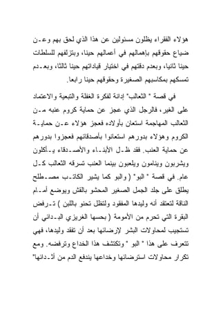 ‫ﻫﺅﻻﺀ ﺍﻟﻔﻘﺭﺍﺀ ﻴﻅﻠﻭﻥ ﻤﺴﺌﻭﻟﻴﻥ ﻋﻥ ﻫﺫﺍ ﺍﻟﺫﻱ ﻟﺤﻕ ﺒﻬﻡ ﻭﻋـﻥ‬
‫ﻀﻴﺎﻉ ﺤﻘﻭﻗﻬﻡ ﺒﺈﻫﻤﺎﻟﻬﻡ ﻓﻲ ﺃﻋﻤﺎﻟﻬﻡ ﺤﻴﻨﺎ، ﻭﺒﺘﺯﻟﻔﻬﻡ ﻟﻠﺴﻠﻁﺎﺕ‬
‫ﺤﻴﻨﺎ ﺜﺎﻨﻴﺎ، ﻭﺒﻌﺩﻡ ﺩﻗﺘﻬﻡ ﻓﻲ ﺍﺨﺘﻴﺎﺭ ﻗﻴﺎﺩﺍﺘﻬﻡ ﺤﻴﻨﺎ ﺜﺎﻟﺜﺎ، ﻭﺒﻌـﺩﻡ‬
             ‫ﺘﻤﺴﻜﻬﻡ ﺒﻤﻜﺎﺴﺒﻬﻡ ﺍﻟﺼﻐﻴﺭﺓ ﻭﺤﻘﻭﻗﻬﻡ ﺤﻴﻨﺎ ﺭﺍﺒﻌﺎ.‬
               ‫‪‬‬

‫ﻓﻲ ﻗﺼﺔ " ﺍﻟﺜﻌﺎﻟﺏ" ﺇﺩﺍﻨﺔ ﻟﻔﻜﺭﺓ ﺍﻟﻐﻔﻠﺔ ﻭﺍﻟﺘﺒﻌﻴﺔ ﻭﺍﻻﻋﺘﻤﺎﺩ‬
‫ﻋﻠﻰ ﺍﻟﻐﻴﺭ، ﻓﺎﻟﺭﺠل ﺍﻟﺫﻱ ﻋﺠﺯ ﻋﻥ ﺤﻤﺎﻴﺔ ﻜﺭﻭﻡ ﻋﻨﺒﻪ ﻤـﻥ‬
‫ﺍﻟﺜﻌﺎﻟﺏ ﺍﻟﻤﻬﺎﺠﻤﺔ ﺍﺴﺘﻌﺎﻥ ﺒﺄﻭﻻﺩﻩ ﻓﻌﺠﺯ ﻫﺅﻻﺀ ﻋـﻥ ﺤﻤﺎﻴـﺔ‬
‫ﺍﻟﻜﺭﻭﻡ ﻭﻫﺅﻻﺀ ﺒﺩﻭﺭﻫﻡ ﺍﺴﺘﻌﺎﻨﻭﺍ ﺒﺄﺼﺩﻗﺎﺌﻬﻡ ﻓﻌﺠﺯﻭﺍ ﺒﺩﻭﺭﻫﻡ‬
‫ﻋﻥ ﺤﻤﺎﻴﺔ ﺍﻟﻌﻨﺏ. ﻓﻘﺩ ﻅـل ﺍﻷﺒﻨـﺎﺀ ﻭﺍﻷﺼـﺩﻗﺎﺀ ﻴـﺄﻜﻠﻭﻥ‬
‫ﻭﻴﺸﺭﺒﻭﻥ ﻭﻴﻨﺎﻤﻭﻥ ﻭﻴﻠﻌﺒﻭﻥ ﺒﻴﻨﻤﺎ ﺍﻟﻌﻨﺏ ﺘﺴﺭﻗﻪ ﺍﻟﺜﻌﺎﻟﺏ ﻜـل‬
‫ﻋﺎﻡ. ﻓﻲ ﻗﺼﺔ " ﺍﻟﺒﻭ" ) ﻭﺍﻟﺒﻭ ﻜﻤﺎ ﻴﺸﻴﺭ ﺍﻟﻜﺎﺘـﺏ ﻤﺼـﻁﻠﺢ‬
‫ﻴﻁﻠﻕ ﻋﻠﻰ ﺠﻠﺩ ﺍﻟﺠﻤل ﺍﻟﺼﻐﻴﺭ ﺍﻟﻤﺤﺸﻭ ﺒﺎﻟﻘﺵ ﻭﻴﻭﻀﻊ ﺃﻤـﺎﻡ‬
‫ﺍﻟﻨﺎﻗﺔ ﻟﺘﻌﺘﻘﺩ ﺃﻨﻪ ﻭﻟﻴﺩﻫﺎ ﺍﻟﻤﻔﻘﻭﺩ ﻭﻟﺘﻅل ﺘﺤﻨﻭ ﺒﺎﻟﻠﺒﻥ ( ﺘـﺭﻓﺽ‬
‫ﺍﻟﺒﻘﺭﺓ ﺍﻟﺘﻲ ﺘﺤﺭﻡ ﻤﻥ ﺍﻷﻤﻭﻤﺔ ) ﺒﺤﺴﻬﺎ ﺍﻟﻐﺭﻴﺯﻱ ﺍﻟﺒـﺩﺍﺌﻲ ﺃﻥ‬
‫ﺘﺴﺘﺠﻴﺏ ﻟﻤﺤﺎﻭﻻﺕ ﺍﻟﺒﺸﺭ ﻹﺭﻀﺎﺌﻬﺎ ﺒﻌﺩ ﺃﻥ ﺘﻔﻘﺩ ﻭﻟﻴﺩﻫﺎ، ﻓﻬﻲ‬
‫ﺘﺘﻌﺭﻑ ﻋﻠﻰ ﻫﺫﺍ " ﺍﻟﺒﻭ " ﻭﺘﻜﺘﺸﻑ ﻫﺫﺍ ﺍﻟﺨﺩﺍﻉ ﻭﺘﺭﻓﻀﻪ. ﻭﻤﻊ‬
‫ﺘﻜﺭﺍﺭ ﻤﺤﺎﻭﻻﺕ ﺍﺴﺘﺭﻀﺎﺌﻬﺎ ﻭﺨﺩﺍﻋﻬﺎ ﻴﻨﺩﻓﻊ ﺍﻟﺩﻡ ﻤﻥ ﺃﺜـﺩﺍﺌﻬﺎ"‬
 