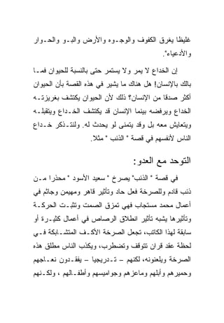 ‫ﻏﻠﻴﻅﺎ ﻴﻐﺭﻕ ﺍﻟﻜﻔﻭﻑ ﻭﺍﻟﻭﺠـﻭﻩ ﻭﺍﻷﺭﺽ ﻭﺍﻟﺒـﻭ ﻭﺍﻟﺤـﻭﺍﺭ‬
                                            ‫ﻭﺍﻷﺩﻋﻴﺎﺀ".‬

‫ﺇﻥ ﺍﻟﺨﺩﺍﻉ ﻻ ﻴﻤﺭ ﻭﻻ ﻴﺴﺘﻤﺭ ﺤﺘﻰ ﺒﺎﻟﻨﺴﺒﺔ ﻟﻠﺤﻴﻭﺍﻥ ﻓﻤـﺎ‬
‫ﺒﺎﻟﻙ ﺒﺎﻹﻨﺴﺎﻥ! ﻫل ﻫﻨﺎﻙ ﻤﺎ ﻴﺸﻴﺭ ﻓﻲ ﻫﺫﻩ ﺍﻟﻘﺼﺔ ﺒﺄﻥ ﺍﻟﺤﻴﻭﺍﻥ‬
‫ﺃﻜﺜﺭ ﺼﺩﻗﺎ ﻤﻥ ﺍﻹﻨﺴﺎﻥ؟ ﺫﻟﻙ ﻷﻥ ﺍﻟﺤﻴﻭﺍﻥ ﻴﻜﺘﺸﻑ ﺒﻐﺭﻴﺯﺘـﻪ‬
‫ﺍﻟﺨﺩﺍﻉ ﻭﻴﺭﻓﻀﻪ ﺒﻴﻨﻤﺎ ﺍﻹﻨﺴﺎﻥ ﻗﺩ ﻴﻜﺘﺸﻑ ﺍﻟﺨـﺩﺍﻉ ﻭﻴﺘﻘﺒﻠـﻪ‬
‫ﻭﻴﺘﻌﺎﻴﺵ ﻤﻌﻪ ﺒل ﻭﻗﺩ ﻴﺘﻤﻨﻰ ﻟﻭ ﻴﺤﺩﺙ ﻟﻪ. ﻭﻟﻨﺘـﺫﻜﺭ ﺨـﺩﺍﻉ‬
                   ‫ﺍﻟﻨﺎﺱ ﻷﻨﻔﺴﻬﻡ ﻓﻲ ﻗﺼﺔ " ﺍﻟﺫﺌﺏ " ﻤﺜﻼ.‬

                                  ‫ﺍﻟﺘﻭﺤﺩ ﻤﻊ ﺍﻟﻌﺩﻭ:‬
‫ﻓﻲ ﻗﺼﺔ " ﺍﻟﺫﺌﺏ" ﻴﺼﺭﺥ " ﺴﻌﻴﺩ ﺍﻷﺴﻭﺩ " ﻤﺤﺫﺭﺍ ﻤـﻥ‬
‫ﺫﺌﺏ ﻗﺎﺩﻡ ﻭﻟﻠﺼﺭﺨﺔ ﻓﻌل ﺤﺎﺩ ﻭﺘﺄﺜﻴﺭ ﻗﺎﻫﺭ ﻭﻤﻬﻴﻤﻥ ﻭﺠﺎﺜﻡ ﻓﻲ‬
‫ﺃﻋﻤﺎل ﻤﺤﻤﺩ ﻤﺴﺘﺠﺎﺏ ﻓﻬﻲ ﺘﻤﺯﻕ ﺍﻟﺼﻤﺕ ﻭﺘﺜﺒـﺕ ﺍﻟﺤﺭﻜـﺔ‬
‫ﻭﺘﺄﺜﻴﺭﻫﺎ ﻴﺸﺒﻪ ﺘﺄﺜﻴﺭ ﺍﻨﻁﻼﻕ ﺍﻟﺭﺼﺎﺹ ﻓﻲ ﺃﻋﻤﺎل ﻜﺜﻴـﺭﺓ ﺃﻭ‬
‫ﺴﺎﺒﻘﺔ ﻟﻬﺫﺍ ﺍﻟﻜﺎﺘﺏ، ﺘﺠﻌل ﺍﻟﺼﺭﺨﺔ ﺍﻷﻜـﻑ ﺍﻟﻤﺘﺸـﺎﺒﻜﺔ ﻓـﻲ‬
‫ﻟﺤﻅﺔ ﻋﻘﺩ ﻗﺭﺍﻥ ﺘﺘﻭﻗﻑ ﻭﺘﻀﻁﺭﺏ، ﻭﻴﻜﺫﺏ ﺍﻟﻨﺎﺱ ﻤﻁﻠﻕ ﻫﺫﻩ‬
‫ﺍﻟﺼﺭﺨﺔ ﻭﻴﻠﻌﻨﻭﻨﻪ، ﻟﻜﻨﻬﻡ – ﺘـﺩﺭﻴﺠﻴﺎ – ﻴﻔﻘـﺩﻭﻥ ﻨﻌـﺎﺠﻬﻡ‬
‫ﻭﺤﻤﻴﺭﻫﻡ ﻭﺃﺒﻠﻬﻡ ﻭﻤﺎﻋﺯﻫﻡ ﻭﺠﻭﺍﻤﻴﺴﻬﻡ ﻭﺃﻁﻔـﺎﻟﻬﻡ ، ﻭﻟﻜـﻨﻬﻡ‬
 