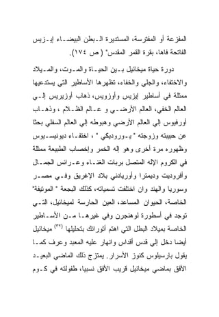 ‫ﺍﻟﻤﻔﺯﻋﺔ ﺃﻭ ﺍﻟﻤﻔﺘﺭﺴﺔ، ﺍﻟﻤﺴﺘﺩﻴﺭﺓ ﺍﻟـﺒﻁﻥ ﺍﻟﺒﻴﻀـﺎﺀ ﺇﻴـﺯﻴﺱ‬
                  ‫ﺍﻟﻔﺎﺘﺤﺔ ﻓﺎﻫﺎ، ﺒﻘﺭﺓ ﺍﻟﻘﻤﺭ ﺍﻟﻤﻘﺩﺱ" ) ﺹ ٤٧١(.‬

‫ﺩﻭﺭﺓ ﺤﻴﺎﺓ ﻤﻴﺨﺎﺌﻴل ﺒـﻴﻥ ﺍﻟﺤﻴـﺎﺓ ﻭﺍﻟﻤـﻭﺕ، ﻭﺍﻟﻤـﻴﻼﺩ‬
‫ﻭﺍﻻﺨﺘﻔﺎﺀ، ﻭﺍﻟﺠﻠﻲ ﻭﺍﻟﺨﻔﺎﺀ، ﺘﻅﻬﺭﻫﺎ ﺍﻷﺴﺎﻁﻴﺭ ﺍﻟﺘﻲ ﻴﺴﺘﺩﻋﻴﻬﺎ‬
‫ﻤﻤﺜﻠﺔ ﻓﻲ ﺃﺴﺎﻁﻴﺭ ﺇﻴﺯﻴﺱ ﻭﺃﻭﺯﻭﻴﺱ، ﺫﻫﺎﺏ ﺃﻭﺯﻴﺭﻴﺱ ﺇﻟـﻲ‬
‫ﺍﻟﻌﺎﻟﻡ ﺍﻟﺨﻔﻲ، ﺍﻟﻌﺎﻟﻡ ﺍﻷﺭﻀـﻲ ﻭ ﻋـﺎﻟﻡ ﺍﻟﻅـﻼﻡ ، ﻭﺫﻫـﺎﺏ‬
‫ﺃﻭﺭﻓﻴﻭﺱ ﺇﻟﻲ ﺍﻟﻌﺎﻟﻡ ﺍﻷﺭﻀﻲ ﻭﻫﺒﻭﻁﻪ ﺇﻟﻲ ﺍﻟﻌﺎﻟﻡ ﺍﻟﺴﻔﻠﻲ ﺒﺤﺜﺎ‬
‫ﻋﻥ ﺤﺒﻴﺒﺘﻪ ﻭﺯﻭﺠﺘﻪ " ﻴـﻭﺭﻭﺩﻴﻜﻲ " ، ﺍﺨﺘﻔـﺎﺀ ﺩﻴﻭﻨﻴﺴـﻴﻭﺱ‬
‫ﻭﻅﻬﻭﺭﻩ ﻤﺭﺓ ﺃﺨﺭﻯ ﻭﻫﻭ ﺇﻟﻪ ﺍﻟﺨﻤﺭ ﻭﺇﺨﺼﺎﺏ ﺍﻟﻁﺒﻴﻌﺔ ﻤﻤﺜﻠﺔ‬
‫ﻓﻲ ﺍﻟﻜﺭﻭﻡ ﺍﻹﻟﻪ ﺍﻟﻤﺘﺼل ﺒﺭﺒﺎﺕ ﺍﻟﻐﻨـﺎﺀ ﻭﻋـﺭﺍﺌﺱ ﺍﻟﺠﻤـﺎل‬
‫ﻭﺃﻓﺭﻭﺩﻴﺕ ﻭﺩﻴﻤﺘﺭﺍ ﻭﺃﻭﺭﻴﺎﺩﻨﻲ ﺒﻼﺩ ﺍﻹﻏﺭﻴﻕ ﻭﻓـﻲ ﻤﺼـﺭ‬
‫ﻭﺴﻭﺭﻴﺎ ﻭﺍﻟﻬﻨﺩ ﻭﺍﻥ ﺍﺨﺘﻠﻔﺕ ﺘﺴﻤﻴﺎﺘﻪ، ﻜﺫﻟﻙ ﺍﻟﺒﺠﻌﺔ " ﺍﻟﻤﻭﺘﻴﻔﺔ"‬
‫ﺍﻟﺨﺎﺼﺔ، ﺍﻟﺤﻴﻭﺍﻥ ﺍﻟﻤﺴﺎﻋﺩ، ﺍﻟﻌﻴﻥ ﺍﻟﺤﺎﺭﺴﺔ ﻟﻤﻴﺨﺎﺌﻴل، ﺍﻟﺘـﻲ‬
‫ﺘﻭﺠﺩ ﻓﻲ ﺃﺴﻁﻭﺭﺓ ﻟﻭﻫﻨﺠﺭﻥ ﻭﻓﻲ ﻏﻴﺭﻫـﺎ ﻤـﻥ ﺍﻷﺴـﺎﻁﻴﺭ‬
          ‫)٢٣(‬
‫ﻤﻴﺨﺎﺌﻴل‬          ‫ﺍﻟﺨﺎﺼﺔ ﺒﻤﻴﻼﺩ ﺍﻟﺒﻁل ﺍﻟﺘﻲ ﺍﻫﺘﻡ ﺃﺘﻭﺭﺍﻨﻙ ﺒﺘﺤﻠﻴﻠﻬﺎ‬
‫ﺃﻴﻀﺎ ﺩﺨل ﺇﻟﻲ ﻗﺩﺱ ﺃﻗﺩﺍﺱ ﻭﺍﻨﻬﺎﺭ ﻋﻠﻴﻪ ﺍﻟﻤﻌﺒﺩ ﻭﻋﺭﻑ ﻜﻤـﺎ‬
‫ﻴﻘﻭل ﺒﺎﺭﺴﻴﻠﻭﺱ ﻜﻨﻭﺯ ﺍﻷﺴﺭﺍﺭ. ﻴﻤﺘﺯﺝ ﺫﻟﻙ ﺍﻟﻤﺎﻀﻲ ﺍﻟﺒﻌﻴـﺩ‬
‫ﺍﻷﻓﻕ ﺒﻤﺎﻀﻲ ﻤﻴﺨﺎﺌﻴل ﻗﺭﻴﺏ ﺍﻷﻓﻕ ﻨﺴﺒﻴﺎ، ﻁﻔﻭﻟﺘﻪ ﻓﻲ ﻜـﻭﻡ‬
 