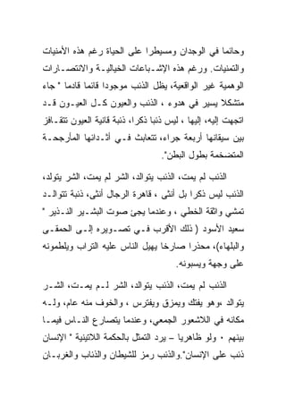 ‫ﻭﺤﺎﺌﻤﺎ ﻓﻲ ﺍﻟﻭﺠﺩﺍﻥ ﻭﻤﺴﻴﻁﺭﺍ ﻋﻠﻰ ﺍﻟﺤﻴﺎﺓ ﺭﻏﻡ ﻫﺫﻩ ﺍﻷﻤﻨﻴﺎﺕ‬
‫ﻭﺍﻟﺘﻤﻨﻴﺎﺕ. ﻭﺭﻏﻡ ﻫﺫﻩ ﺍﻹﺸـﺒﺎﻋﺎﺕ ﺍﻟﺨﻴﺎﻟﻴـﺔ ﻭﺍﻻﻨﺘﺼـﺎﺭﺍﺕ‬
‫ﺍﻟﻭﻫﻤﻴﺔ ﻏﻴﺭ ﺍﻟﻭﺍﻗﻌﻴﺔ، ﻴﻅل ﺍﻟﺫﺌﺏ ﻤﻭﺠﻭﺩﺍ ﻗﺎﺌﻤﺎ ﻗﺎﺩﻤﺎ " ﺠﺎﺀ‬
                   ‫‪‬‬
‫ﻤﺘﺸﻜﻼ ﻴﺴﻴﺭ ﻓﻲ ﻫﺩﻭﺀ ، ﺍﻟﺫﺌﺏ ﻭﺍﻟﻌﻴﻭﻥ ﻜـل ﺍﻟﻌﻴـﻭﻥ ﻗـﺩ‬
‫ﺍﺘﺠﻬﺕ ﺇﻟﻴﻪ، ﺇﻟﻴﻬﺎ ، ﻟﻴﺱ ﺫﺌﺒﺎ ﺫﻜﺭﺍ، ﺫﺌﺒﺔ ﻗﺎﻨﻴﺔ ﺍﻟﻌﻴﻭﻥ ﺘﺘﻘـﺎﻓﺯ‬
‫ﺒﻴﻥ ﺴﻴﻘﺎﻨﻬﺎ ﺃﺭﺒﻌﺔ ﺠﺭﺍﺀ، ﺘﺘﻌﺎﺒﺙ ﻓـﻲ ﺃﺜـﺩﺍﺌﻬﺎ ﺍﻟﻤﺄﺭﺠﺤـﺔ‬
                                   ‫ﺍﻟﻤﺘﻀﺨﻤﺔ ﺒﻁﻭل ﺍﻟﺒﻁﻥ".‬

‫ﺍﻟﺫﺌﺏ ﻟﻡ ﻴﻤﺕ، ﺍﻟﺫﺌﺏ ﻴﺘﻭﺍﻟﺩ، ﺍﻟﺸﺭ ﻟﻡ ﻴﻤﺕ، ﺍﻟﺸﺭ ﻴﺘﻭﻟﺩ،‬
‫ﺍﻟﺫﺌﺏ ﻟﻴﺱ ﺫﻜﺭﺍ ﺒل ﺃﻨﺜﻰ ، ﻗﺎﻫﺭﺓ ﺍﻟﺭﺠﺎل ﺃﻨﺜﻰ، ﺫﺌﺒﺔ ﺘﺘﻭﺍﻟـﺩ‬
‫ﺘﻤﺸﻲ ﻭﺍﺜﻘﺔ ﺍﻟﺨﻁﻲ ، ﻭﻋﻨﺩﻤﺎ ﻴﺠﺊ ﺼﻭﺕ ﺍﻟﺒﺸـﻴﺭ ﺍﻟﻨـﺫﻴﺭ "‬
‫ﺴﻌﻴﺩ ﺍﻷﺴﻭﺩ ) ﺫﻟﻙ ﺍﻷﻗﺭﺏ ﻓـﻲ ﺘﺼـﻭﻴﺭﻩ ﺇﻟـﻰ ﺍﻟﺤﻤﻘـﻰ‬
‫ﻭﺍﻟﺒﻠﻬﺎﺀ(، ﻤﺤﺫﺭﺍ ﺼﺎﺭﺨﺎ ﻴﻬﻴل ﺍﻟﻨﺎﺱ ﻋﻠﻴﻪ ﺍﻟﺘﺭﺍﺏ ﻭﻴﻠﻁﻤﻭﻨﻪ‬
                                       ‫ﻋﻠﻰ ﻭﺠﻬﺔ ﻭﻴﺴﺒﻭﻨﻪ.‬

‫ﺍﻟﺫﺌﺏ ﻟﻡ ﻴﻤﺕ، ﺍﻟﺫﺌﺏ ﻴﺘﻭﺍﻟﺩ، ﺍﻟﺸﺭ ﻟـﻡ ﻴﻤـﺕ، ﺍﻟﺸـﺭ‬
‫ﻴﺘﻭﺍﻟﺩ ،ﻭﻫﻭ ﻴﻔﺘﻙ ﻭﻴﻤﺯﻕ ﻭﻴﻔﺘﺭﺱ ، ﻭﺍﻟﺨﻭﻑ ﻤﻨﻪ ﻋﺎﻡ، ﻭﻟـﻪ‬
‫ﻤﻜﺎﻨﻪ ﻓﻲ ﺍﻟﻼﺸﻌﻭﺭ ﺍﻟﺠﻤﻌﻲ، ﻭﻋﻨﺩﻤﺎ ﻴﺘﺼﺎﺭﻉ ﺍﻟﻨـﺎﺱ ﻓﻴﻤـﺎ‬
‫ﺒﻴﻨﻬﻡ ٠ ﻭﻟﻭ ﻅﺎﻫﺭﻴﺎ – ﻴﺭﺩ ﺍﻟﺘﻤﺜل ﺒﺎﻟﺤﻜﻤﺔ ﺍﻟﻼﺘﻴﻨﻴﺔ " ﺍﻹﻨﺴﺎﻥ‬
‫ﺫﺌﺏ ﻋﻠﻰ ﺍﻹﻨﺴﺎﻥ".ﻭﺍﻟﺫﺌﺏ ﺭﻤﺯ ﻟﻠﺸﻴﻁﺎﻥ ﻭﺍﻟﺫﺌﺎﺏ ﻭﺍﻟﻐﺭﺒـﺎﻥ‬
 