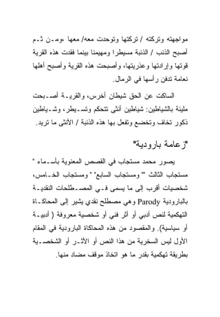 ‫ﻤﻭﺍﺠﻬﺘﻪ ﻭﺘﺭﻜﺘﻪ / ﺘﺭﻜﺘﻬﺎ ﻭﺘﻭﺤﺩﺕ ﻤﻌﻪ/ ﻤﻌﻬﺎ ،ﻭﻤـﻥ ﺜـﻡ‬
‫ﺃﺼﺒﺢ ﺍﻟﺫﺌﺏ / ﺍﻟﺫﺌﺒﺔ ﻤﺴﻴﻁﺭﺍ ﻭﻤﻬﻴﻤﻨﺎ ﺒﻴﻨﻤﺎ ﻓﻘﺩﺕ ﻫﺫﻩ ﺍﻟﻘﺭﻴﺔ‬
‫ﻗﻭﺘﻬﺎ ﻭﺇﺭﺍﺩﺘﻬﺎ ﻭﻋﺫﺭﻴﺘﻬﺎ، ﻭﺃﺼﺒﺤﺕ ﻫﺫﻩ ﺍﻟﻘﺭﻴﺔ ﻭﺃﺼﺒﺢ ﺃﻫﻠﻬﺎ‬
                            ‫ﻨﻌﺎﻤﺔ ﺘﺩﻓﻥ ﺭﺃﺴﻬﺎ ﻓﻲ ﺍﻟﺭﻤﺎل.‬

‫ﺍﻟﺴﺎﻜﺕ ﻋﻥ ﺍﻟﺤﻕ ﺸﻴﻁﺎﻥ ﺃﺨﺭﺱ، ﻭﺍﻟﻘﺭﻴـﺔ ﺃﺼـﺒﺤﺕ‬
‫ﻤﻠﻴﺌﺔ ﺒﺎﻟﺸﻴﺎﻁﻴﻥ: ﺸﻴﺎﻁﻴﻥ ﺃﻨﺜﻰ ﺘﺘﺤﻜﻡ ﻭﺘﺴـﻴﻁﺭ، ﻭﺸـﻴﺎﻁﻴﻥ‬
‫ﺫﻜﻭﺭ ﺘﺨﺎﻑ ﻭﺘﺨﻀﻊ ﻭﺘﻔﻌل ﺒﻬﺎ ﻫﺫﻩ ﺍﻟﺫﺌﺒﺔ / ﺍﻷﻨﺜﻰ ﻤﺎ ﺘﺭﻴﺩ.‬

                                    ‫"ﺯﻋﺎﻤﺔ ﺒﺎﺭﻭﺩﻴﺔ"‬
‫ﻴﺼﻭﺭ ﻤﺤﻤﺩ ﻤﺴﺘﺠﺎﺏ ﻓﻲ ﺍﻟﻘﺼﺹ ﺍﻟﻤﻌﻨﻭﻴﺔ ﺒﺄﺴـﻤﺎﺀ "‬
‫ﻤﺴﺘﺠﺎﺏ ﺍﻟﺜﺎﻟﺙ "" ﻭﻤﺴﺘﺠﺎﺏ ﺍﻟﺴﺎﺒﻊ" " ﻭﻤﺴﺘﺠﺎﺏ ﺍﻟﺨـﺎﻤﺱ،‬
‫ﺸﺨﺼﻴﺎﺕ ﺃﻗﺭﺏ ﺇﻟﻰ ﻤﺎ ﻴﺴﻤﻰ ﻓـﻲ ﺍﻟﻤﺼـﻁﻠﺤﺎﺕ ﺍﻟﻨﻘﺩﻴـﺔ‬
‫ﺒﺎﻟﺒﺎﺭﻭﺩﻴﺔ ‪ Parody‬ﻭﻫﻲ ﻤﺼﻁﻠﺢ ﻨﻘﺩﻱ ﻴﺸﻴﺭ ﺇﻟﻰ ﺍﻟﻤﺤﺎﻜـﺎﺓ‬
‫ﺍﻟﺘﻬﻜﻤﻴﺔ ﻟﻨﺹ ﺃﺩﺒﻲ ﺃﻭ ﺃﺜﺭ ﻓﻨﻲ ﺃﻭ ﺸﺨﺼﻴﺔ ﻤﻌﺭﻭﻓﺔ ) ﺃﺩﺒﻴـﺔ‬
‫ﺃﻭ ﺴﻴﺎﺴﻴﺔ(. ﻭﺍﻟﻤﻘﺼﻭﺩ ﻤﻥ ﻫﺫﻩ ﺍﻟﻤﺤﺎﻜﺎﺓ ﺍﻟﺒﺎﺭﻭﺩﻴﺔ ﻓﻲ ﺍﻟﻤﻘﺎﻡ‬
‫ﺍﻷﻭل ﻟﻴﺱ ﺍﻟﺴﺨﺭﻴﺔ ﻤﻥ ﻫﺫﺍ ﺍﻟﻨﺹ ﺃﻭ ﺍﻷﺜـﺭ ﺃﻭ ﺍﻟﺸﺨﺼـﻴﺔ‬
        ‫ﺒﻁﺭﻴﻘﺔ ﺘﻬﻜﻤﻴﺔ ﺒﻘﺩﺭ ﻤﺎ ﻫﻭ ﺍﺘﺨﺎﺫ ﻤﻭﻗﻑ ﻤﻀﺎﺩ ﻤﻨﻬﺎ.‬
 