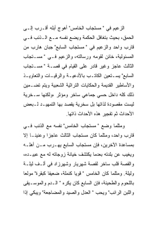 ‫ﺍﻟﺯﻋﻴﻡ ﻓﻲ " ﻤﺴﺘﺠﺎﺏ ﺍﻟﺨﺎﻤﺱ" ﺃﻫﻭﺝ ﺃﺒﻠﻪ ﺃﻗـﺭﺏ ﺇﻟـﻰ‬
‫ﺍﻟﺤﻤﻕ، ﺒﺤﻴﺙ ﺒﺘﻐﺎﻓل ﺍﻟﺤﻜﻤﺔ ﻭﻴﻀﻊ ﻨﻔﺴﻪ ﻤـﻊ ﺍﻟـﺫﺌﺏ ﻓـﻲ‬
‫ﻗﺎﺭﺏ ﻭﺍﺤﺩ ﻭﺍﻟﺯﻋﻴﻡ ﻓﻲ " ﻤﺴﺘﺠﺎﺏ ﺍﻟﺴﺎﺒﻊ" ﺠﺒﺎﻥ ﻫﺎﺭﺏ ﻤﻥ‬
‫ﺍﻟﻤﺴﺌﻭﻟﻴﺔ، ﺨﺎﺌﻥ ﻟﻘﻭﻤﻪ ﻭﺭﺴﺎﻟﺘﻪ، ﻭﺍﻟﺯﻋﻴﻡ ﻓـﻲ " ﻤﺴـﺘﺠﺎﺏ‬
‫ﺍﻟﺜﺎﻟﺙ ﻋﺎﺠﺯ ﻭﻏﻴﺭ ﻗﺎﺩﺭ ﻋﻠﻰ ﺍﻟﻘﻴﺎﻡ ﻓﻲ ﻗﺼـﺔ " ﻤﺴـﺘﺠﺎﺏ‬
‫ﺍﻟﺴﺎﺒﻊ" ﻴﺴـﺘﻌﻴﻥ ﺍﻟﻜﺎﺘـﺏ ﺒﺎﻷﺩﻋﻴـﺔ ﻭﺍﻟﺭﻗﻴـﺎﺕ ﻭﺍﻟﺘﻌﺎﻭﻴـﺫ‬
‫ﻭﺍﻷﺴﺎﻁﻴﺭ ﺍﻟﻘﺩﻴﻤﺔ ﻭﺍﻟﺤﻜﺎﻴﺎﺕ ﺍﻟﺘﺭﺍﺜﻴﺔ ﺍﻟﺸﻌﺒﻴﺔ ﻭﻴﺘﻡ ﺘﻀـﻤﻴﻥ‬
‫ﺫﻟﻙ ﻜﻠﻪ ﺩﺍﺨل ﺤﺴﻲ ﺠﻤﺎﻋﻲ ﺴﺎﺨﺭ ﻭﻤﺅﺜﺭ ،ﻭﻟﻜﻨﻬﺎ ﺴـﺨﺭﻴﺔ‬
‫ﻟﻴﺴﺕ ﻤﻘﺼﻭﺩﺓ ﻟﺫﺍﺘﻬﺎ ﺒل ﺴﺨﺭﻴﺔ ﻴﻘﺼﺩ ﺒﻬﺎ ﺍﻟﺘﻤﻬﻴـﺩ ﻟـﺒﻌﺽ‬
                      ‫ﺍﻷﺤﺩﺍﺙ ﺜﻡ ﺘﻔﺠﻴﺭ ﻫﺫﻩ ﺍﻷﺤﺩﺍﺙ ﺫﺍﺘﻬﺎ.‬

‫ﻭﻤﺜﻠﻤﺎ ﻭﻀﻊ " ﻤﺴﺘﺠﺎﺏ ﺍﻟﺨﺎﻤﺱ" ﻨﻔﺴﻪ ﻤﻊ ﺍﻟﺫﺌﺏ ﻓـﻲ‬
‫ﻗﺎﺭﺏ ﻭﺍﺤﺩ، ﻭﻤﺜﻠﻤﺎ ﻜﺎﻥ ﻤﺴﺘﺠﺎﺏ ﺍﻟﺜﺎﻟﺙ ﻋﺎﺠﺯﺍ ﻭﻋﻨﻴﻨـﺎ ﺇﻻ‬
            ‫‪‬‬
‫ﺒﻤﺴﺎﻋﺩﺓ ﺍﻵﺨﺭﻴﻥ، ﻓﺈﻥ ﻤﺴﺘﺠﺎﺏ ﺍﻟﺴﺎﺒﻊ ﻴﻬـﺭﺏ ﻤـﻥ ﺃﻫﻠـﻪ‬
‫ﻭﻴﻐﻴﺏ ﻋﻥ ﺒﻠﺩﺘﻪ ﺒﻌﺩﻤﺎ ﻴﻜﺘﺸﻑ ﺨﻴﺎﻨﺔ ﺯﻭﺠﺎﺘﻪ ﻟﻪ ﻤﻊ ﻋﺒﻴـﺩﻩ،‬
‫ﻭﺍﻟﻘﺼﺔ ﻗﻠﺏ ﺴﺎﺨﺭ ﻟﻘﺼﺔ ﺸﻬﺭﻴﺎﺭ ﻭﺸﻬﺭﺯﺍﺩ ﻓﻲ ﺃﻟـﻑ ﻟﻴﻠـﺔ‬
‫ﻭﻟﻴﻠﺔ. ﻭﻤﺜﻠﻤﺎ ﻜﺎﻥ ﺍﻟﺨﺎﻤﺱ " ﻗﻭﻴﺎ ﻜﻨﻤﻠﺔ، ﻀﻌﻴﻔﺎ ﻜﺒﻘﺭﺓ" ﻤﻭﻟﻌﺎ‬
‫ﺒﺎﻟﻠﺤﻭﻡ ﻭﺍﻟﻁﺤﻴﻨﺔ، ﻓﺈﻥ ﺍﻟﺴﺎﺒﻊ ﻜﺎﻥ ﻴﻜﺭﻩ " ﺍﻟـﺩﻡ ﻭﺍﻟﻤﻭﺴـﻴﻘﻰ‬
‫ﻭﺍﻟﻠﺒﻥ ﺍﻟﺭﺍﺌﺏ" ﻭﻴﺤﺏ " ﺍﻟﻌﺩل ﻭﺍﻟﺼﻴﺩ ﻭﺍﻟﻤﻀﺎﺠﻌﺔ" ﻭﻴﺒﻜﻲ ﺇﺫﺍ‬
 