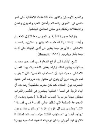 ‫ﻭﺘﻘﻁﻴﻊ ﺍﻷﻭﺼﺎل(.ﻭﺘﻅﻬﺭ ﻫﺫﻩ ﺍﻟﻨﺸﺎﻁﺎﺕ ﺍﻻﺤﺘﻔﺎﻟﻴﺔ ﻋﻠﻰ ﻨﺤﻭ‬
‫ﺨﺎﺹ ﻓﻲ ﺍﻷﺴﻭﺍﻕ ﻭﺍﻟﻤﺤﺎﻜﻡ ﻭﺃﻤﺎﻜﻥ ﺍﻟﻠﻌﺏ ﻭﺍﻟﻤﺠﻭﻥ ﻭﺍﻟﻤﺩﻥ‬
          ‫ﻭﺍﻻﺤﺘﻔﺎﻻﺕ ﻭﻜﺫﻟﻙ ﻟﺩﻯ ﺴﻜﺎﻥ ﺍﻟﻤﻨﺎﻁﻕ ﺍﻟﻬﺎﻤﺸﻴﺔ.‬

‫ﻭﺘﺭﺘﺒﻁ ﺼﻭﺭﺓ ﺍﻟﻤﺄﺩﺒﺔ ﺃﻭ ﺍﻟﺠﻠﻭﺱ ﻤﻌﺎ ﻟﺘﻨﺎﻭل ﺍﻟﻁﻌـﺎﻡ‬
‫ﻭﺃﻴﻀﺎ ﺍﻹﻋﺩﺍﺩ ﻟﻬﺫﺍ ﺍﻟﻁﻌﺎﻡ – ﻜﻤﺎ ﻴﺸﻴﺭ ﺒـﺎﺨﺘﻴﻥ- ﺒﺎﻟﺤﺴـﺩ‬
‫ﺍﻻﺤﺘﻔﺎﻟﻲ ، ﺍﻟﺫﻱ ﻫﻭ ﺠﺴﺩ ﻴﻅﻬﺭ ﻓﻲ ﺃﺸﻬﺭ ﺘﺠﻠﻴﺎﺘﻪ ﻋﻠﻰ ﺃﻨـﻪ‬
                 ‫ﺠﺴﺩ ﻴﺄﻜل ﻭﻴﺸﺭﺏ. )١٩٩١ ,‪.(Burnett‬‬

‫ﺘﺸﻴﻊ ﺍﻹﺸﺎﺭﺓ ﺇﻟﻰ ﺃﻨﻭﺍﻉ ﺍﻟﻁﻌﺎﻡ ﻓـﻲ ﻗﺼـﺹ ﻤﺤﻤـﺩ‬
‫ﻤﺴﺘﺠﺎﺏ ﻭﻴﺸﻴﻊ ﻜﺫﻟﻙ ﺍﺭﺘﺒﺎﻁ ﺒﻌﺽ ﺍﻟﺸﺨﺼﻴﺎﺕ ﺒﻬﺫﺍ ﺍﻟﻔﻌـل‬
‫ﺍﻻﺤﺘﻔﺎﻟﻲ ، ﺤﻴﺙ ﻨﺠﺩ ﺃﻥ " ﻤﺴﺘﺠﺎﺏ ﺍﻟﺨﺎﻤﺱ" ﻜﺎﻥ ﻻ ﻴﻘﺭﺏ‬
‫ﻟﺤﻡ ﺨﺭﻭﻑ ﺩﻭﻥ ﺃﻥ ﻴﻜﻭﻥ ﻓﻲ ﻤﺘﻨﺎﻭل ﻴﺩﻩ ﺨﺭﻭﻑ ﺁﺨﺭ ﺨﺸﻴﺔ‬
‫ﺍﻟﻨﻀﻭﺏ ﺩﻭﻥ ﺍﻻﻤﺘﻼﺀ ﻜﻤﺎ ﻜﺎﻥ ﻤﻐﺭﻤﺎ ﺒﺎﻟﻁﺤﻴﻨﺔ".ﻭﻨﺠـﺩﺩ ﺃﻥ‬
‫ﺃﺒﻨﺎﺀ ﺍﻟﺭﺠل ﻓﻲ ﻗﺼﺔ " ﺍﻟﺜﻌﻠﺏ" ﻴﻨﻬﻜﻤﻭﻥ ﻓﻲ ﺍﻟﻁﻌﺎﻡ ﻭﺍﻟﺸﺭﺍﺏ‬
‫ﻤﻬﻤﻠﻴﻥ ﻤﻬﻤﺔ ﺤﺭﺍﺴـﺔ ﺍﻟﻌﻨـﺏ ﺍﻟﻤﻭﻜﻠـﺔ ﺇﻟـﻴﻬﻡ، ﻭﻨﺠـﺩ ﺃﻥ‬
‫ﺍﻟﻤﺠﻤﻭﻋﺔ ﺍﻟﻤﺴﻠﺤﺔ ﺍﻟﺘﻲ ﺸﻜﻠﻬﺎ ﺃﻫﺎﻟﻲ ﺍﻟﻘﺭﻴـﺔ ﻓـﻲ ﻗﺼـﺔ "‬
‫ﺍﻟﺫﺌﺏ" ﻴﺠﻠﺴﻭﻥ ﺒﻴﻥ ﻜل ﻏﺯﻭﺓ ﻭﻏﺯﻭﺓ " ﻴـﺄﻜﻠﻭﻥ ﻭﻴﺸـﺭﺒﻭﻥ‬
‫".ﻭﻨﺠﺩ ﺃﻴﻀﺎ ﺃﻥ " ﻤﺴﺘﺠﺎﺏ ﺍﻟﺜﺎﻟﺙ" ﺤﻴﻨﻤـﺎ ﻴﺴـﺘﻌﺩ ﻟﻤﻼﻗـﺎﺓ‬
‫ﻜﻼﻭﻱ ﻓﻬﺩ ﺃﻤﺭﻴﻜﻲ ﻭﺩﺨﻥ ﻨﺭﺠﻴﻠﺘﻪ ﺍﻟﺫﻫﺒﻴﺔ ﺍﻟﻤﺘﺴﺎﻤﻴﺔ ﺒﺒﻭﺩﺭﺓ‬
 