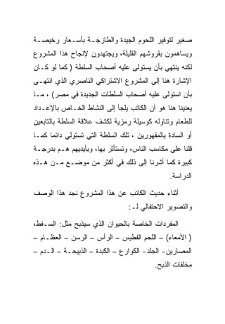 ‫ﺼﻐﻴﺭ ﻟﺘﻭﻓﻴﺭ ﺍﻟﻠﺤﻭﻡ ﺍﻟﺠﻴﺩﺓ ﻭﺍﻟﻁﺎﺯﺠـﺔ ﺒﺄﺴـﻌﺎﺭ ﺭﺨﻴﺼـﺔ‬
‫ﻭﻴﺴﺎﻫﻤﻭﻥ ﺒﻘﺭﻭﺸﻬﻡ ﺍﻟﻘﻠﻴﻠﺔ، ﻭﻴﺠﺘﻬﺩﻭﻥ ﻹﻨﺠﺎﺡ ﻫﺫﺍ ﺍﻟﻤﺸﺭﻭﻉ‬
‫ﻟﻜﻨﻪ ﻴﻨﺘﻬﻲ ﺒﺄﻥ ﻴﺴﺘﻭﻟﻰ ﻋﻠﻴﻪ ﺃﺼﺤﺎﺏ ﺍﻟﺴﻠﻁﺔ ) ﻜﻤﺎ ﻟﻭ ﻜـﺎﻥ‬
‫ﺍﻹﺸﺎﺭﺓ ﻫﻨﺎ ﺇﻟﻰ ﺍﻟﻤﺸﺭﻭﻉ ﺍﻻﺸﺘﺭﺍﻜﻲ ﺍﻟﻨﺎﺼﺭﻱ ﺍﻟﺫﻱ ﺍﻨﺘﻬـﻰ‬
‫ﺒﺄﻥ ﺍﺴﺘﻭﻟﻰ ﻋﻠﻴﻪ ﺃﺼﺤﺎﺏ ﺍﻟﺴﻠﻁﺎﺕ ﺍﻟﺠﺩﻴﺩﺓ ﻓﻲ ﻤﺼﺭ( ، ﻤـﺎ‬
‫ﻴﻌﻨﻴﻨﺎ ﻫﻨﺎ ﻫﻭ ﺃﻥ ﺍﻟﻜﺎﺘﺏ ﻴﻠﺠﺄ ﺇﻟﻰ ﺍﻟﻨﺸﺎﻁ ﺍﻟﺨـﺎﺹ ﺒﺎﻹﻋـﺩﺍﺩ‬
‫ﻟﻠﻁﻌﺎﻡ ﻭﺘﻨﺎﻭﻟﻪ ﻜﻭﺴﻴﻠﺔ ﺭﻤﺯﻴﺔ ﻟﻜﺸﻑ ﻋﻼﻗﺔ ﺍﻟﺴﻠﻁﺔ ﺒﺎﻟﺘﺎﺒﻌﻴﻥ‬
‫ﺃﻭ ﺍﻟﺴﺎﺩﺓ ﺒﺎﻟﻤﻘﻬﻭﺭﻴﻥ ، ﺘﻠﻙ ﺍﻟﺴﻠﻁﺔ ﺍﻟﺘﻲ ﺘﺴﺘﻭﻟﻲ ﺩﺍﺌﻤﺎ ﻜﻤـﺎ‬
‫ﻗﻠﻨﺎ ﻋﻠﻰ ﻤﻜﺎﺴﺏ ﺍﻟﻨﺎﺱ، ﻭﺘﺴﺘﺄﺜﺭ ﺒﻬﺎ، ﻭﺒﺄﻴﺩﻴﻬﻡ ﻫـﻡ ﺒﺩﺭﺠـﺔ‬
‫ﻜﺒﻴﺭﺓ ﻜﻤﺎ ﺃﺸﺭﻨﺎ ﺇﻟﻰ ﺫﻟﻙ ﻓﻲ ﺃﻜﺜﺭ ﻤﻥ ﻤﻭﻀـﻊ ﻤـﻥ ﻫـﺫﻩ‬
                                                ‫ﺍﻟﺩﺭﺍﺴﺔ.‬

‫ﺃﺜﻨﺎﺀ ﺤﺩﻴﺙ ﺍﻟﻜﺎﺘﺏ ﻋﻥ ﻫﺫﺍ ﺍﻟﻤﺸﺭﻭﻉ ﻨﺠﺩ ﻫﺫﺍ ﺍﻟﻭﺼﻑ‬
                                 ‫ﻭﺍﻟﺘﺼﻭﻴﺭ ﺍﻻﺤﺘﻔﺎﻟﻲ ﻟـ:‬

‫ﺍﻟﻤﻔﺭﺩﺍﺕ ﺍﻟﺨﺎﺼﺔ ﺒﺎﻟﺤﻴﻭﺍﻥ ﺍﻟﺫﻱ ﺴﻴﺫﺒﺢ ﻤﺜل: ﺍﻟﺴـﻔﻁ،‬
‫) ﺍﻷﻤﻌﺎﺀ( – ﺍﻟﻠﺤﻡ ﺍﻟﻔﻁﻴﺱ – ﺍﻟﺭﺃﺱ – ﺍﻟﺭﺴﻥ – ﺍﻟﻌﻅـﺎﻡ –‬
‫ﺍﻟﻤﺼﺎﺭﻴﻥ- ﺍﻟﺠﻠﺩ- ﺍﻟﻜﻭﺍﺭﻉ – ﺍﻟﻜﺒﺩﺓ – ﺍﻟﺫﺒﻴﺤـﺔ – ﺍﻟـﺩﻡ –‬
                                          ‫ﻤﺨﻠﻔﺎﺕ ﺍﻟﺫﺒﺢ.‬
 