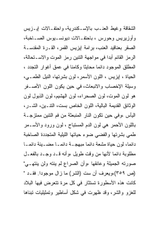 ‫ﺍﻟﺸﻘﺎﻗﺔ ﻭﻏﻴﻁ ﺍﻟﻌﻨـﺏ ﺒﺎﻹﺴـﻜﻨﺩﺭﻴﺔ، ﻭﺍﺤﺘﻔـﺎﻻﺕ ﺇﻴـﺯﻴﺱ‬
‫ﻭﺃﻭﺯﻴﺭﻴﺱ ﻭﺤﻭﺭﺱ ، ﺒﺎﺤﺘﻔـﺎﻻﺕ ﺩﻴﻭﻨﺴـﻴﻭﺱ ﺍﻟﺼـﺎﺨﺒﺔ،‬
‫ﺍﻟﺼﻘﺭ ﺒﻌﻨﺎﻗﻴﺩ ﺍﻟﻌﻨﺏ، ﺒﺭﺍﻤﺔ ﺇﻴﺯﻴﺱ ﺍﻟﻘﻤﺭ، ﺍﻟﻘـﺭﺓ ﺍﻟﻤﻘﺩﺴـﺔ‬
‫ﺍﻟﺭﻤﺯ ﺍﻟﻘﺎﺌﻡ ﺃﺒﺩﺍ ﻓﻲ ﻤﻭﺍﺠﻬﺔ ﺍﻟﺘﻨﻴﻥ ﺭﻤﺯ ﺍﻟﻤﻭﺕ ﻭﺍﻻﺴـﺘﺤﺎﻟﺔ،‬
‫ﺍﻟﻤﻁﻠﻕ ﺍﻟﻤﻭﺠﻭﺩ ﺩﺍﺌﻤﺎ ﻤﺤﺎﻴﺜﺎ ﻭﻜﺎﻤﻨﺎ ﻓﻲ ﻋﻤﻕ ﺃﻏﻭﺍﺭ ﺍﻟﺘﺠﺩﺩ ،‬
                       ‫ﹰ‬      ‫ﹰ‬
‫ﺍﻟﺤﻴﺎﺓ ، ﺇﻴﺯﻴﺱ ، ﺍﻟﻠﻭﻥ ﺍﻷﺴﻤﺭ، ﻟﻭﻥ ﺒﺸﺭﺘﻬﺎ، ﺍﻟﻨﻴل ﺍﻟﻁﻤـﻲ،‬
‫ﻭﺴﻴﻠﺔ ﺍﻹﺨﺼﺎﺏ ﻭﺍﻻﻨﺒﻌﺎﺙ، ﻓﻲ ﺤﻴﻥ ﻴﻜﻭﻥ ﺍﻟﻠﻭﻥ ﺍﻷﺼـﻔﺭ‬
‫ﻫﻭ ﻟﻭﻥ ﺍﻟﻤﻭﺕ، ﻟﻭﻥ ﺍﻟﺼﺤﺭﺍﺀ، ﻟﻭﻥ ﺍﻟﻬﺸﻴﻡ، ﻟﻭﻥ ﺍﻟﺫﺒﻭل ﻟﻭﻥ‬
‫ﺍﻟﻭﺜﺎﺌﻕ ﺍﻟﻘﺩﻴﻤﺔ ﺍﻟﺒﺎﻟﻴﺔ، ﺍﻟﻠﻭﻥ ﺍﻟﺨﺎﺹ ﺒﺴﺕ، ﺍﻟﺘﻨـﻴﻥ، ﺍﻟﺸـﺭ،‬
‫ﺍﻟﻴﺄﺱ ،ﻭﻓﻲ ﺤﻴﻥ ﺘﻜﻭﻥ ﺍﻟﻨﺎﺭ ﺍﻟﻤﻨﺒﻌﺜﺔ ﻤﻥ ﻓﻡ ﺍﻟﺘﻨﻴﻥ ﻤﻤﺘﺯﺠـﺔ‬
‫ﺒﺎﻟﻠﻭﻥ ﺍﻷﺤﻤﺭ ﻫﻲ ﻟﻭﻥ ﺍﻟﺩﻡ ﺍﻟﻤﺴﺘﺒﺎﺡ ، ﻟﻭﻥ ﻭﺭﻭﺩ ﻭﺍﻷﺴـﻤﺭ‬
‫ﻁﻤﻲ ﺒﺸﺭﺘﻬﺎ ﻭﺍﻟﻔﻀﻲ ﻀﻭﺀ ﺤﻴﺎﺘﻬﺎ ﺍﻟﻠﻴﻠﻴﺔ ﺍﻟﻤﺘﺠﺩﺩﺓ ﺍﻟﺼﺎﺨﺒﺔ‬
‫ﺩﺍﺌﻤﺎ، ﻟﻭﻥ ﺤﻴﺎﺓ ﻤﺸﻌﺔ ﺩﺍﺌﻤﺎ ﻤﺒﻬﺠـﺔ ﺩﺍﺌﻤـﺎ ﻤﻀـﻴﺌﺔ ﺩﺍﺌﻤـﺎ‬
‫ﻤﻁﻠﻭﺒﺔ ﺩﺍﺌﻤﺎ ﻷﻨﻬﺎ ﻤﻥ ﻭﻗﺕ ﻁﻭﻴل ،ﻭﺃﻨﻪ ﻗـﺩ ﻭﺠـﺩ ﺒﺎﻟﻔﻌـل‬
‫ﺼﻭﺭﺘﻪ ﺍﻟﺠﻤﻴﻠﺔ ﻭﻋﺎﻨﻘﻬﺎ ،ﻭﺃﻥ ﺍﻟﺼﺭﺍﻉ ﻟﻡ ﻴﻨﺘﻪ ﻭﻟﻥ ﻴﻨﺘﻬـﻲ"‬
‫)ﺹ ٩٥٣(،ﻭﻴﻌﺭﻑ ﺃﻥ ﺴﺕ )ﺍﻟﺸﺭ( ﻤﺎ ﺯﺍل ﻤﻭﺠﻭﺩﺍ. ﻓﻘـﺩ "‬
‫ﻜﺎﻨﺕ ﻫﺫﻩ ﺍﻷﺴﻁﻭﺭﺓ ﺘﺴﺘﺜﺎﺭ ﻓﻲ ﻜل ﻤﺭﺓ ﺘﺘﻌﺭﺽ ﻓﻴﻬﺎ ﺍﻟﺒﻼﺩ‬
‫ﻟﻠﻐﺯﻭ ﻭﺍﻟﺸﺭ، ﻭﻗﺩ ﻅﻬﺭﺕ ﻓﻲ ﺸﻜل ﺃﺴﺎﻁﻴﺭ ﻭﺘﻤﺜﻴﻠﻴﺎﺕ ﺘﺒﻨﺎﻫﺎ‬
 