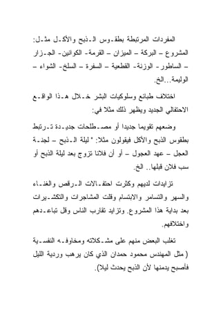 ‫ﺍﻟﻤﻔﺭﺩﺍﺕ ﺍﻟﻤﺭﺘﺒﻁﺔ ﺒﻁﻘـﻭﺱ ﺍﻟـﺫﺒﺢ ﻭﺍﻷﻜـل ﻤﺜـل:‬
‫ﺍﻟﻤﺸﺭﻭﻉ – ﺍﻟﺒﺭﻜﺔ – ﺍﻟﻤﻴﺯﺍﻥ – ﺍﻟﻘﺭﻤﺔ- ﺍﻟﻜﻭﺍﻨﻴﻥ- ﺍﻟﺠـﺯﺍﺭ‬
‫– ﺍﻟﺴﺎﻁﻭﺭ- ﺍﻟﻭﺯﻨﺔ- ﺍﻟﻘﻁﻌﻴﺔ – ﺍﻟﺴﻔﺭﺓ – ﺍﻟﺴﻠﺦ- ﺍﻟﺸﻭﺍﺀ –‬
                                          ‫ﺍﻟﻭﻟﻴﻤﺔ...ﺍﻟﺦ.‬

‫ﺍﺨﺘﻼﻑ ﻁﺒﺎﺌﻊ ﻭﺴﻠﻭﻜﻴﺎﺕ ﺍﻟﺒﺸﺭ ﺨـﻼل ﻫـﺫﺍ ﺍﻟﻭﺍﻗـﻊ‬
                    ‫ﺍﻻﺤﺘﻔﺎﻟﻲ ﺍﻟﺠﺩﻴﺩ ﻭﻴﻅﻬﺭ ﺫﻟﻙ ﻤﺜﻼ ﻓﻲ:‬

‫ﻭﻀﻌﻬﻡ ﺘﻘﻭﻴﻤﺎ ﺠﺩﻴﺩﺍ ﺃﻭ ﻤﺼـﻁﻠﺤﺎﺕ ﺠﺩﻴـﺩﺓ ﺘـﺭﺘﺒﻁ‬
‫ﺒﻁﻘﻭﺱ ﺍﻟﺫﺒﺢ ﻭﺍﻷﻜل ﻓﻴﻘﻭﻟﻭﻥ ﻤﺜﻼ: " ﻟﻴﻠﺔ ﺍﻟـﺫﺒﺢ – ﻟﺠﻨـﺔ‬
‫ﺍﻟﻌﺠل – ﻋﻬﺩ ﺍﻟﻌﺠﻭل – ﺃﻭ ﺃﻥ ﻓﻼﻨﺎ ﺘﺯﻭﺝ ﺒﻌﺩ ﻟﻴﻠﺔ ﺍﻟﺫﺒﺢ ﺃﻭ‬
                                  ‫ﺴﺏ ﻓﻼﻥ ﻗﺒﻠﻬﺎ.. ﺍﻟﺦ.‬

‫ﺘﺯﺍﻴﺩﺍﺕ ﻟﺩﻴﻬﻡ ﻭﻜﺜﺭﺕ ﺍﺤﺘﻔـﺎﻻﺕ ﺍﻟـﺭﻗﺹ ﻭﺍﻟﻐﻨـﺎﺀ‬
‫ﻭﺍﻟﺴﻬﺭ ﻭﺍﻟﺘﺴﺎﻤﺭ ﻭﺍﻻﺒﺘﺴﺎﻡ ﻭﻗﻠﺕ ﺍﻟﻤﺸﺎﺠﺭﺍﺕ ﻭﺍﻟﺘﻜﺸـﻴﺭﺍﺕ‬
‫ﺒﻌﺩ ﺒﺩﺍﻴﺔ ﻫﺫﺍ ﺍﻟﻤﺸﺭﻭﻉ. ﻭﺘﺯﺍﻴﺩ ﺘﻘﺎﺭﺏ ﺍﻟﻨﺎﺱ ﻭﻗل ﺘﺒﺎﻋـﺩﻫﻡ‬
                                             ‫ﻭﺍﺨﺘﻼﻓﻬﻡ.‬

‫ﺘﻐﻠﺏ ﺍﻟﺒﻌﺽ ﻤﻨﻬﻡ ﻋﻠﻰ ﻤﺸـﻜﻼﺘﻪ ﻭﻤﺨﺎﻭﻓـﻪ ﺍﻟﻨﻔﺴـﻴﺔ‬
‫) ﻤﺜل ﺍﻟﻤﻬﻨﺩﺱ ﻤﺤﻤﻭﺩ ﺤﻤﺩﺍﻥ ﺍﻟﺫﻱ ﻜﺎﻥ ﻴﺭﻫﺏ ﻭﺭﺩﻴﺔ ﺍﻟﻠﻴل‬
                     ‫ﻓﺄﺼﺒﺢ ﻴﺩﻤﻨﻬﺎ ﻷﻥ ﺍﻟﺫﺒﺢ ﻴﺤﺩﺙ ﻟﻴﻼ(.‬
 