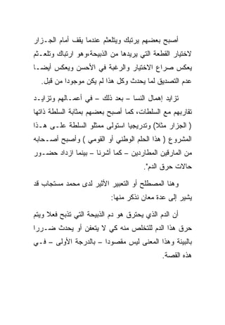 ‫ﺃﺼﺒﺢ ﺒﻌﻀﻬﻡ ﻴﺭﺘﺒﻙ ﻭﻴﺘﻠﻌﺜﻡ ﻋﻨﺩﻤﺎ ﻴﻘﻑ ﺃﻤﺎﻡ ﺍﻟﺠـﺯﺍﺭ‬
‫ﻻﺨﺘﻴﺎﺭ ﺍﻟﻘﻁﻌﺔ ﺍﻟﺘﻲ ﻴﺭﻴﺩﻫﺎ ﻤﻥ ﺍﻟﺫﺒﻴﺤﺔ،ﻭﻫﻭ ﺍﺭﺘﺒﺎﻙ ﻭﺘﻠﻌـﺜﻡ‬
‫ﻴﻌﻜﺱ ﺼﺭﺍﻉ ﺍﻻﺨﺘﻴﺎﺭ ﻭﺍﻟﺭﻏﺒﺔ ﻓﻲ ﺍﻷﺤﺴﻥ ﻭﻴﻌﻜﺱ ﺃﻴﻀـﺎ‬
  ‫ﻋﺩﻡ ﺍﻟﺘﺼﺩﻴﻕ ﻟﻤﺎ ﻴﺤﺩﺙ ﻭﻜل ﻫﺫﺍ ﻟﻡ ﻴﻜﻥ ﻤﻭﺠﻭﺩﺍ ﻤﻥ ﻗﺒل.‬
           ‫‪‬‬

‫ﺘﺯﺍﻴﺩ ﺇﻫﻤﺎل ﺍﻟﻨﺴﺎ – ﺒﻌﺩ ﺫﻟﻙ – ﻓﻲ ﺃﻋﻤـﺎﻟﻬﻡ ﻭﺘﺯﺍﻴـﺩ‬
‫ﺘﻘﺎﺭﺒﻬﻡ ﻤﻊ ﺍﻟﺴﻠﻁﺎﺕ، ﻜﻤﺎ ﺃﺼﺒﺢ ﺒﻌﻀﻬﻡ ﺒﻤﺜﺎﺒﺔ ﺍﻟﺴﻠﻁﺔ ﺫﺍﺘﻬﺎ‬
‫) ﺍﻟﺠﺯﺍﺭ ﻤﺜﻼ( ﻭﺘﺩﺭﻴﺠﻴﺎ ﺍﺴﺘﻭﻟﻰ ﻤﻤﺜﻠﻭ ﺍﻟﺴﻠﻁﺔ ﻋﻠـﻰ ﻫـﺫﺍ‬
‫ﺍﻟﻤﺸﺭﻭﻉ ) ﻫﺫﺍ ﺍﻟﺤﻠﻡ ﺍﻟﻭﻁﻨﻲ ﺃﻭ ﺍﻟﻘﻭﻤﻲ ( ﻭﺃﺼﺒﺢ ﺃﺼـﺤﺎﺒﻪ‬
‫ﻤﻥ ﺍﻟﻤﺎﺭﻗﻴﻥ ﺍﻟﻤﻁﺎﺭﺩﻴﻥ – ﻜﻤﺎ ﺃﺸﺭﻨﺎ – ﺒﻴﻨﻤﺎ ﺍﺯﺩﺍﺩ ﺤﻀـﻭﺭ‬
                                      ‫ﺤﺎﻻﺕ ﺤﺭﻕ ﺍﻟﺩﻡ".‬

‫ﻭﻫﻨﺎ ﺍﻟﻤﺼﻁﻠﺢ ﺃﻭ ﺍﻟﺘﻌﺒﻴﺭ ﺍﻷﺜﻴﺭ ﻟﺩﻯ ﻤﺤﻤﺩ ﻤﺴﺘﺠﺎﺏ ﻗﺩ‬
                           ‫ﻴﺸﻴﺭ ﺇﻟﻰ ﻋﺩﺓ ﻤﻌﺎﻥ ﻨﺫﻜﺭ ﻤﻨﻬﺎ:‬

‫ﺃﻥ ﺍﻟﺩﻡ ﺍﻟﺫﻱ ﻴﺤﺘﺭﻕ ﻫﻭ ﺩﻡ ﺍﻟﺫﺒﻴﺤﺔ ﺍﻟﺘﻲ ﺘﺫﺒﺢ ﻓﻌﻼ ﻭﻴﺘﻡ‬
‫ﺤﺭﻕ ﻫﺫﺍ ﺍﻟﺩﻡ ﻟﻠﺘﺨﻠﺹ ﻤﻨﻪ ﻜﻲ ﻻ ﻴﺘﻌﻔﻥ ﺃﻭ ﻴﺤﺩﺙ ﻀـﺭﺭﺍ‬
‫ﺒﺎﻟﺒﻴﺌﺔ ﻭﻫﺫﺍ ﺍﻟﻤﻌﻨﻰ ﻟﻴﺱ ﻤﻘﺼﻭﺩﺍ – ﺒﺎﻟﺩﺭﺠﺔ ﺍﻷﻭﻟﻰ – ﻓـﻲ‬
                                             ‫ﻫﺫﻩ ﺍﻟﻘﺼﺔ.‬
 