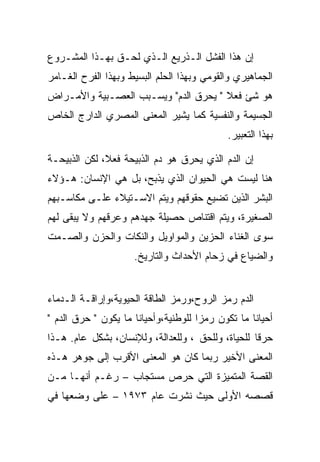 ‫ﺇﻥ ﻫﺫﺍ ﺍﻟﻔﺸل ﺍﻟـﺫﺭﻴﻊ ﺍﻟـﺫﻱ ﻟﺤـﻕ ﺒﻬـﺫﺍ ﺍﻟﻤﺸـﺭﻭﻉ‬
‫ﺍﻟﺠﻤﺎﻫﻴﺭﻱ ﻭﺍﻟﻘﻭﻤﻲ ﻭﺒﻬﺫﺍ ﺍﻟﺤﻠﻡ ﺍﻟﺒﺴﻴﻁ ﻭﺒﻬﺫﺍ ﺍﻟﻔﺭﺡ ﺍﻟﻐـﺎﻤﺭ‬
‫ﻫﻭ ﺸﺊ ﻓﻌﻼ " ﻴﺤﺭﻕ ﺍﻟﺩﻡ" ﻭﻴﺴـﺒﺏ ﺍﻟﻌﺼـﺒﻴﺔ ﻭﺍﻷﻤـﺭﺍﺽ‬
‫ﺍﻟﺠﺴﻴﻤﺔ ﻭﺍﻟﻨﻔﺴﻴﺔ ﻜﻤﺎ ﻴﺸﻴﺭ ﺍﻟﻤﻌﻨﻰ ﺍﻟﻤﺼﺭﻱ ﺍﻟﺩﺍﺭﺝ ﺍﻟﺨﺎﺹ‬
                                            ‫ﺒﻬﺫﺍ ﺍﻟﺘﻌﺒﻴﺭ.‬

‫ﺇﻥ ﺍﻟﺩﻡ ﺍﻟﺫﻱ ﻴﺤﺭﻕ ﻫﻭ ﺩﻡ ﺍﻟﺫﺒﻴﺤﺔ ﻓﻌﻼ، ﻟﻜﻥ ﺍﻟﺫﺒﻴﺤـﺔ‬
‫ﻫﻨﺎ ﻟﻴﺴﺕ ﻫﻲ ﺍﻟﺤﻴﻭﺍﻥ ﺍﻟﺫﻱ ﻴﺫﺒﺢ، ﺒل ﻫﻲ ﺍﻹﻨﺴﺎﻥ: ﻫـﺅﻻﺀ‬
‫ﺍﻟﺒﺸﺭ ﺍﻟﺫﻴﻥ ﺘﻀﻴﻊ ﺤﻘﻭﻗﻬﻡ ﻭﻴﺘﻡ ﺍﻻﺴـﺘﻴﻼﺀ ﻋﻠـﻰ ﻤﻜﺎﺴـﺒﻬﻡ‬
‫ﺍﻟﺼﻐﻴﺭﺓ، ﻭﻴﺘﻡ ﺍﻗﺘﻨﺎﺹ ﺤﺼﻴﻠﺔ ﺠﻬﺩﻫﻡ ﻭﻋﺭﻗﻬﻡ ﻭﻻ ﻴﺒﻘﻰ ﻟﻬﻡ‬
‫ﺴﻭﻯ ﺍﻟﻐﻨﺎﺀ ﺍﻟﺤﺯﻴﻥ ﻭﺍﻟﻤﻭﺍﻭﻴل ﻭﺍﻟﻨﻜﺎﺕ ﻭﺍﻟﺤﺯﻥ ﻭﺍﻟﺼـﻤﺕ‬
                     ‫ﻭﺍﻟﻀﻴﺎﻉ ﻓﻲ ﺯﺤﺎﻡ ﺍﻷﺤﺩﺍﺙ ﻭﺍﻟﺘﺎﺭﻴﺦ.‬


‫ﺍﻟﺩﻡ ﺭﻤﺯ ﺍﻟﺭﻭﺡ،ﻭﺭﻤﺯ ﺍﻟﻁﺎﻗﺔ ﺍﻟﺤﻴﻭﻴﺔ،ﻭﺇﺭﺍﻗـﺔ ﺍﻟـﺩﻤﺎﺀ‬
‫ﺃﺤﻴﺎﻨﺎ ﻤﺎ ﺘﻜﻭﻥ ﺭﻤﺯﺍ ﻟﻠﻭﻁﻨﻴﺔ،ﻭﺃﺤﻴﺎﻨﺎ ﻤﺎ ﻴﻜﻭﻥ " ﺤﺭﻕ ﺍﻟﺩﻡ "‬
‫ﺤﺭﻗﺎ ﻟﻠﺤﻴﺎﺓ، ﻭﻟﻠﺤﻕ ، ﻭﻟﻠﻌﺩﺍﻟﺔ، ﻭﻟﻺﻨﺴﺎﻥ، ﺒﺸﻜل ﻋﺎﻡ. ﻫـﺫﺍ‬
‫ﺍﻟﻤﻌﻨﻰ ﺍﻷﺨﻴﺭ ﺭﺒﻤﺎ ﻜﺎﻥ ﻫﻭ ﺍﻟﻤﻌﻨﻰ ﺍﻷﻗﺭﺏ ﺇﻟﻰ ﺠﻭﻫﺭ ﻫـﺫﻩ‬
‫ﺍﻟﻘﺼﺔ ﺍﻟﻤﺘﻤﻴﺯﺓ ﺍﻟﺘﻲ ﺤﺭﺹ ﻤﺴﺘﺠﺎﺏ – ﺭﻏـﻡ ﺃﻨﻬـﺎ ﻤـﻥ‬
‫ﻗﺼﺼﻪ ﺍﻷﻭﻟﻰ ﺤﻴﺙ ﻨﺸﺭﺕ ﻋﺎﻡ ٣٧٩١ – ﻋﻠﻰ ﻭﻀﻌﻬﺎ ﻓﻲ‬
 