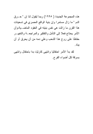 ‫ﻫﺫﻩ ﺍﻟﻤﺠﻤﻭﻋﺔ ﺍﻟﺠﺩﻴﺩﺓ ) ٥٩٩١( ﺭﺒﻤﺎ ﻟﻴﻘﻭل ﻟﻨﺎ ﺇﻥ " ﺤـﺭﻕ‬
‫ﺍﻟﺩﻡ " ﻤﺎ ﺯﺍل ﻤﺴﺘﻤﺭﺍ ﻭﺇﻥ ﺒﻨﻴﺔ ﺍﻟﻭﺍﻗﻊ ﺍﻟﻤﺼﺭﻱ ﻓﻲ ﺘﺴﻌﻴﻨﺎﺕ‬
‫ﻫﺫﺍ ﺍﻟﻘﺭﻥ ﻤﺎ ﺯﺍﻟﺕ ﻫﻲ ﻨﻔﺱ ﺒﻨﻴﺘﻪ ﻓﻲ ﺍﻟﻌﻘﻭﺩ ﺍﻟﻤﺎﻀـﻴﺔ،ﻭﺃﻥ‬
‫ﺍﻷﻤﺭ ﻴﺤﺘﺎﺝ ﻓﻌﻼ ﺇﻟﻰ ﺍﻟﺘﺄﻤل ﻭﺍﻟﺘﻔﻜﻴﺭ ﻭﺍﻟﻤﺭﺍﺠﻌـﺔ ﻭﺍﻟﺘﻐﻴﻴـﺭ‬
‫ﺤﻔﺎﻅﺎ ﻋﻠﻰ ﺭﻭﺡ ﻫﺫﺍ ﺍﻟﺸﻌﺏ ﻭﻋﻠﻲ ﺩﻤﻪ ﻤﻥ ﺃﻥ ﻴﺤﺭﻕ ﺃﻭ ﺃﻥ‬
                                                          ‫ﻴﺒﺎﺩ.‬

‫ﻟﻘﺩ ﺒﺩﺃ ﺍﻷﻤﺭ ﺍﺤﺘﻔﺎﻟﻴﺎ ﻭﺍﻨﺘﻬﻰ ﻜﺎﺭﺜﻴﺎ، ﺒﺩﺍ ﺒﺎﺤﺘﻔﺎل ﻭﺍﻨﺘﻬﻰ‬
                                   ‫ﺒﺴﺭﻗﺔ ﻜل ﺃﻀﻭﺍﺀ ﺍﻟﻔﺭﺡ.‬
 