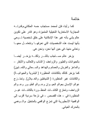 ‫ﺨﺎﺘﻤﺔ‬
‫ﻜﻤﺎ ﺭﺃﻴﻨﺎ، ﻓﺈﻥ ﻟﻤﺤﻤﺩ ﻤﺴﺘﺠﺎﺏ ﺤﺴﻪ ﺍﻟﺤﻜﺎﺌﻲ،ﻭﻗﺩﺭﺘـﻪ‬
‫ﺍﻟﻤﺠﺎﺯﻴﺔ ﺍﻻﺴﺘﻌﺎﺭﻴﺔ ﺍﻟﺘﺨﻴﻠﻴﺔ ﺍﻟﻤﺘﻤﻴﺯﺓ، ﻭﻫﻭ ﻗﺎﺩﺭ ﻋﻠﻰ ﺘﻜﻭﻴﻥ‬
‫ﻋﺎﻟﻡ ﻴﺸﻲ ﺒﺄﻨﻪ ﻏﻴﺭ ﻫﺫﺍ ﺍﻹﻤﻜﺎﻨﻴﺔ ﻋﻠﻰ ﺨﻠﻕ ﺸﺨﺼﻴﺔ ﺘـﻭﺤﻲ‬
‫ﺒﺄﻨﻬﺎ ﻟﻴﺴﺕ ﻫﺫﻩ ﺍﻟﺸﺨﺼﻴﺎﺕ ﺍﻟﺘﻲ ﻨﻌﺭﻓﻬـﺎ ﻭﻨﺘﻌﺎﻤـل ﻤﻌﻬـﺎ‬
               ‫ﻭﻨﻌﺎﻨﻲ ﻤﻨﻬﺎ، ﻓﻲ ﺤﻴﻥ ﺃﻨﻬﺎ ﻨﺤﻥ، ﻭﻨﺤﻥ ﻫﻲ.‬

‫ﻴﺯﺨﺭ ﻋﺎﻟﻡ ﻤﺴـﺘﺠﺎﺏ ﺒﺎﻟﺸـﺭ ﻭﻟﻜﻨـﻪ ﻴﺯﺨـﺭ ﺃﻴﻀـﺎ‬
‫ﺒﺎﻟﺤﻴﻭﺍﻨﺎﺕ ﻭﺍﻟﻁﻴﻭﺭ ﻭﺍﻟﺯﻭﺍﺤﻑ ) ﺍﻟﺫﺌﺎﺏ ﻭﺍﻟﺜﻌﺎﻟﺏ ﻭﺍﻷﺒﻘﺎﺭ –‬
‫ﻭﺍﻟﻤﺎﻋﺯ ﻭﺍﻟﻐﺭﺒﺎﻥ ﻭﺍﻟﺤﻤﺎﺌﻡ ﻭﺍﻟﻬﺩﺍﻫﺩ ﻭﺍﻟﺴـﺤﺎﻟﻲ ﻭﺍﻟﺜﻌـﺎﺒﻴﻥ(‬
‫ﻜﻤﺎ ﻴﺯﺨﺭ ﻜﺫﻟﻙ ﺒﺎﻟﻜﺎﺌﻨﺎﺕ ﺍﻟﻤﻨﻅﻭﺭﺓ ) ﺍﻟﺒﺸﺭﻴﺔ ﻭﺍﻟﺤﻴﻭﺍﻨﻴـﺔ(‬
‫ﻭﺍﻟﻜﺎﺌﻨﺎﺕ ﻏﻴﺭ ﺍﻟﻤﻨﻅﻭﺭﺓ ) ﺍﻟﺸﻴﺎﻁﻴﻥ ﻭﺍﻟﻐـﻴﻼﻥ(. ﻭﺘﻤﺘـﺯﺝ‬
‫ﻋﻭﺍﻟﻡ ﺍﻹﻨﺴﺎﻥ ﺒﻌﻭﺍﻟﻡ ﺍﻟﺤﻴـﻭﺍﻥ ﻭﻋـﻭﺍﻟﻡ ﺍﻟﻁﻴـﻭﺭ ﻭﻋـﻭﺍﻟﻡ‬
‫ﺍﻟﺯﻭﺍﺤﻑ، ﻭﺘﻤﺘﺯﺝ ﺍﻟﻜﺎﺌﻨـﺎﺕ ﺍﻟﻤﻨﻅـﻭﺭﺓ ﺒﺎﻟﻜﺎﺌﻨـﺎﺕ ﻏﻴـﺭ‬
‫ﺍﻟﻤﻨﻅﻭﺭﺓ ﻓﻲ – ﻫﺫﻩ ﺍﻟﻘﺼﺹ – ﻓﻲ ﻨﺯﻋﺔ ﺴﺭﺩﻴﺔ ﺃﻗﺭﺏ ﺇﻟﻰ‬
‫ﺍﻟﻭﺍﻗﻌﻴﺔ ﺍﻷﺴﻁﻭﺭﻴﺔ ﺍﻟﺘﻲ ﺘﻤﺯﺝ ﺍﻟﻭﺍﻗﻌﻲ ﺒﺎﻟﻤﺘﺨﻴل ،ﻭﺍﻟـﻭﻫﻤﻲ‬
                                        ‫ﺒﺎﻟﻤﺩﺭﻙ ﺍﻟﻌﻴﺎﻨﻲ.‬
 