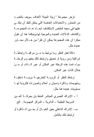 ‫ﺘﺯﺨﺭ ﻤﺠﻤﻭﻋﺔ " ﺯﻴﻨﺔ ﺍﻟﺤﻴﺎﺓ" ﻷﻫﺩﺍﻑ ﺴﻭﻴﻑ ﺒﺎﻟﻌﺩﻴـﺩ‬
‫ﻤﻥ ﺍﻟﻤﺤﺎﻭﺭ ﻭﺍﻻﺤﺘﻤﺎﻻﺕ ﺍﻟﺨﺎﺼﺔ ﺍﻟﺘﻲ ﻴﻤﻜﻥ ﻟﻠﻨﻘﺩ ﺃﻥ ﻴﺘﻜـﺊ‬
‫ﻋﻠﻴﻬﺎ ﻓﻲ ﺴﻌﻴﻪ ﺍﻟﺨﺎﺹ ﻻﺴﺘﻜﺸﺎﻑ ﺃﺒﻌـﺎﺩ ﻫـﺫﻩ ﺍﻟﻤﺠﻤﻭﻋـﺔ‬
‫ﻭﺍﻜﺘﺸﺎﻑ ﺍﻟﺩﻻﻻﺕ ﺍﻟﻌﺩﻴﺩﺓ ﻭﺍﻟﻤﻭﺤﻴﺔ ﻟﻬﺎ،ﻭﻴﻤﻜﻨﻨﺎ ﻫﻨﺎ ﺃﻥ ﻨﻘﻭل‬
‫ﻤﺒﻜﺭﺍ ﺃﻥ ﻫﺫﻩ ﺍﻟﻤﺠﻤﻭﻋﺔ ﻴﻤﻜﻥ ﺃﻥ ﺘﻘﺭﺃ ﻤﻥ ﺨـﻼل ﻤﺤـﺎﻭﺭ‬
                                              ‫ﻋﺩﻴﺩﺓ ﻤﺜل:‬

‫ﺩﻻﻟﺔ ﻓﻌل ﺍﻟﻨﻅﺭ ﻭﻤﺎ ﻴﺭﺘﺒﻁ ﺒﻪ ﻤـﻥ ﻤﺭﺍﻗﺒـﺔ ﻭﺇﺤﺎﻁـﺔ‬
‫ﺇﺩﺭﺍﻜﻴﺔ ﻭﻤﻥ ﺭﺅﻴﺔ ﺃﻭ ﺘﺤﺩﻴﻕ ﻭﺍﺭﺘﺒﺎﻁ ﺫﻟﻙ ﺒﻤﻔﻬـﻭﻡ ﺍﻟﺭﺤﻠـﺔ‬
‫ﺴﻭﺍﺀ ﺘﻤﺕ ﻫﺫﻩ ﺍﻟﺭﺤﻠﺔ ﻋﺒﺭ ﺍﻟﻤﻜﺎﻥ ﺃﻭ ﻋﺒﺭ ﺍﻟـﺫﺍﺕ ﺃﻭ ﻤـﻥ‬
                                 ‫ﺨﻼل ﺍﻟﺫﺍﺕ ﻋﺒﺭ ﺍﻟﻤﻜﺎﻥ.‬

‫ﺍﺭﺘﺒﺎﻁ ﺍﻟﻨﻅﺭ ﺃﻭ ﺍﻟﺭﺅﻴـﺔ ﺍﻟﺨﺎﺭﺠﻴـﺔ ﺒﺭﺅﻴـﺔ ﺩﺍﺨﻠﻴـﺔ‬
‫ﻭﺒﺘﻬﻭﻴﻤﺎﺕ ﻭﺫﺍﻜﺭﺓ ﻭﻨﺴﻴﺎﻥ ﻭ ﺃﺤﻼﻡ ﻭﺘﺼﻭﺭﺍﺕ ﻓﺎﻟﺭﺅﻴﺔ ﻟﻬـﺎ‬
                                 ‫ﻤﺴﺘﻭﻴﺎﺕ ﻋﺩﻴﺩﺓ ﻫﻨﺎ ﻤﺜل:‬

‫ﺃ – ﺍﻹﺩﺭﺍﻙ ﺍﻟﺒﺼﺭﻱ ﺍﻟﻤﺒﺎﺸﺭ ﺍﻟﻤﺘﻌﻠـﻕ ﺒﺤﺭﻜـﺔ ﺍﻟﻌـﻴﻥ‬
 ‫ﺍﻟﺴﺭﻴﻌﺔ ﺍﻟﺒﻁﻴﺌﺔ – ﺍﻟﺩﺍﺌﺭﻴﺔ – ﺍﻟﻤﺭﻜﺯ ﺍﻟﻤﻬﻤﻭﻤﺔ.. ﺍﻟﺦ.‬

‫ﺏ- ﺍﻹﺩﺭﺍﻙ ﺍﻟﺩﺍﺨﻠﻲ ﺒﻌﻴﻥ ﺍﻟﺨﻴـﺎل ﺃﻭ ﺒﻌـﻴﻥ ﺍﻟـﺫﺍﻜﺭﺓ ﺃﻭ‬
                                 ‫ﺍﺭﺘﺒﺎﻁ ﺫﻟﻙ ﺒﺎﻟﺘﺄﻤل.‬
 