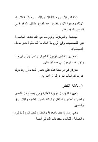 ‫ﺍﻟﻁﻔﻭﻟﺔ ﻭﺍﻷﺒﻨﺎﺀ ﻭﻋﻼﻗﺔ ﺍﻵﺒﺎﺀ ﺒﺎﻷﺒﻨﺎﺀ ﻭﻋﻼﻗـﺔ ﺍﻵﺒـﺎﺀ‬
‫ﺍﻷﺒﻨﺎﺀ ﻭﺼﻭﺭﺓ ﺍﻷﻡ ﻭﺤﻀﻭﺭ ﻫﺫﻩ ﺍﻟﺼﻭﺭ ﺒﺸﻜل ﻤﺘﻭﺍﻓﺭ ﻓـﻲ‬
                                     ‫ﻗﺼﺹ ﺍﻟﻤﺠﻤﻭﻋﺔ.‬

‫ﺍﻟﻬﺎﻤﺸﻴﺔ ﻭﺍﻟﻤﺭﻜﺯﻴﺔ ﻭﺩﻭﺭﻫﻤﺎ ﻓﻲ ﺍﻟﺘﻔﺎﻋﻼﺕ ﺍﻟﺨﺎﺼـﺔ‬
‫ﺒﻴﻥ ﺍﻟﺸﺨﺼﻴﺎﺕ ﻭﻓﻲ ﺍﻟﺭﺅﻴـﺔ ﺍﻟﻌﺎﻤـﺔ ﻟﻠﻌـﺎﻟﻡ ﻟـﺩﻯ ﻫـﺫﻩ‬
                                          ‫ﺍﻟﺸﺨﺼﻴﺎﺕ.‬

‫ﺍﻟﺤﻀﻭﺭ ﺍﻟﺨﺎﺹ ﻟﻠﺭﻤﻭﺯ ﻜﺎﻟﻤﺭﺍﻴﺎ ﻭﺍﻟﺨﻴـﻭل ﻭﻏﻴﺭﻫـﺎ‬
                      ‫ﻭﺩﻭﺭ ﻫﺫﻩ ﺍﻟﺭﻤﻭﺯ ﻓﻲ ﻫﺫﻩ ﺍﻷﻋﻤﺎل.‬

‫ﺴﻨﺭﻜﺯ ﻓﻲ ﺩﺭﺍﺴﺘﻨﺎ ﻫﺫﻩ ﻋﻠﻰ ﺒﻌﺽ ﺍﻟﻤﺤـﺎﻭﺭ ﻭﻨﺘـﺭﻙ‬
                   ‫ﻏﻴﺭﻫﺎ ﻟﺩﺭﺍﺴﺎﺕ ﺃﺨﺭﻯ ﻟﻨﺎ ﺃﻭ ﻵﺨﺭﻴﻥ.‬

                                     ‫١-ﺩﻻﻟﺔ ﺍﻟﻨﻅﺭ‬
‫ﺍﻟﻌﻴﻥ ﺃﺩﺍﺓ ﻭﺭﻤﺯ ﻟﻠﺭﺅﻴﺔ ﺍﻟﻌﻘﻠﻴﺔ ﻭﻫﻲ ﺃﻴﻀﺎ ﺭﻤﺯ ﻟﻠﺸﻤﺱ‬
‫ﻭﺍﻟﻘﻤﺭ ﻭﺍﻟﻤﻘﺩﺱ ﻭﺍﻟﺩﺍﺨﻠﻲ ﻭﺘﺭﺘﺒﻁ ﺍﻟﻌﻴﻥ ﺒﺎﻟﻀﻭﺀ ﻭﺍﻹﺸـﺭﺍﻕ‬
                                              ‫ﻭﺍﻟﺤﺩﻯ.‬

‫ﻭﻫﻲ ﺭﻤﺯ ﻴﺭﺘﺒﻁ ﺒﺎﻟﻤﻌﺭﻓﺔ ﻭﺍﻟﻌﻘل ﻭﺍﻟﺨﻴـﺎل ﻭﺍﻟـﺫﺍﻜﺭﺓ‬
               ‫ﻭﺍﻟﺤﻤﺎﻴﺔ ﻭﺍﻟﺜﺒﺎﺕ ﻭﻤﺤﺩﻭﺩﺍﺕ ﺍﻟﻤﺭﺌﻲ ﺃﻴﻀﺎ.‬
 